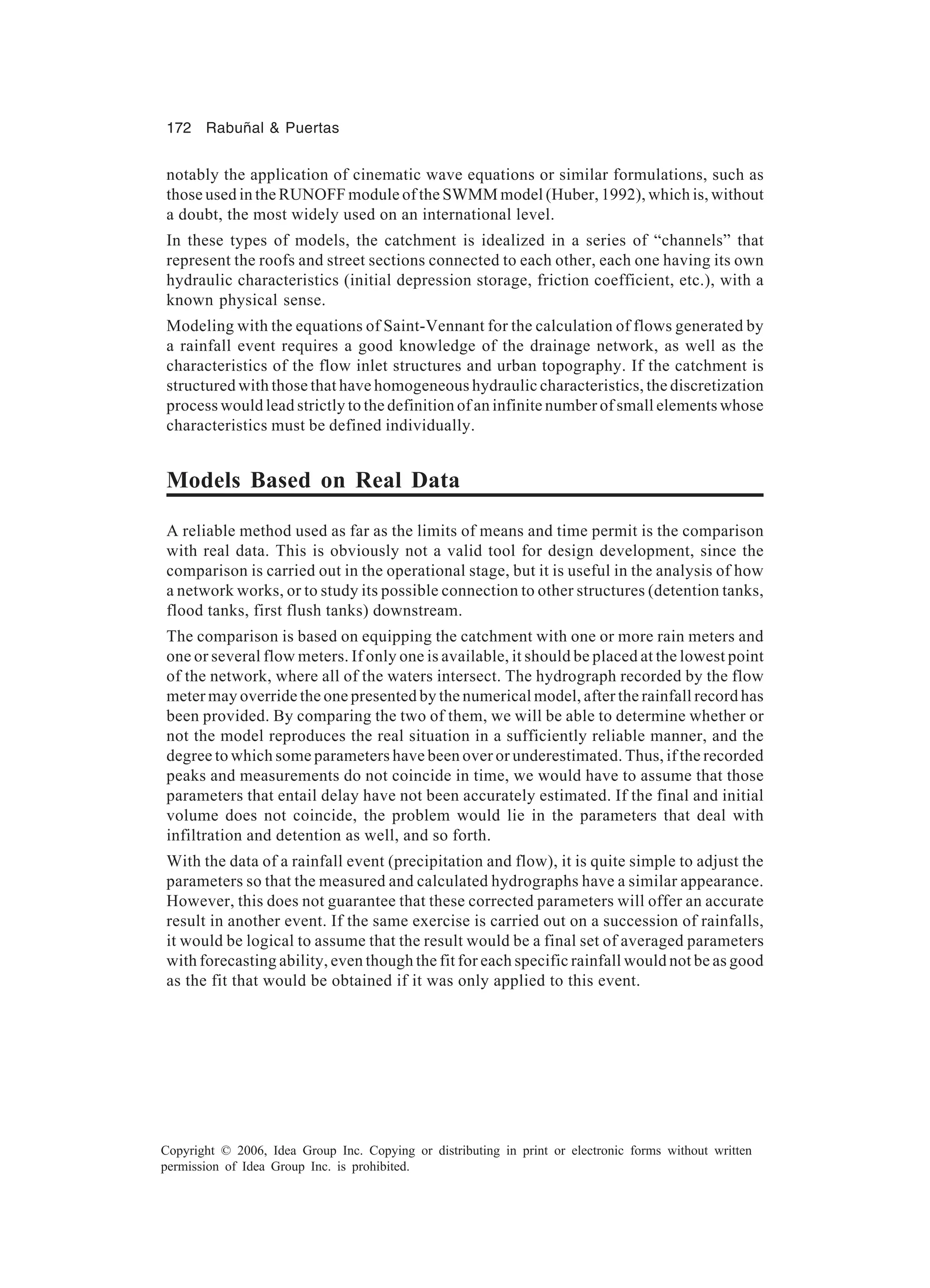 172 Rabuñal & Puertas Copyright © 2006, Idea Group Inc. Copying or distributing in print or electronic forms without written permission of Idea Group Inc. is prohibited. notably the application of cinematic wave equations or similar formulations, such as those used in the RUNOFF module of the SWMM model (Huber, 1992), which is, without a doubt, the most widely used on an international level. In these types of models, the catchment is idealized in a series of “channels” that represent the roofs and street sections connected to each other, each one having its own hydraulic characteristics (initial depression storage, friction coefficient, etc.), with a known physical sense. Modeling with the equations of Saint-Vennant for the calculation of flows generated by a rainfall event requires a good knowledge of the drainage network, as well as the characteristics of the flow inlet structures and urban topography. If the catchment is structured with those that have homogeneous hydraulic characteristics, the discretization process would lead strictly to the definition of an infinite number of small elements whose characteristics must be defined individually. Models Based on Real Data A reliable method used as far as the limits of means and time permit is the comparison with real data. This is obviously not a valid tool for design development, since the comparison is carried out in the operational stage, but it is useful in the analysis of how a network works, or to study its possible connection to other structures (detention tanks, flood tanks, first flush tanks) downstream. The comparison is based on equipping the catchment with one or more rain meters and one or several flow meters. If only one is available, it should be placed at the lowest point of the network, where all of the waters intersect. The hydrograph recorded by the flow meter may override the one presented by the numerical model, after the rainfall record has been provided. By comparing the two of them, we will be able to determine whether or not the model reproduces the real situation in a sufficiently reliable manner, and the degree to which some parameters have been over or underestimated. Thus, if the recorded peaks and measurements do not coincide in time, we would have to assume that those parameters that entail delay have not been accurately estimated. If the final and initial volume does not coincide, the problem would lie in the parameters that deal with infiltration and detention as well, and so forth. With the data of a rainfall event (precipitation and flow), it is quite simple to adjust the parameters so that the measured and calculated hydrographs have a similar appearance. However, this does not guarantee that these corrected parameters will offer an accurate result in another event. If the same exercise is carried out on a succession of rainfalls, it would be logical to assume that the result would be a final set of averaged parameters with forecasting ability, even though the fit for each specific rainfall would not be as good as the fit that would be obtained if it was only applied to this event. 