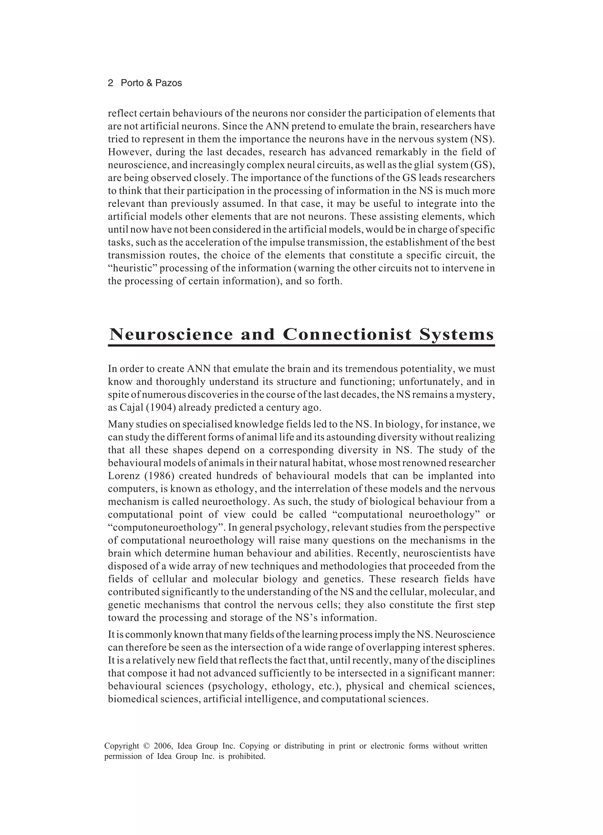 2 Porto & Pazos Copyright © 2006, Idea Group Inc. Copying or distributing in print or electronic forms without written permission of Idea Group Inc. is prohibited. reflect certain behaviours of the neurons nor consider the participation of elements that are not artificial neurons. Since the ANN pretend to emulate the brain, researchers have tried to represent in them the importance the neurons have in the nervous system (NS). However, during the last decades, research has advanced remarkably in the field of neuroscience, and increasingly complex neural circuits, as well as the glial system (GS), are being observed closely. The importance of the functions of the GS leads researchers to think that their participation in the processing of information in the NS is much more relevant than previously assumed. In that case, it may be useful to integrate into the artificial models other elements that are not neurons. These assisting elements, which until now have not been considered in the artificial models, would be in charge of specific tasks, such as the acceleration of the impulse transmission, the establishment of the best transmission routes, the choice of the elements that constitute a specific circuit, the “heuristic” processing of the information (warning the other circuits not to intervene in the processing of certain information), and so forth. Neuroscience and Connectionist Systems In order to create ANN that emulate the brain and its tremendous potentiality, we must know and thoroughly understand its structure and functioning; unfortunately, and in spite of numerous discoveries in the course of the last decades, the NS remains a mystery, as Cajal (1904) already predicted a century ago. Many studies on specialised knowledge fields led to the NS. In biology, for instance, we can study the different forms of animal life and its astounding diversity without realizing that all these shapes depend on a corresponding diversity in NS. The study of the behavioural models of animals in their natural habitat, whose most renowned researcher Lorenz (1986) created hundreds of behavioural models that can be implanted into computers, is known as ethology, and the interrelation of these models and the nervous mechanism is called neuroethology. As such, the study of biological behaviour from a computational point of view could be called “computational neuroethology” or “computoneuroethology”. In general psychology, relevant studies from the perspective of computational neuroethology will raise many questions on the mechanisms in the brain which determine human behaviour and abilities. Recently, neuroscientists have disposed of a wide array of new techniques and methodologies that proceeded from the fields of cellular and molecular biology and genetics. These research fields have contributed significantly to the understanding of the NS and the cellular, molecular, and genetic mechanisms that control the nervous cells; they also constitute the first step toward the processing and storage of the NS’s information. It is commonly known that many fields of the learning process imply the NS. Neuroscience can therefore be seen as the intersection of a wide range of overlapping interest spheres. It is a relatively new field that reflects the fact that, until recently, many of the disciplines that compose it had not advanced sufficiently to be intersected in a significant manner: behavioural sciences (psychology, ethology, etc.), physical and chemical sciences, biomedical sciences, artificial intelligence, and computational sciences. 