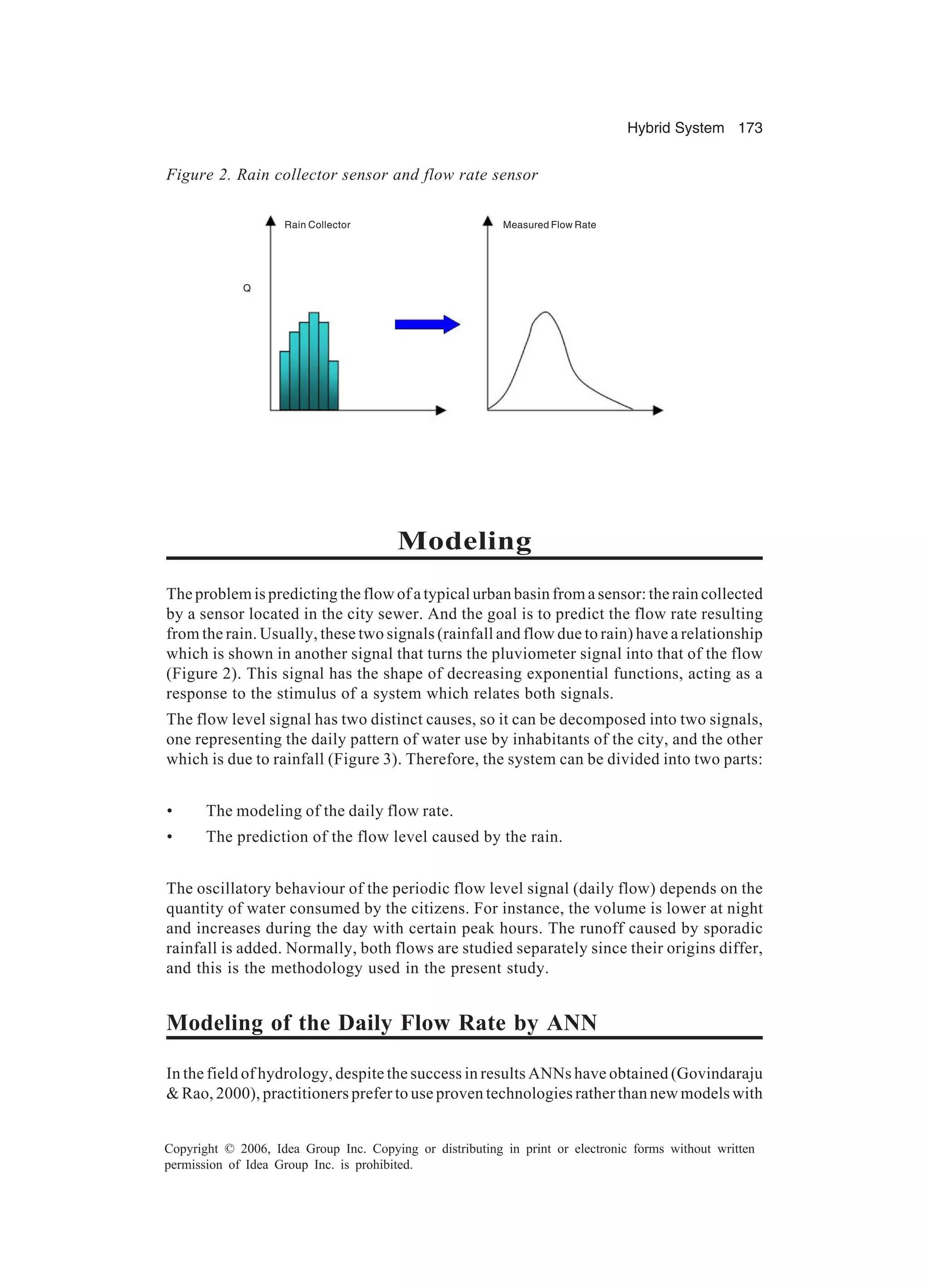 Hybrid System 173 Copyright © 2006, Idea Group Inc. Copying or distributing in print or electronic forms without written permission of Idea Group Inc. is prohibited. Modeling The problem is predicting the flow of a typical urban basin from a sensor: the rain collected by a sensor located in the city sewer. And the goal is to predict the flow rate resulting from the rain. Usually, these two signals (rainfall and flow due to rain) have a relationship which is shown in another signal that turns the pluviometer signal into that of the flow (Figure 2). This signal has the shape of decreasing exponential functions, acting as a response to the stimulus of a system which relates both signals. The flow level signal has two distinct causes, so it can be decomposed into two signals, one representing the daily pattern of water use by inhabitants of the city, and the other which is due to rainfall (Figure 3). Therefore, the system can be divided into two parts: • The modeling of the daily flow rate. • The prediction of the flow level caused by the rain. The oscillatory behaviour of the periodic flow level signal (daily flow) depends on the quantity of water consumed by the citizens. For instance, the volume is lower at night and increases during the day with certain peak hours. The runoff caused by sporadic rainfall is added. Normally, both flows are studied separately since their origins differ, and this is the methodology used in the present study. Modeling of the Daily Flow Rate by ANN In the field of hydrology, despite the success in results ANNs have obtained (Govindaraju & Rao, 2000), practitioners prefer to use proven technologies rather than new models with Figure 2. Rain collector sensor and flow rate sensor Rain Collector Measured Flow Rate Q 
