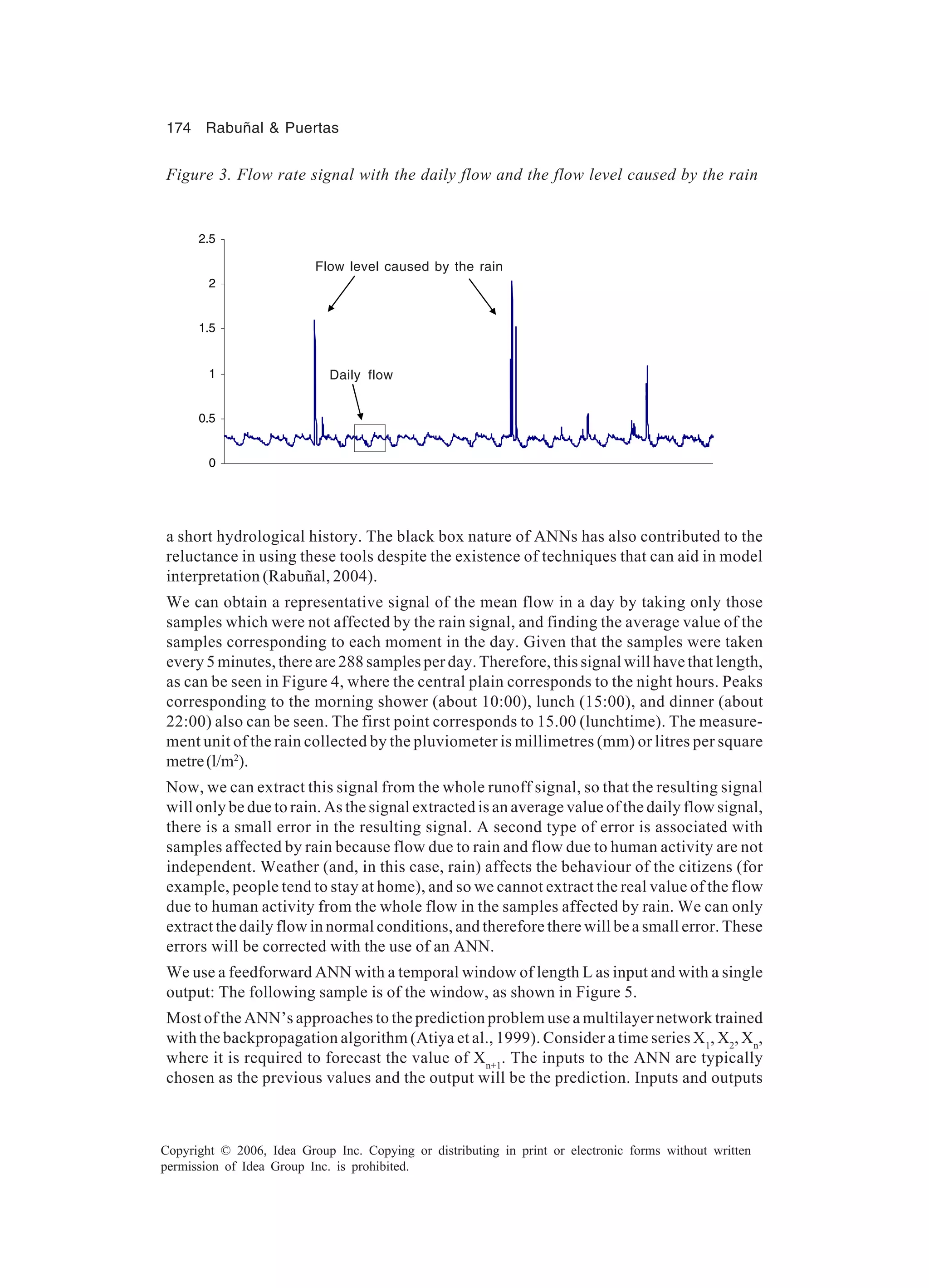 174 Rabuñal & Puertas Copyright © 2006, Idea Group Inc. Copying or distributing in print or electronic forms without written permission of Idea Group Inc. is prohibited. a short hydrological history. The black box nature of ANNs has also contributed to the reluctance in using these tools despite the existence of techniques that can aid in model interpretation (Rabuñal, 2004). We can obtain a representative signal of the mean flow in a day by taking only those samples which were not affected by the rain signal, and finding the average value of the samples corresponding to each moment in the day. Given that the samples were taken every 5 minutes, there are 288 samples per day. Therefore, this signal will have that length, as can be seen in Figure 4, where the central plain corresponds to the night hours. Peaks corresponding to the morning shower (about 10:00), lunch (15:00), and dinner (about 22:00) also can be seen. The first point corresponds to 15.00 (lunchtime). The measure- ment unit of the rain collected by the pluviometer is millimetres (mm) or litres per square metre(l/m2 ). Now, we can extract this signal from the whole runoff signal, so that the resulting signal will only be due to rain. As the signal extracted is an average value of the daily flow signal, there is a small error in the resulting signal. A second type of error is associated with samples affected by rain because flow due to rain and flow due to human activity are not independent. Weather (and, in this case, rain) affects the behaviour of the citizens (for example, people tend to stay at home), and so we cannot extract the real value of the flow due to human activity from the whole flow in the samples affected by rain. We can only extract the daily flow in normal conditions, and therefore there will be a small error. These errors will be corrected with the use of an ANN. We use a feedforward ANN with a temporal window of length L as input and with a single output: The following sample is of the window, as shown in Figure 5. Most of the ANN’s approaches to the prediction problem use a multilayer network trained with the backpropagation algorithm (Atiya et al., 1999). Consider a time series X1 , X2 , Xn , where it is required to forecast the value of Xn+1 . The inputs to the ANN are typically chosen as the previous values and the output will be the prediction. Inputs and outputs Figure 3. Flow rate signal with the daily flow and the flow level caused by the rain 0 0.5 1 1.5 2 2.5 Daily flow Flow level caused by the rain 