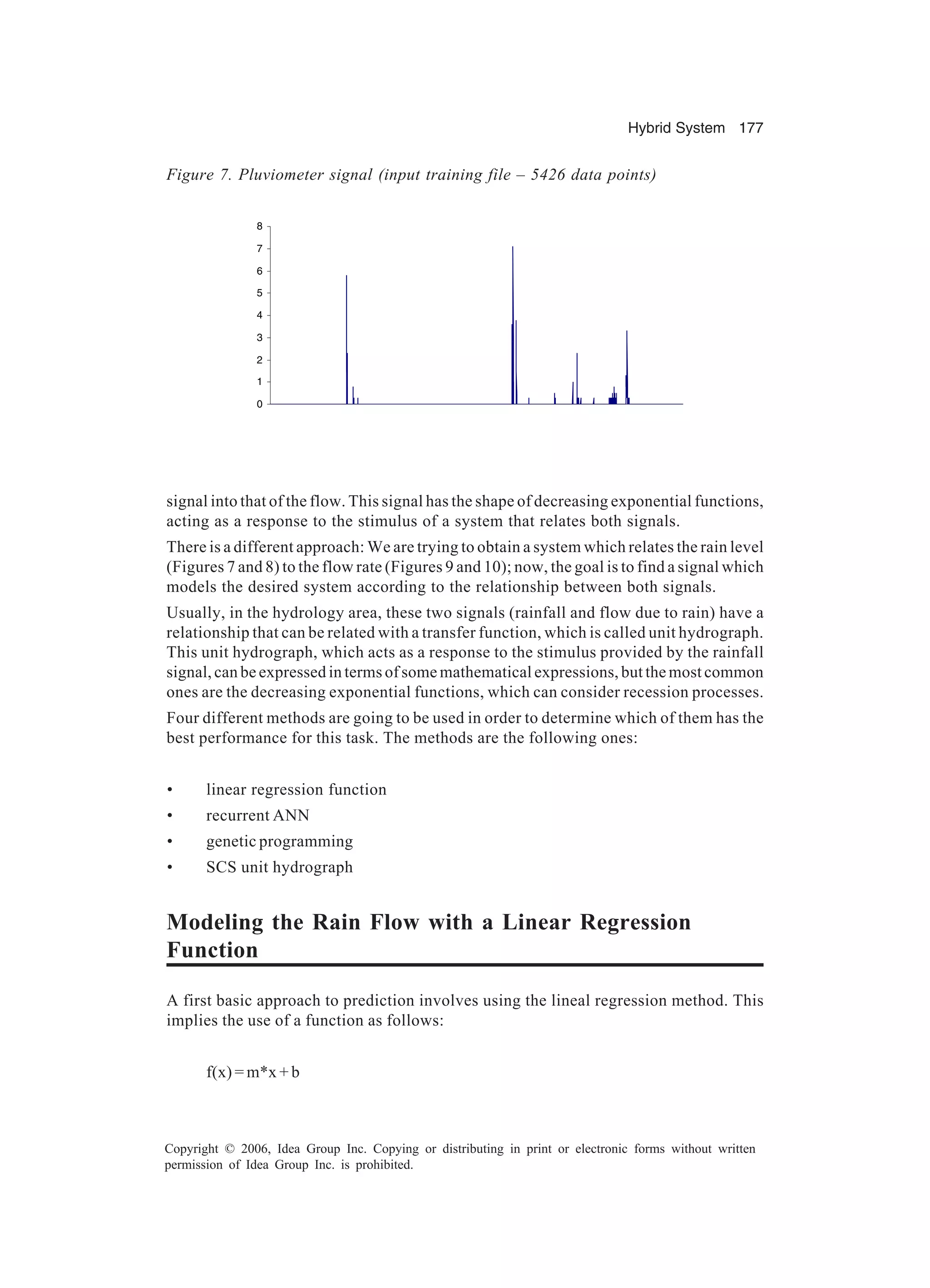 Hybrid System 177 Copyright © 2006, Idea Group Inc. Copying or distributing in print or electronic forms without written permission of Idea Group Inc. is prohibited. signal into that of the flow. This signal has the shape of decreasing exponential functions, acting as a response to the stimulus of a system that relates both signals. There is a different approach: We are trying to obtain a system which relates the rain level (Figures 7 and 8) to the flow rate (Figures 9 and 10); now, the goal is to find a signal which models the desired system according to the relationship between both signals. Usually, in the hydrology area, these two signals (rainfall and flow due to rain) have a relationship that can be related with a transfer function, which is called unit hydrograph. This unit hydrograph, which acts as a response to the stimulus provided by the rainfall signal, can be expressed in terms of some mathematical expressions, but the most common ones are the decreasing exponential functions, which can consider recession processes. Four different methods are going to be used in order to determine which of them has the best performance for this task. The methods are the following ones: • linear regression function • recurrent ANN • genetic programming • SCS unit hydrograph Modeling the Rain Flow with a Linear Regression Function A first basic approach to prediction involves using the lineal regression method. This implies the use of a function as follows: f(x) = m*x + b 0 1 2 3 4 5 6 7 8 Figure 7. Pluviometer signal (input training file – 5426 data points) 