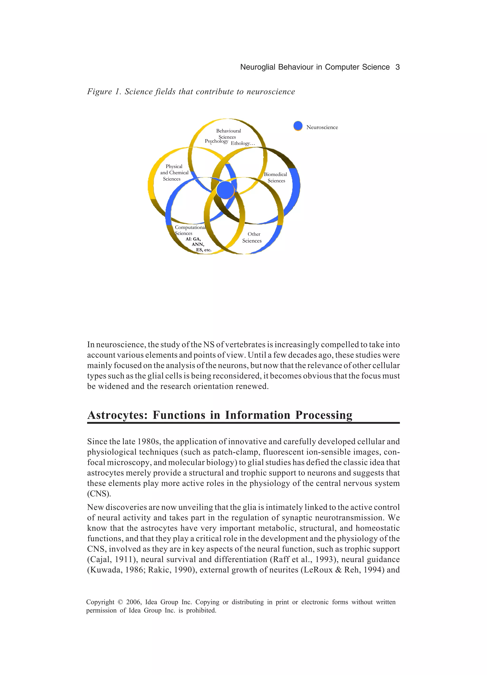 Neuroglial Behaviour in Computer Science 3 Copyright © 2006, Idea Group Inc. Copying or distributing in print or electronic forms without written permission of Idea Group Inc. is prohibited. In neuroscience, the study of the NS of vertebrates is increasingly compelled to take into account various elements and points of view. Until a few decades ago, these studies were mainly focused on the analysis of the neurons, but now that the relevance of other cellular types such as the glial cells is being reconsidered, it becomes obvious that the focus must be widened and the research orientation renewed. Astrocytes: Functions in Information Processing Since the late 1980s, the application of innovative and carefully developed cellular and physiological techniques (such as patch-clamp, fluorescent ion-sensible images, con- focal microscopy, and molecular biology) to glial studies has defied the classic idea that astrocytes merely provide a structural and trophic support to neurons and suggests that these elements play more active roles in the physiology of the central nervous system (CNS). New discoveries are now unveiling that the glia is intimately linked to the active control of neural activity and takes part in the regulation of synaptic neurotransmission. We know that the astrocytes have very important metabolic, structural, and homeostatic functions, and that they play a critical role in the development and the physiology of the CNS, involved as they are in key aspects of the neural function, such as trophic support (Cajal, 1911), neural survival and differentiation (Raff et al., 1993), neural guidance (Kuwada, 1986; Rakic, 1990), external growth of neurites (LeRoux & Reh, 1994) and Figure 1. Science fields that contribute to neuroscience Behavioural Sciences :Psychology Ethology… Biomedical Sciences Physical and Chemical Sciences Neuroscience Other Sciences Computational Sciences AI: GA, ANN, ES, etc. 