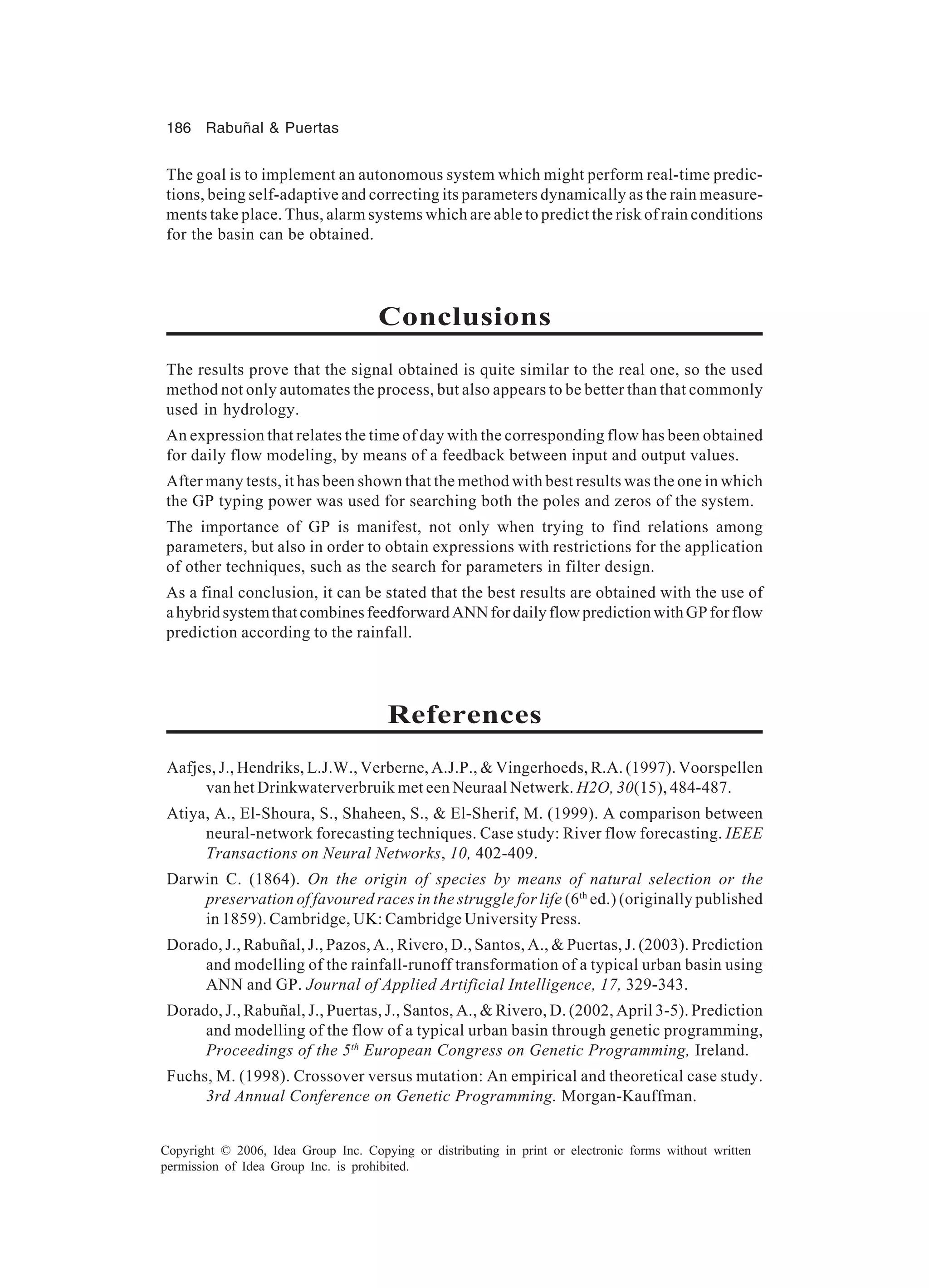 186 Rabuñal & Puertas Copyright © 2006, Idea Group Inc. Copying or distributing in print or electronic forms without written permission of Idea Group Inc. is prohibited. The goal is to implement an autonomous system which might perform real-time predic- tions, being self-adaptive and correcting its parameters dynamically as the rain measure- ments take place. Thus, alarm systems which are able to predict the risk of rain conditions for the basin can be obtained. Conclusions The results prove that the signal obtained is quite similar to the real one, so the used method not only automates the process, but also appears to be better than that commonly used in hydrology. An expression that relates the time of day with the corresponding flow has been obtained for daily flow modeling, by means of a feedback between input and output values. After many tests, it has been shown that the method with best results was the one in which the GP typing power was used for searching both the poles and zeros of the system. The importance of GP is manifest, not only when trying to find relations among parameters, but also in order to obtain expressions with restrictions for the application of other techniques, such as the search for parameters in filter design. As a final conclusion, it can be stated that the best results are obtained with the use of ahybridsystemthatcombinesfeedforwardANNfordailyflowpredictionwithGPforflow prediction according to the rainfall. References Aafjes, J., Hendriks, L.J.W., Verberne, A.J.P., & Vingerhoeds, R.A. (1997). Voorspellen van het Drinkwaterverbruik met een Neuraal Netwerk. H2O, 30(15), 484-487. Atiya, A., El-Shoura, S., Shaheen, S., & El-Sherif, M. (1999). A comparison between neural-network forecasting techniques. Case study: River flow forecasting. IEEE Transactions on Neural Networks, 10, 402-409. Darwin C. (1864). On the origin of species by means of natural selection or the preservation of favoured races in the struggle for life (6th ed.) (originally published in 1859). Cambridge, UK: Cambridge University Press. Dorado, J., Rabuñal, J., Pazos, A., Rivero, D., Santos, A., & Puertas, J. (2003). Prediction and modelling of the rainfall-runoff transformation of a typical urban basin using ANN and GP. Journal of Applied Artificial Intelligence, 17, 329-343. Dorado, J., Rabuñal, J., Puertas, J., Santos, A., & Rivero, D. (2002, April 3-5). Prediction and modelling of the flow of a typical urban basin through genetic programming, Proceedings of the 5th European Congress on Genetic Programming, Ireland. Fuchs, M. (1998). Crossover versus mutation: An empirical and theoretical case study. 3rd Annual Conference on Genetic Programming. Morgan-Kauffman. 