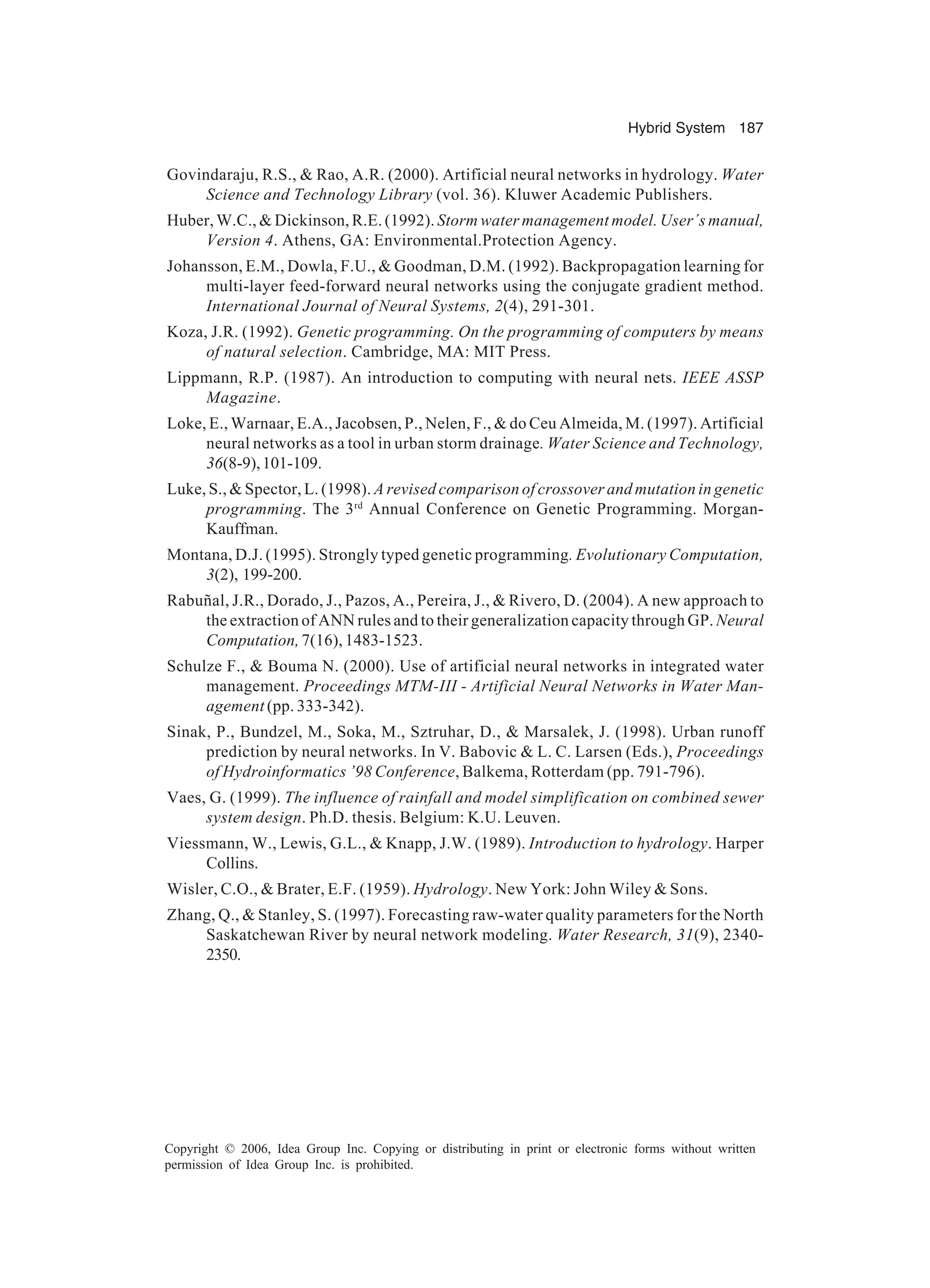 Hybrid System 187 Copyright © 2006, Idea Group Inc. Copying or distributing in print or electronic forms without written permission of Idea Group Inc. is prohibited. Govindaraju, R.S., & Rao, A.R. (2000). Artificial neural networks in hydrology. Water Science and Technology Library (vol. 36). Kluwer Academic Publishers. Huber, W.C., & Dickinson, R.E. (1992). Storm water management model. User´s manual, Version 4. Athens, GA: Environmental.Protection Agency. Johansson, E.M., Dowla, F.U., & Goodman, D.M. (1992). Backpropagation learning for multi-layer feed-forward neural networks using the conjugate gradient method. International Journal of Neural Systems, 2(4), 291-301. Koza, J.R. (1992). Genetic programming. On the programming of computers by means of natural selection. Cambridge, MA: MIT Press. Lippmann, R.P. (1987). An introduction to computing with neural nets. IEEE ASSP Magazine. Loke, E., Warnaar, E.A., Jacobsen, P., Nelen, F., & do Ceu Almeida, M. (1997). Artificial neural networks as a tool in urban storm drainage. Water Science and Technology, 36(8-9),101-109. Luke, S., & Spector, L. (1998). A revised comparison of crossover and mutation in genetic programming. The 3rd Annual Conference on Genetic Programming. Morgan- Kauffman. Montana, D.J. (1995). Strongly typed genetic programming. Evolutionary Computation, 3(2), 199-200. Rabuñal, J.R., Dorado, J., Pazos, A., Pereira, J., & Rivero, D. (2004). A new approach to the extraction of ANN rules and to their generalization capacity through GP. Neural Computation,7(16),1483-1523. Schulze F., & Bouma N. (2000). Use of artificial neural networks in integrated water management. Proceedings MTM-III - Artificial Neural Networks in Water Man- agement (pp. 333-342). Sinak, P., Bundzel, M., Soka, M., Sztruhar, D., & Marsalek, J. (1998). Urban runoff prediction by neural networks. In V. Babovic & L. C. Larsen (Eds.), Proceedings of Hydroinformatics ’98 Conference, Balkema, Rotterdam (pp. 791-796). Vaes, G. (1999). The influence of rainfall and model simplification on combined sewer system design. Ph.D. thesis. Belgium: K.U. Leuven. Viessmann, W., Lewis, G.L., & Knapp, J.W. (1989). Introduction to hydrology. Harper Collins. Wisler, C.O., & Brater, E.F. (1959). Hydrology. New York: John Wiley & Sons. Zhang, Q., & Stanley, S. (1997). Forecasting raw-water quality parameters for the North Saskatchewan River by neural network modeling. Water Research, 31(9), 2340- 2350. 