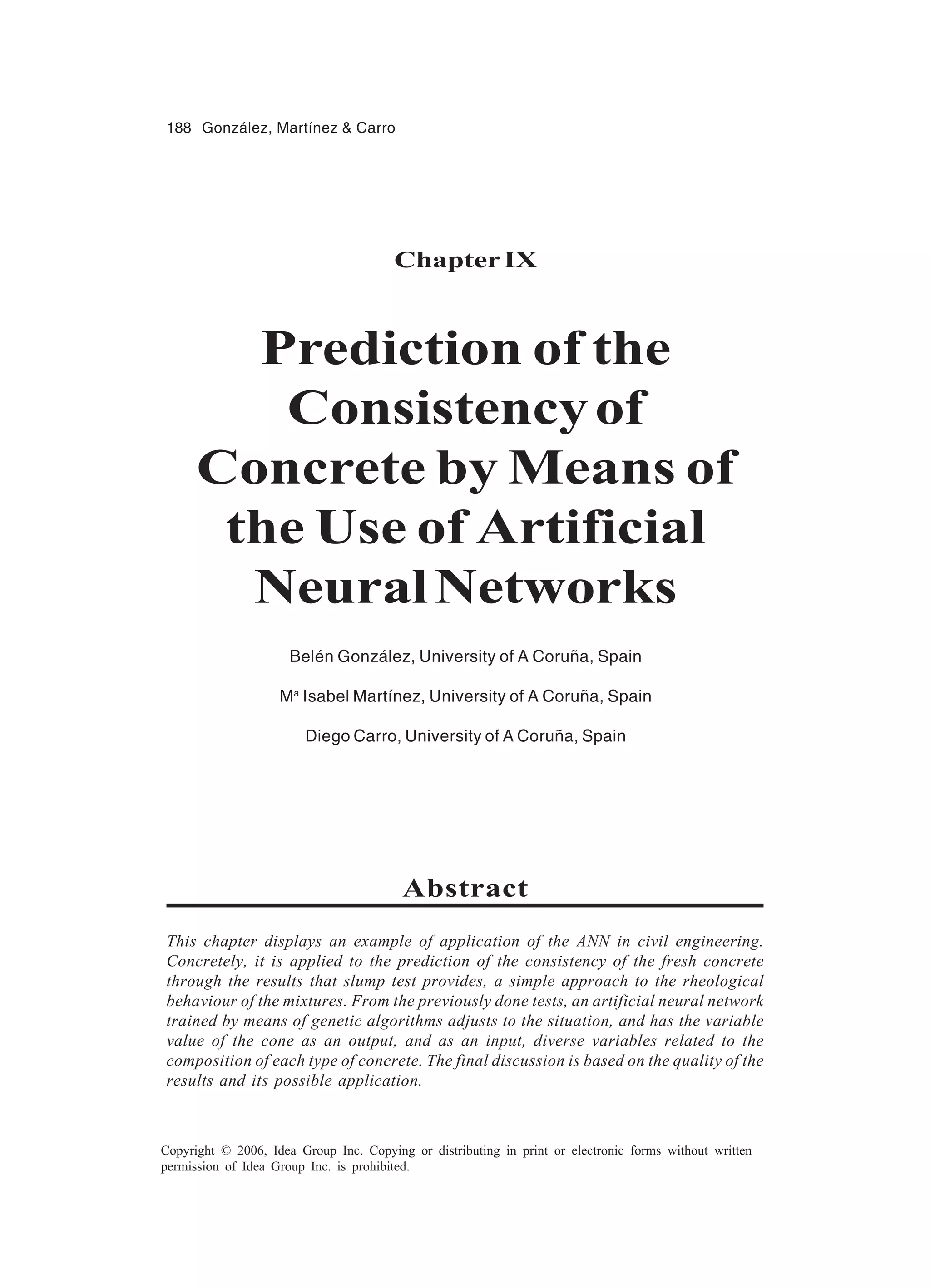 188 González, Martínez & Carro Copyright © 2006, Idea Group Inc. Copying or distributing in print or electronic forms without written permission of Idea Group Inc. is prohibited. ChapterIX Prediction of the Consistencyof Concrete by Means of the Use of Artificial NeuralNetworks Belén González, University of A Coruña, Spain Ma Isabel Martínez, University of A Coruña, Spain Diego Carro, University of A Coruña, Spain Abstract This chapter displays an example of application of the ANN in civil engineering. Concretely, it is applied to the prediction of the consistency of the fresh concrete through the results that slump test provides, a simple approach to the rheological behaviour of the mixtures. From the previously done tests, an artificial neural network trained by means of genetic algorithms adjusts to the situation, and has the variable value of the cone as an output, and as an input, diverse variables related to the composition of each type of concrete. The final discussion is based on the quality of the results and its possible application. 