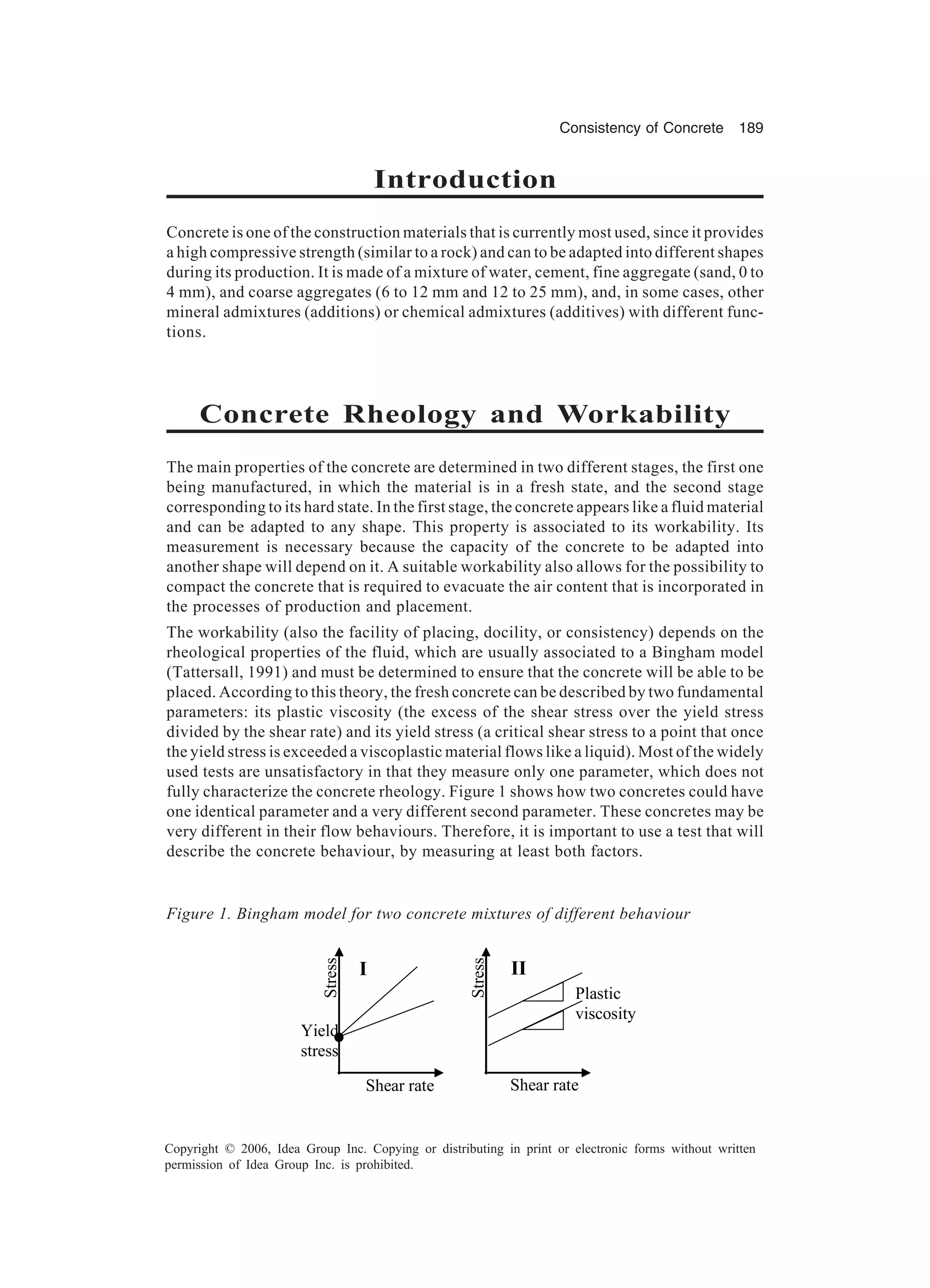 Consistency of Concrete 189 Copyright © 2006, Idea Group Inc. Copying or distributing in print or electronic forms without written permission of Idea Group Inc. is prohibited. Introduction Concrete is one of the construction materials that is currently most used, since it provides a high compressive strength (similar to a rock) and can to be adapted into different shapes during its production. It is made of a mixture of water, cement, fine aggregate (sand, 0 to 4 mm), and coarse aggregates (6 to 12 mm and 12 to 25 mm), and, in some cases, other mineral admixtures (additions) or chemical admixtures (additives) with different func- tions. Concrete Rheology and Workability The main properties of the concrete are determined in two different stages, the first one being manufactured, in which the material is in a fresh state, and the second stage corresponding to its hard state. In the first stage, the concrete appears like a fluid material and can be adapted to any shape. This property is associated to its workability. Its measurement is necessary because the capacity of the concrete to be adapted into another shape will depend on it. A suitable workability also allows for the possibility to compact the concrete that is required to evacuate the air content that is incorporated in the processes of production and placement. The workability (also the facility of placing, docility, or consistency) depends on the rheological properties of the fluid, which are usually associated to a Bingham model (Tattersall, 1991) and must be determined to ensure that the concrete will be able to be placed. According to this theory, the fresh concrete can be described by two fundamental parameters: its plastic viscosity (the excess of the shear stress over the yield stress divided by the shear rate) and its yield stress (a critical shear stress to a point that once the yield stress is exceeded a viscoplastic material flows like a liquid). Most of the widely used tests are unsatisfactory in that they measure only one parameter, which does not fully characterize the concrete rheology. Figure 1 shows how two concretes could have one identical parameter and a very different second parameter. These concretes may be very different in their flow behaviours. Therefore, it is important to use a test that will describe the concrete behaviour, by measuring at least both factors. Figure 1. Bingham model for two concrete mixtures of different behaviour Stress Stress Yield stress Plastic viscosity I II Shear rate Shear rate 