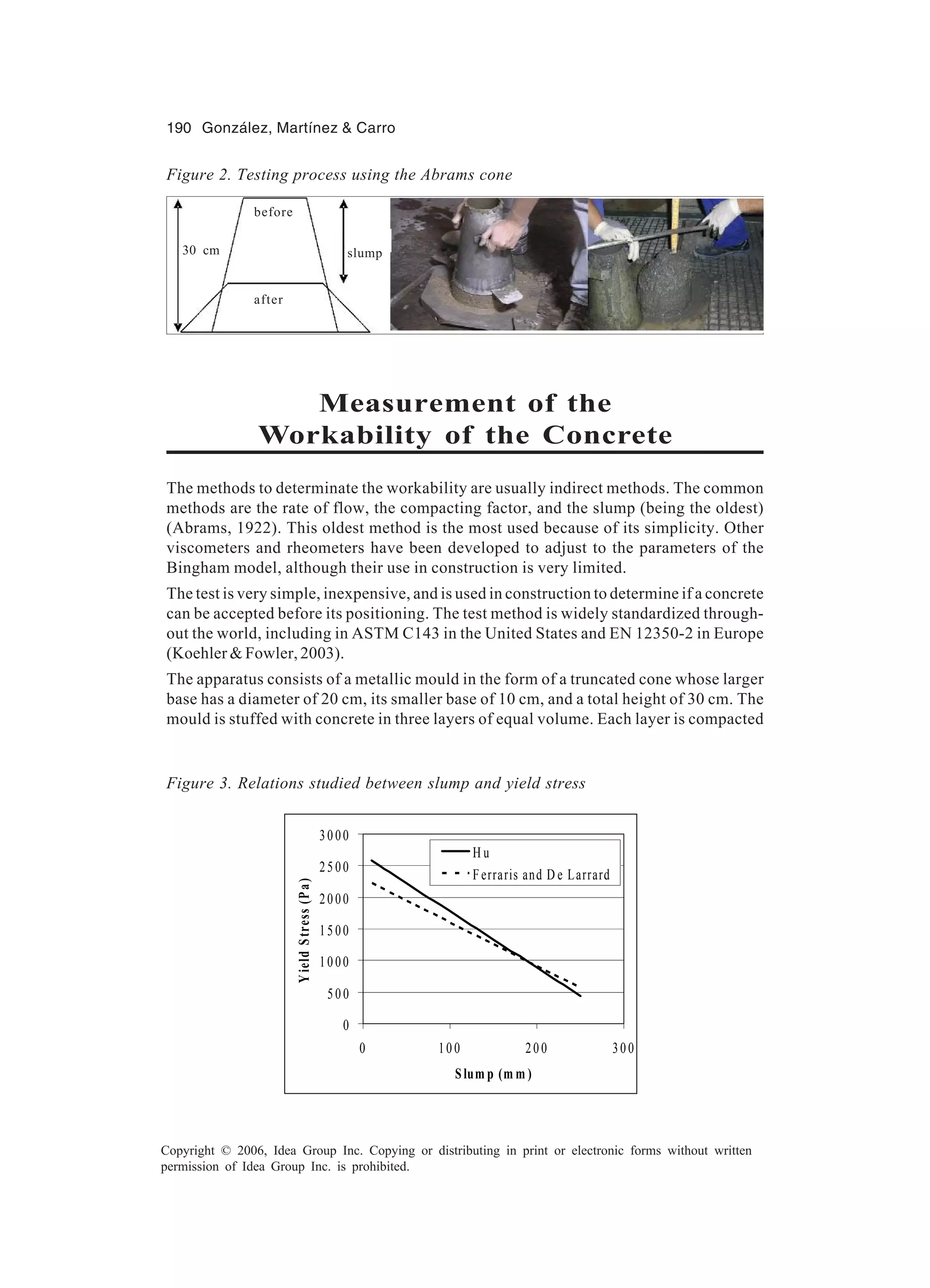 190 González, Martínez & Carro Copyright © 2006, Idea Group Inc. Copying or distributing in print or electronic forms without written permission of Idea Group Inc. is prohibited. Measurement of the Workability of the Concrete The methods to determinate the workability are usually indirect methods. The common methods are the rate of flow, the compacting factor, and the slump (being the oldest) (Abrams, 1922). This oldest method is the most used because of its simplicity. Other viscometers and rheometers have been developed to adjust to the parameters of the Bingham model, although their use in construction is very limited. The test is very simple, inexpensive, and is used in construction to determine if a concrete can be accepted before its positioning. The test method is widely standardized through- out the world, including in ASTM C143 in the United States and EN 12350-2 in Europe (Koehler & Fowler, 2003). The apparatus consists of a metallic mould in the form of a truncated cone whose larger base has a diameter of 20 cm, its smaller base of 10 cm, and a total height of 30 cm. The mould is stuffed with concrete in three layers of equal volume. Each layer is compacted Figure 2. Testing process using the Abrams cone Figure 3. Relations studied between slump and yield stress 0 50 0 10 00 15 00 20 00 25 00 30 00 0 10 0 20 0 30 0 Slum p (m m ) YieldStress(Pa) H u F erraris and D e Larrard before after 30 cm slump 