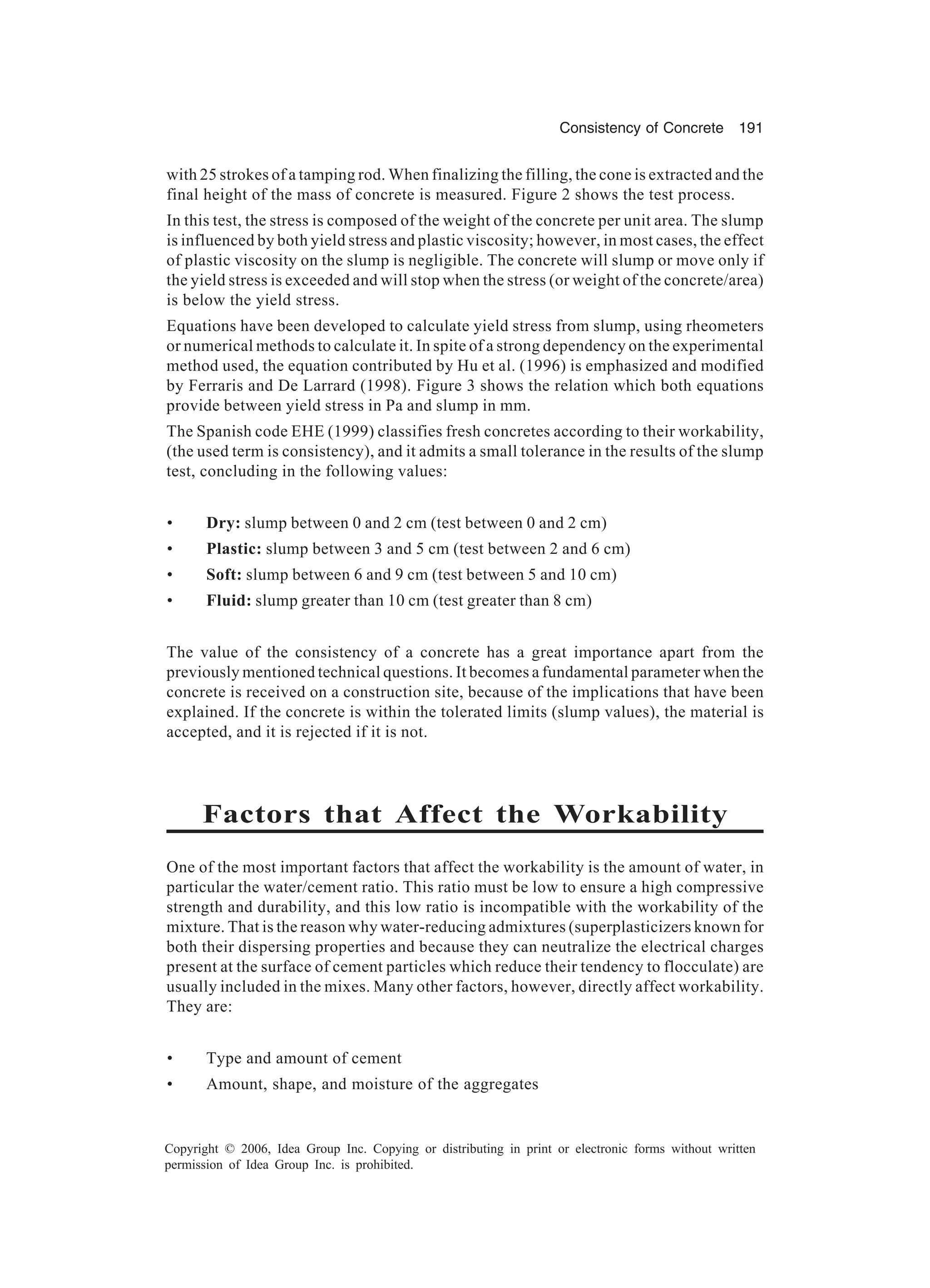 Consistency of Concrete 191 Copyright © 2006, Idea Group Inc. Copying or distributing in print or electronic forms without written permission of Idea Group Inc. is prohibited. with 25 strokes of a tamping rod. When finalizing the filling, the cone is extracted and the final height of the mass of concrete is measured. Figure 2 shows the test process. In this test, the stress is composed of the weight of the concrete per unit area. The slump is influenced by both yield stress and plastic viscosity; however, in most cases, the effect of plastic viscosity on the slump is negligible. The concrete will slump or move only if the yield stress is exceeded and will stop when the stress (or weight of the concrete/area) is below the yield stress. Equations have been developed to calculate yield stress from slump, using rheometers or numerical methods to calculate it. In spite of a strong dependency on the experimental method used, the equation contributed by Hu et al. (1996) is emphasized and modified by Ferraris and De Larrard (1998). Figure 3 shows the relation which both equations provide between yield stress in Pa and slump in mm. The Spanish code EHE (1999) classifies fresh concretes according to their workability, (the used term is consistency), and it admits a small tolerance in the results of the slump test, concluding in the following values: • Dry: slump between 0 and 2 cm (test between 0 and 2 cm) • Plastic: slump between 3 and 5 cm (test between 2 and 6 cm) • Soft: slump between 6 and 9 cm (test between 5 and 10 cm) • Fluid: slump greater than 10 cm (test greater than 8 cm) The value of the consistency of a concrete has a great importance apart from the previously mentioned technical questions. It becomes a fundamental parameter when the concrete is received on a construction site, because of the implications that have been explained. If the concrete is within the tolerated limits (slump values), the material is accepted, and it is rejected if it is not. Factors that Affect the Workability One of the most important factors that affect the workability is the amount of water, in particular the water/cement ratio. This ratio must be low to ensure a high compressive strength and durability, and this low ratio is incompatible with the workability of the mixture. That is the reason why water-reducing admixtures (superplasticizers known for both their dispersing properties and because they can neutralize the electrical charges present at the surface of cement particles which reduce their tendency to flocculate) are usually included in the mixes. Many other factors, however, directly affect workability. They are: • Type and amount of cement • Amount, shape, and moisture of the aggregates 