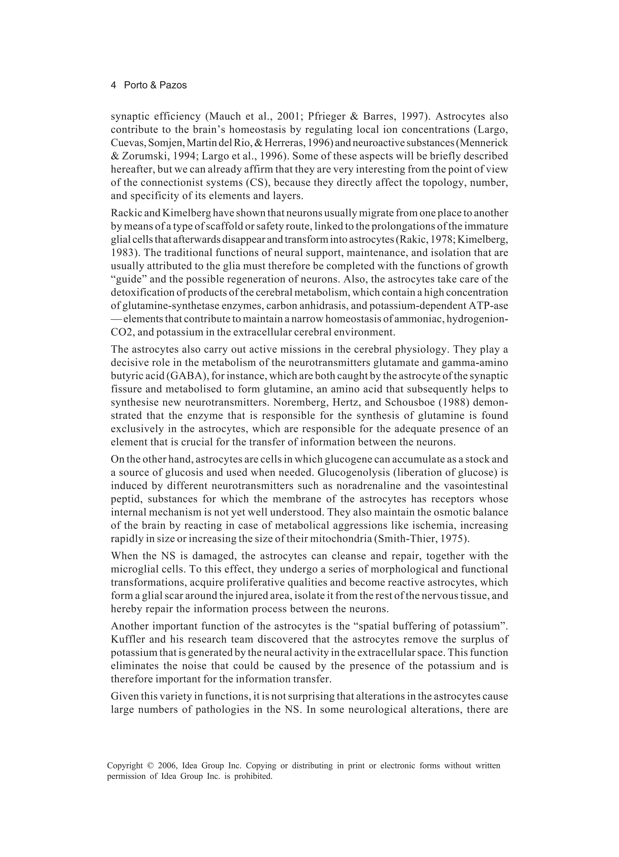 4 Porto & Pazos Copyright © 2006, Idea Group Inc. Copying or distributing in print or electronic forms without written permission of Idea Group Inc. is prohibited. synaptic efficiency (Mauch et al., 2001; Pfrieger & Barres, 1997). Astrocytes also contribute to the brain’s homeostasis by regulating local ion concentrations (Largo, Cuevas,Somjen,MartindelRio,&Herreras,1996)andneuroactivesubstances(Mennerick & Zorumski, 1994; Largo et al., 1996). Some of these aspects will be briefly described hereafter, but we can already affirm that they are very interesting from the point of view of the connectionist systems (CS), because they directly affect the topology, number, and specificity of its elements and layers. Rackic and Kimelberg have shown that neurons usually migrate from one place to another by means of a type of scaffold or safety route, linked to the prolongations of the immature glialcellsthatafterwardsdisappearandtransformintoastrocytes(Rakic,1978;Kimelberg, 1983). The traditional functions of neural support, maintenance, and isolation that are usually attributed to the glia must therefore be completed with the functions of growth “guide” and the possible regeneration of neurons. Also, the astrocytes take care of the detoxification of products of the cerebral metabolism, which contain a high concentration of glutamine-synthetase enzymes, carbon anhidrasis, and potassium-dependent ATP-ase —elements that contribute to maintain a narrow homeostasis of ammoniac, hydrogenion- CO2, and potassium in the extracellular cerebral environment. The astrocytes also carry out active missions in the cerebral physiology. They play a decisive role in the metabolism of the neurotransmitters glutamate and gamma-amino butyric acid (GABA), for instance, which are both caught by the astrocyte of the synaptic fissure and metabolised to form glutamine, an amino acid that subsequently helps to synthesise new neurotransmitters. Noremberg, Hertz, and Schousboe (1988) demon- strated that the enzyme that is responsible for the synthesis of glutamine is found exclusively in the astrocytes, which are responsible for the adequate presence of an element that is crucial for the transfer of information between the neurons. On the other hand, astrocytes are cells in which glucogene can accumulate as a stock and a source of glucosis and used when needed. Glucogenolysis (liberation of glucose) is induced by different neurotransmitters such as noradrenaline and the vasointestinal peptid, substances for which the membrane of the astrocytes has receptors whose internal mechanism is not yet well understood. They also maintain the osmotic balance of the brain by reacting in case of metabolical aggressions like ischemia, increasing rapidly in size or increasing the size of their mitochondria (Smith-Thier, 1975). When the NS is damaged, the astrocytes can cleanse and repair, together with the microglial cells. To this effect, they undergo a series of morphological and functional transformations, acquire proliferative qualities and become reactive astrocytes, which form a glial scar around the injured area, isolate it from the rest of the nervous tissue, and hereby repair the information process between the neurons. Another important function of the astrocytes is the “spatial buffering of potassium”. Kuffler and his research team discovered that the astrocytes remove the surplus of potassium that is generated by the neural activity in the extracellular space. This function eliminates the noise that could be caused by the presence of the potassium and is therefore important for the information transfer. Given this variety in functions, it is not surprising that alterations in the astrocytes cause large numbers of pathologies in the NS. In some neurological alterations, there are 