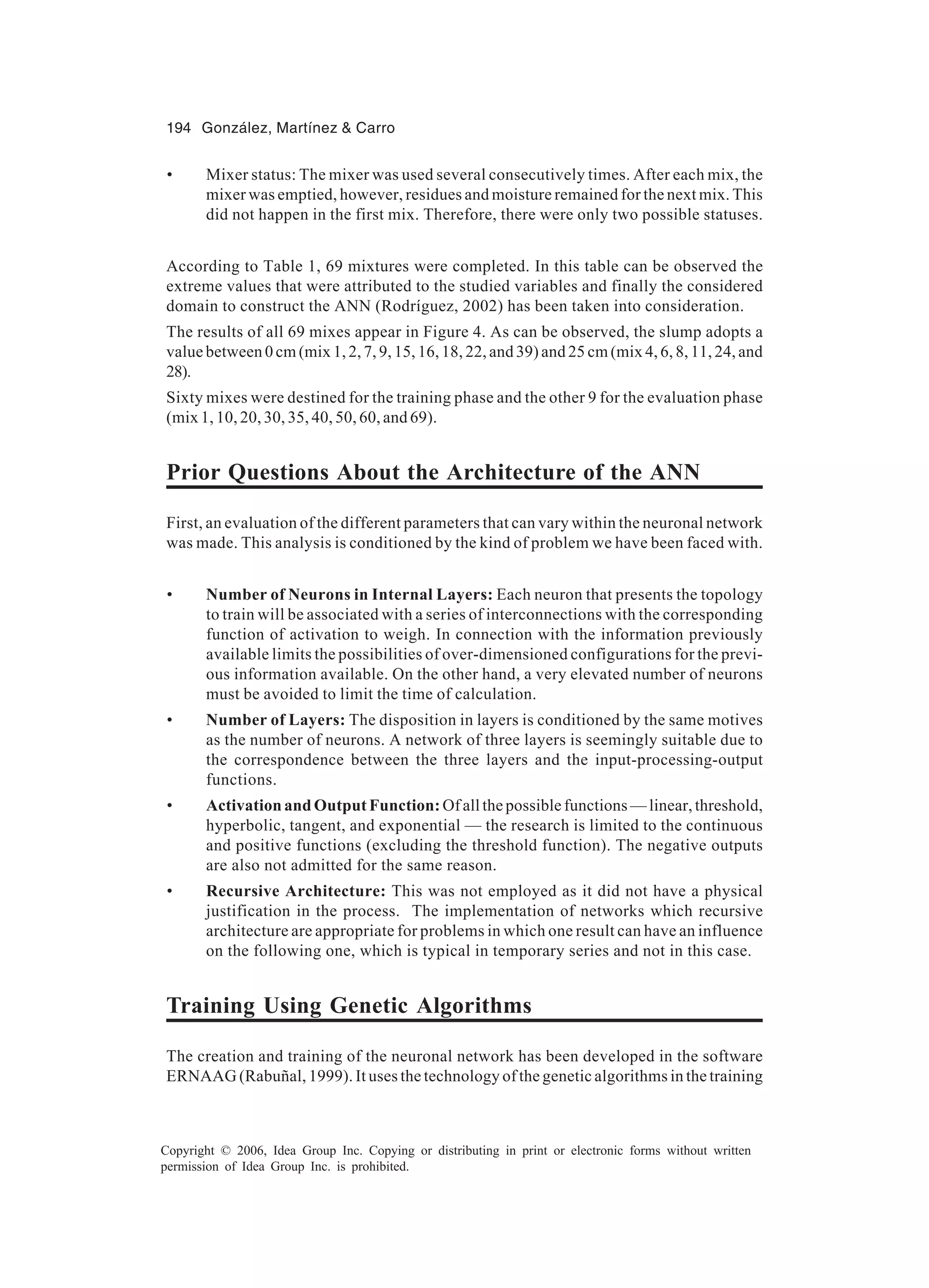 194 González, Martínez & Carro Copyright © 2006, Idea Group Inc. Copying or distributing in print or electronic forms without written permission of Idea Group Inc. is prohibited. • Mixer status: The mixer was used several consecutively times. After each mix, the mixer was emptied, however, residues and moisture remained for the next mix. This did not happen in the first mix. Therefore, there were only two possible statuses. According to Table 1, 69 mixtures were completed. In this table can be observed the extreme values that were attributed to the studied variables and finally the considered domain to construct the ANN (Rodríguez, 2002) has been taken into consideration. The results of all 69 mixes appear in Figure 4. As can be observed, the slump adopts a value between 0 cm (mix 1, 2, 7, 9, 15, 16, 18, 22, and 39) and 25 cm (mix 4, 6, 8, 11, 24, and 28). Sixty mixes were destined for the training phase and the other 9 for the evaluation phase (mix 1, 10, 20, 30, 35, 40, 50, 60, and 69). Prior Questions About the Architecture of the ANN First, an evaluation of the different parameters that can vary within the neuronal network was made. This analysis is conditioned by the kind of problem we have been faced with. • Number of Neurons in Internal Layers: Each neuron that presents the topology to train will be associated with a series of interconnections with the corresponding function of activation to weigh. In connection with the information previously available limits the possibilities of over-dimensioned configurations for the previ- ous information available. On the other hand, a very elevated number of neurons must be avoided to limit the time of calculation. • Number of Layers: The disposition in layers is conditioned by the same motives as the number of neurons. A network of three layers is seemingly suitable due to the correspondence between the three layers and the input-processing-output functions. • Activation and Output Function: Of all the possible functions — linear, threshold, hyperbolic, tangent, and exponential — the research is limited to the continuous and positive functions (excluding the threshold function). The negative outputs are also not admitted for the same reason. • Recursive Architecture: This was not employed as it did not have a physical justification in the process. The implementation of networks which recursive architecture are appropriate for problems in which one result can have an influence on the following one, which is typical in temporary series and not in this case. Training Using Genetic Algorithms The creation and training of the neuronal network has been developed in the software ERNAAG (Rabuñal, 1999). It uses the technology of the genetic algorithms in the training 