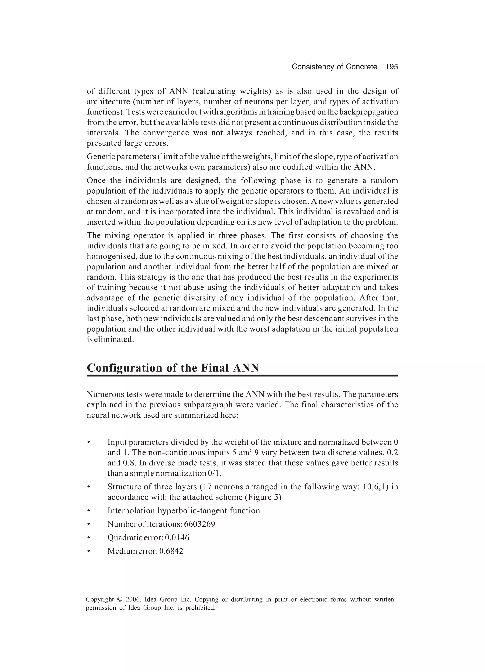 Consistency of Concrete 195 Copyright © 2006, Idea Group Inc. Copying or distributing in print or electronic forms without written permission of Idea Group Inc. is prohibited. of different types of ANN (calculating weights) as is also used in the design of architecture (number of layers, number of neurons per layer, and types of activation functions).Testswerecarriedoutwithalgorithmsintrainingbasedonthebackpropagation from the error, but the available tests did not present a continuous distribution inside the intervals. The convergence was not always reached, and in this case, the results presented large errors. Generic parameters (limit of the value of the weights, limit of the slope, type of activation functions, and the networks own parameters) also are codified within the ANN. Once the individuals are designed, the following phase is to generate a random population of the individuals to apply the genetic operators to them. An individual is chosen at random as well as a value of weight or slope is chosen. A new value is generated at random, and it is incorporated into the individual. This individual is revalued and is inserted within the population depending on its new level of adaptation to the problem. The mixing operator is applied in three phases. The first consists of choosing the individuals that are going to be mixed. In order to avoid the population becoming too homogenised, due to the continuous mixing of the best individuals, an individual of the population and another individual from the better half of the population are mixed at random. This strategy is the one that has produced the best results in the experiments of training because it not abuse using the individuals of better adaptation and takes advantage of the genetic diversity of any individual of the population. After that, individuals selected at random are mixed and the new individuals are generated. In the last phase, both new individuals are valued and only the best descendant survives in the population and the other individual with the worst adaptation in the initial population is eliminated. Configuration of the Final ANN Numerous tests were made to determine the ANN with the best results. The parameters explained in the previous subparagraph were varied. The final characteristics of the neural network used are summarized here: • Input parameters divided by the weight of the mixture and normalized between 0 and 1. The non-continuous inputs 5 and 9 vary between two discrete values, 0.2 and 0.8. In diverse made tests, it was stated that these values gave better results than a simple normalization 0/1. • Structure of three layers (17 neurons arranged in the following way: 10,6,1) in accordance with the attached scheme (Figure 5) • Interpolation hyperbolic-tangent function • Number of iterations: 6603269 • Quadratic error: 0.0146 • Mediumerror:0.6842 
