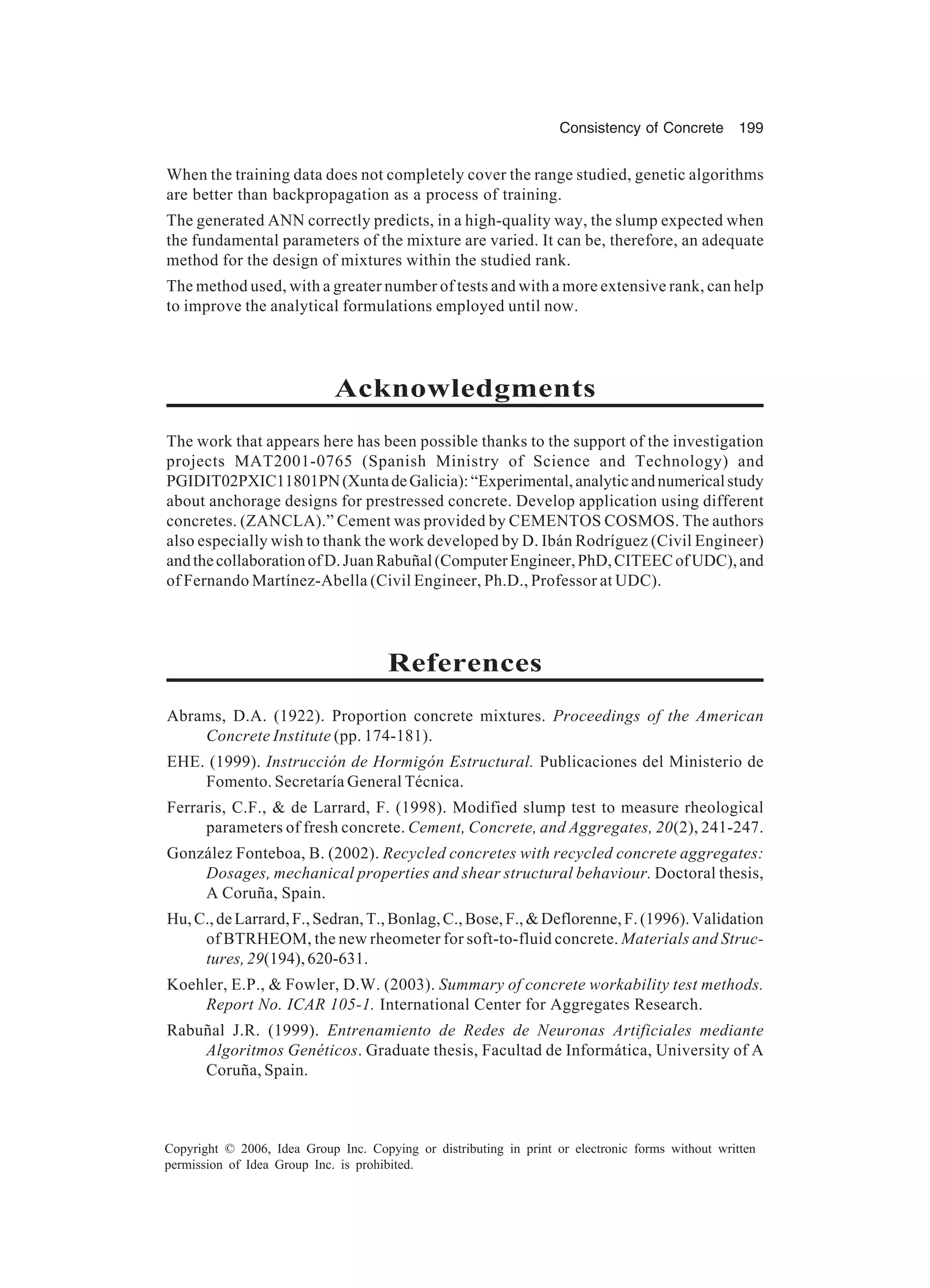 Consistency of Concrete 199 Copyright © 2006, Idea Group Inc. Copying or distributing in print or electronic forms without written permission of Idea Group Inc. is prohibited. When the training data does not completely cover the range studied, genetic algorithms are better than backpropagation as a process of training. The generated ANN correctly predicts, in a high-quality way, the slump expected when the fundamental parameters of the mixture are varied. It can be, therefore, an adequate method for the design of mixtures within the studied rank. The method used, with a greater number of tests and with a more extensive rank, can help to improve the analytical formulations employed until now. Acknowledgments The work that appears here has been possible thanks to the support of the investigation projects MAT2001-0765 (Spanish Ministry of Science and Technology) and PGIDIT02PXIC11801PN(XuntadeGalicia):“Experimental,analyticandnumericalstudy about anchorage designs for prestressed concrete. Develop application using different concretes. (ZANCLA).” Cement was provided by CEMENTOS COSMOS. The authors also especially wish to thank the work developed by D. Ibán Rodríguez (Civil Engineer) andthecollaborationofD.JuanRabuñal(ComputerEngineer,PhD,CITEECofUDC),and of Fernando Martínez-Abella (Civil Engineer, Ph.D., Professor at UDC). References Abrams, D.A. (1922). Proportion concrete mixtures. Proceedings of the American Concrete Institute (pp. 174-181). EHE. (1999). Instrucción de Hormigón Estructural. Publicaciones del Ministerio de Fomento. Secretaría General Técnica. Ferraris, C.F., & de Larrard, F. (1998). Modified slump test to measure rheological parameters of fresh concrete. Cement, Concrete, and Aggregates, 20(2), 241-247. González Fonteboa, B. (2002). Recycled concretes with recycled concrete aggregates: Dosages, mechanical properties and shear structural behaviour. Doctoral thesis, A Coruña, Spain. Hu,C.,deLarrard,F.,Sedran,T.,Bonlag,C.,Bose,F.,&Deflorenne,F.(1996).Validation of BTRHEOM, the new rheometer for soft-to-fluid concrete. Materials and Struc- tures,29(194),620-631. Koehler, E.P., & Fowler, D.W. (2003). Summary of concrete workability test methods. Report No. ICAR 105-1. International Center for Aggregates Research. Rabuñal J.R. (1999). Entrenamiento de Redes de Neuronas Artificiales mediante Algoritmos Genéticos. Graduate thesis, Facultad de Informática, University of A Coruña, Spain. 