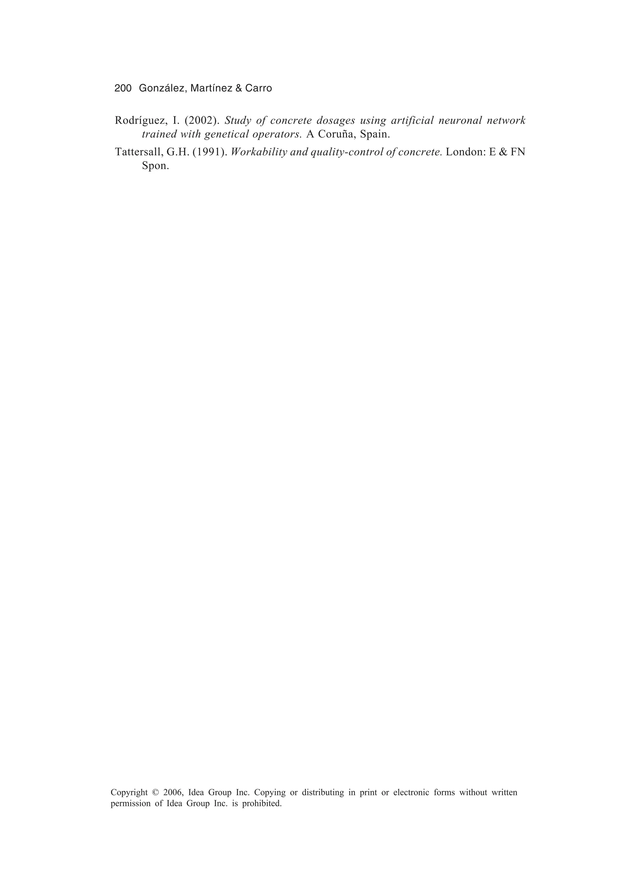 200 González, Martínez & Carro Copyright © 2006, Idea Group Inc. Copying or distributing in print or electronic forms without written permission of Idea Group Inc. is prohibited. Rodríguez, I. (2002). Study of concrete dosages using artificial neuronal network trained with genetical operators. A Coruña, Spain. Tattersall, G.H. (1991). Workability and quality-control of concrete. London: E & FN Spon. 