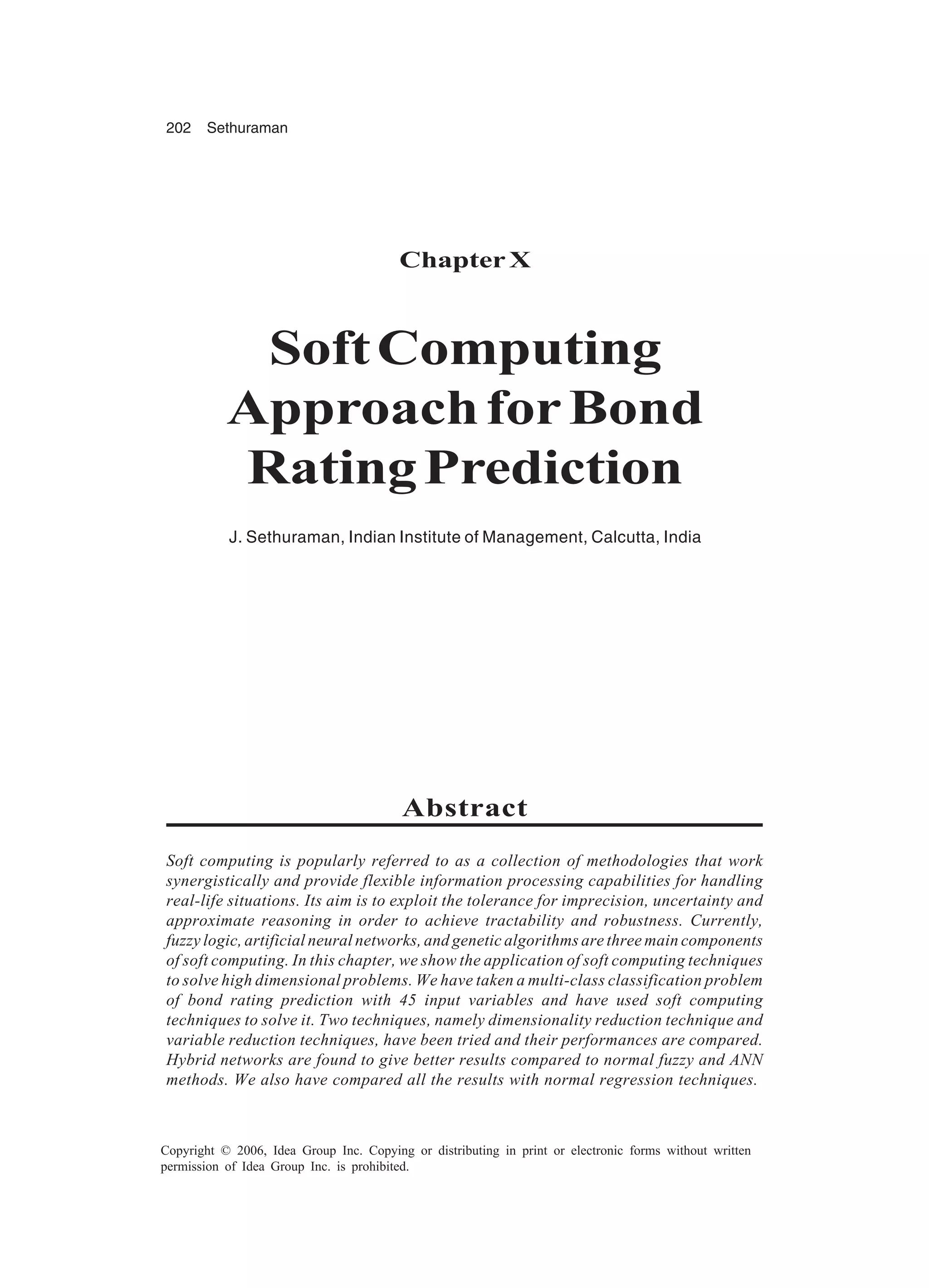 202 Sethuraman Copyright © 2006, Idea Group Inc. Copying or distributing in print or electronic forms without written permission of Idea Group Inc. is prohibited. Chapter X SoftComputing ApproachforBond RatingPrediction J. Sethuraman, Indian Institute of Management, Calcutta, India Abstract Soft computing is popularly referred to as a collection of methodologies that work synergistically and provide flexible information processing capabilities for handling real-life situations. Its aim is to exploit the tolerance for imprecision, uncertainty and approximate reasoning in order to achieve tractability and robustness. Currently, fuzzy logic, artificial neural networks, and genetic algorithms are three main components of soft computing. In this chapter, we show the application of soft computing techniques to solve high dimensional problems. We have taken a multi-class classification problem of bond rating prediction with 45 input variables and have used soft computing techniques to solve it. Two techniques, namely dimensionality reduction technique and variable reduction techniques, have been tried and their performances are compared. Hybrid networks are found to give better results compared to normal fuzzy and ANN methods. We also have compared all the results with normal regression techniques. 