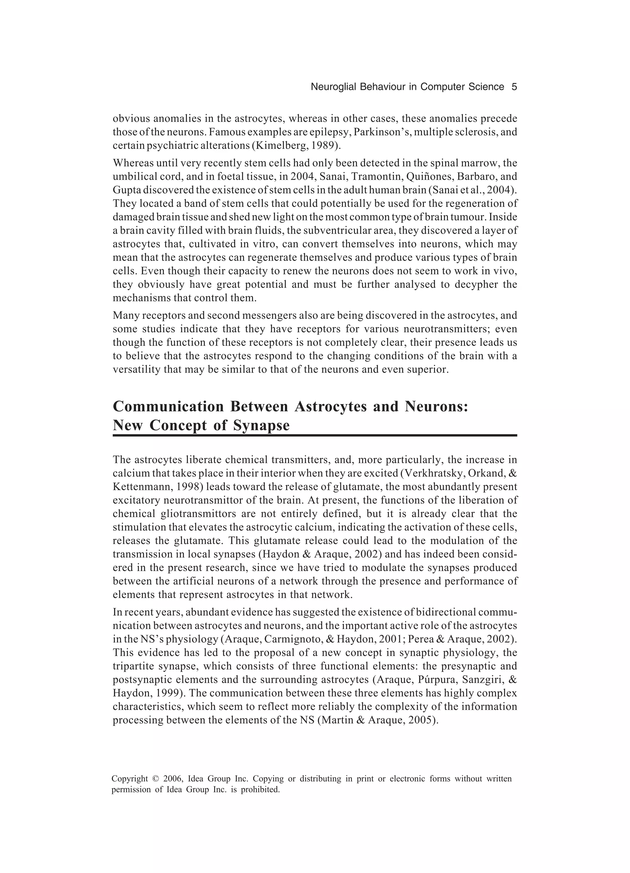 Neuroglial Behaviour in Computer Science 5 Copyright © 2006, Idea Group Inc. Copying or distributing in print or electronic forms without written permission of Idea Group Inc. is prohibited. obvious anomalies in the astrocytes, whereas in other cases, these anomalies precede those of the neurons. Famous examples are epilepsy, Parkinson’s, multiple sclerosis, and certain psychiatric alterations (Kimelberg, 1989). Whereas until very recently stem cells had only been detected in the spinal marrow, the umbilical cord, and in foetal tissue, in 2004, Sanai, Tramontin, Quiñones, Barbaro, and Gupta discovered the existence of stem cells in the adult human brain (Sanai et al., 2004). They located a band of stem cells that could potentially be used for the regeneration of damaged brain tissue and shed new light on the most common type of brain tumour. Inside a brain cavity filled with brain fluids, the subventricular area, they discovered a layer of astrocytes that, cultivated in vitro, can convert themselves into neurons, which may mean that the astrocytes can regenerate themselves and produce various types of brain cells. Even though their capacity to renew the neurons does not seem to work in vivo, they obviously have great potential and must be further analysed to decypher the mechanisms that control them. Many receptors and second messengers also are being discovered in the astrocytes, and some studies indicate that they have receptors for various neurotransmitters; even though the function of these receptors is not completely clear, their presence leads us to believe that the astrocytes respond to the changing conditions of the brain with a versatility that may be similar to that of the neurons and even superior. Communication Between Astrocytes and Neurons: New Concept of Synapse The astrocytes liberate chemical transmitters, and, more particularly, the increase in calcium that takes place in their interior when they are excited (Verkhratsky, Orkand, & Kettenmann, 1998) leads toward the release of glutamate, the most abundantly present excitatory neurotransmittor of the brain. At present, the functions of the liberation of chemical gliotransmittors are not entirely defined, but it is already clear that the stimulation that elevates the astrocytic calcium, indicating the activation of these cells, releases the glutamate. This glutamate release could lead to the modulation of the transmission in local synapses (Haydon & Araque, 2002) and has indeed been consid- ered in the present research, since we have tried to modulate the synapses produced between the artificial neurons of a network through the presence and performance of elements that represent astrocytes in that network. In recent years, abundant evidence has suggested the existence of bidirectional commu- nication between astrocytes and neurons, and the important active role of the astrocytes in the NS’s physiology (Araque, Carmignoto, & Haydon, 2001; Perea & Araque, 2002). This evidence has led to the proposal of a new concept in synaptic physiology, the tripartite synapse, which consists of three functional elements: the presynaptic and postsynaptic elements and the surrounding astrocytes (Araque, Púrpura, Sanzgiri, & Haydon, 1999). The communication between these three elements has highly complex characteristics, which seem to reflect more reliably the complexity of the information processing between the elements of the NS (Martin & Araque, 2005). 