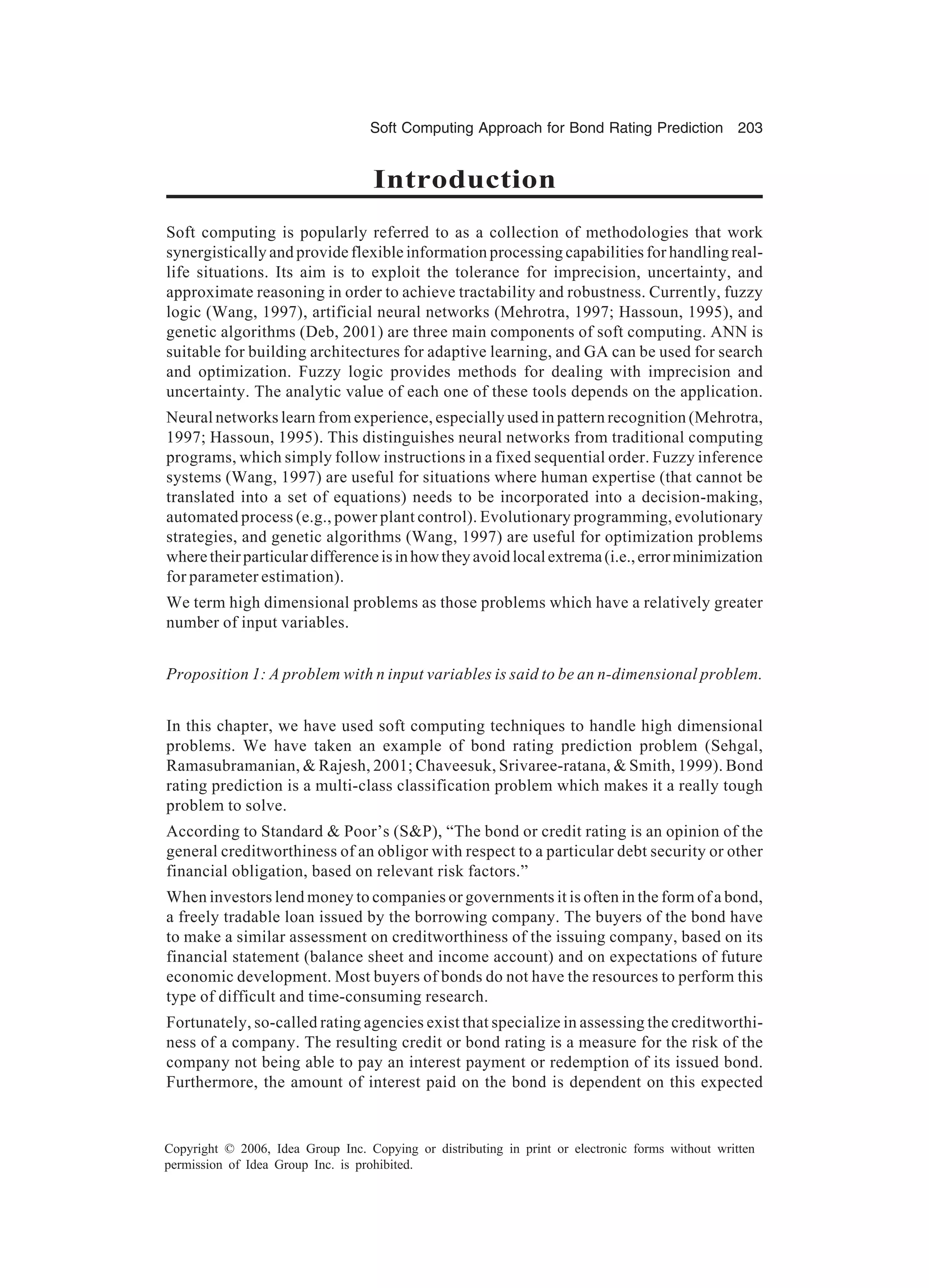 Soft Computing Approach for Bond Rating Prediction 203 Copyright © 2006, Idea Group Inc. Copying or distributing in print or electronic forms without written permission of Idea Group Inc. is prohibited. Introduction Soft computing is popularly referred to as a collection of methodologies that work synergistically and provide flexible information processing capabilities for handling real- life situations. Its aim is to exploit the tolerance for imprecision, uncertainty, and approximate reasoning in order to achieve tractability and robustness. Currently, fuzzy logic (Wang, 1997), artificial neural networks (Mehrotra, 1997; Hassoun, 1995), and genetic algorithms (Deb, 2001) are three main components of soft computing. ANN is suitable for building architectures for adaptive learning, and GA can be used for search and optimization. Fuzzy logic provides methods for dealing with imprecision and uncertainty. The analytic value of each one of these tools depends on the application. Neural networks learn from experience, especially used in pattern recognition (Mehrotra, 1997; Hassoun, 1995). This distinguishes neural networks from traditional computing programs, which simply follow instructions in a fixed sequential order. Fuzzy inference systems (Wang, 1997) are useful for situations where human expertise (that cannot be translated into a set of equations) needs to be incorporated into a decision-making, automated process (e.g., power plant control). Evolutionary programming, evolutionary strategies, and genetic algorithms (Wang, 1997) are useful for optimization problems wheretheirparticulardifferenceisinhowtheyavoidlocalextrema(i.e.,errorminimization for parameter estimation). We term high dimensional problems as those problems which have a relatively greater number of input variables. Proposition 1: A problem with n input variables is said to be an n-dimensional problem. In this chapter, we have used soft computing techniques to handle high dimensional problems. We have taken an example of bond rating prediction problem (Sehgal, Ramasubramanian, & Rajesh, 2001; Chaveesuk, Srivaree-ratana, & Smith, 1999). Bond rating prediction is a multi-class classification problem which makes it a really tough problem to solve. According to Standard & Poor’s (S&P), “The bond or credit rating is an opinion of the general creditworthiness of an obligor with respect to a particular debt security or other financial obligation, based on relevant risk factors.” When investors lend money to companies or governments it is often in the form of a bond, a freely tradable loan issued by the borrowing company. The buyers of the bond have to make a similar assessment on creditworthiness of the issuing company, based on its financial statement (balance sheet and income account) and on expectations of future economic development. Most buyers of bonds do not have the resources to perform this type of difficult and time-consuming research. Fortunately, so-called rating agencies exist that specialize in assessing the creditworthi- ness of a company. The resulting credit or bond rating is a measure for the risk of the company not being able to pay an interest payment or redemption of its issued bond. Furthermore, the amount of interest paid on the bond is dependent on this expected 