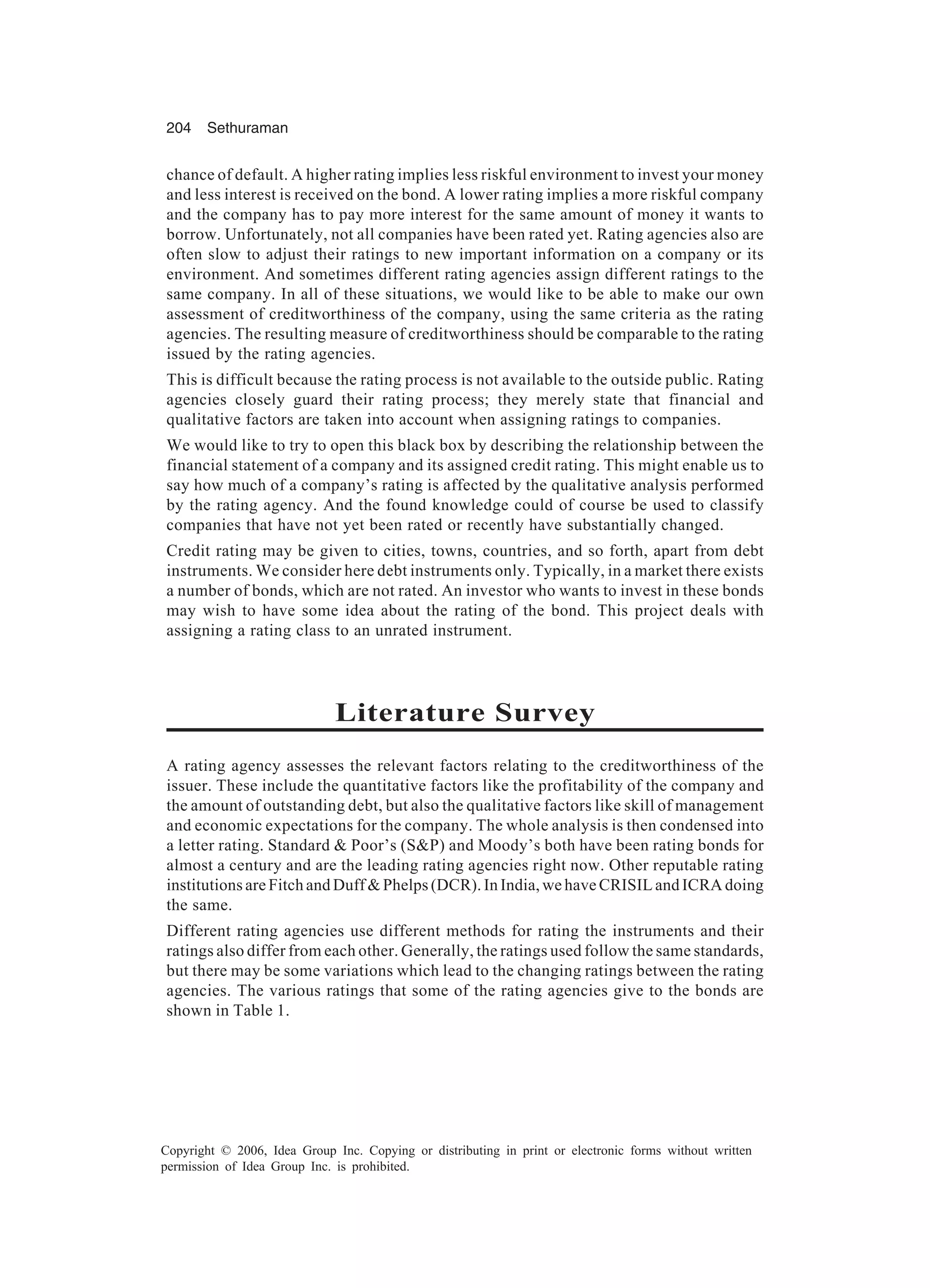 204 Sethuraman Copyright © 2006, Idea Group Inc. Copying or distributing in print or electronic forms without written permission of Idea Group Inc. is prohibited. chance of default. A higher rating implies less riskful environment to invest your money and less interest is received on the bond. A lower rating implies a more riskful company and the company has to pay more interest for the same amount of money it wants to borrow. Unfortunately, not all companies have been rated yet. Rating agencies also are often slow to adjust their ratings to new important information on a company or its environment. And sometimes different rating agencies assign different ratings to the same company. In all of these situations, we would like to be able to make our own assessment of creditworthiness of the company, using the same criteria as the rating agencies. The resulting measure of creditworthiness should be comparable to the rating issued by the rating agencies. This is difficult because the rating process is not available to the outside public. Rating agencies closely guard their rating process; they merely state that financial and qualitative factors are taken into account when assigning ratings to companies. We would like to try to open this black box by describing the relationship between the financial statement of a company and its assigned credit rating. This might enable us to say how much of a company’s rating is affected by the qualitative analysis performed by the rating agency. And the found knowledge could of course be used to classify companies that have not yet been rated or recently have substantially changed. Credit rating may be given to cities, towns, countries, and so forth, apart from debt instruments. We consider here debt instruments only. Typically, in a market there exists a number of bonds, which are not rated. An investor who wants to invest in these bonds may wish to have some idea about the rating of the bond. This project deals with assigning a rating class to an unrated instrument. Literature Survey A rating agency assesses the relevant factors relating to the creditworthiness of the issuer. These include the quantitative factors like the profitability of the company and the amount of outstanding debt, but also the qualitative factors like skill of management and economic expectations for the company. The whole analysis is then condensed into a letter rating. Standard & Poor’s (S&P) and Moody’s both have been rating bonds for almost a century and are the leading rating agencies right now. Other reputable rating institutions are Fitch and Duff & Phelps (DCR). In India, we have CRISIL and ICRA doing the same. Different rating agencies use different methods for rating the instruments and their ratings also differ from each other. Generally, the ratings used follow the same standards, but there may be some variations which lead to the changing ratings between the rating agencies. The various ratings that some of the rating agencies give to the bonds are shown in Table 1. 