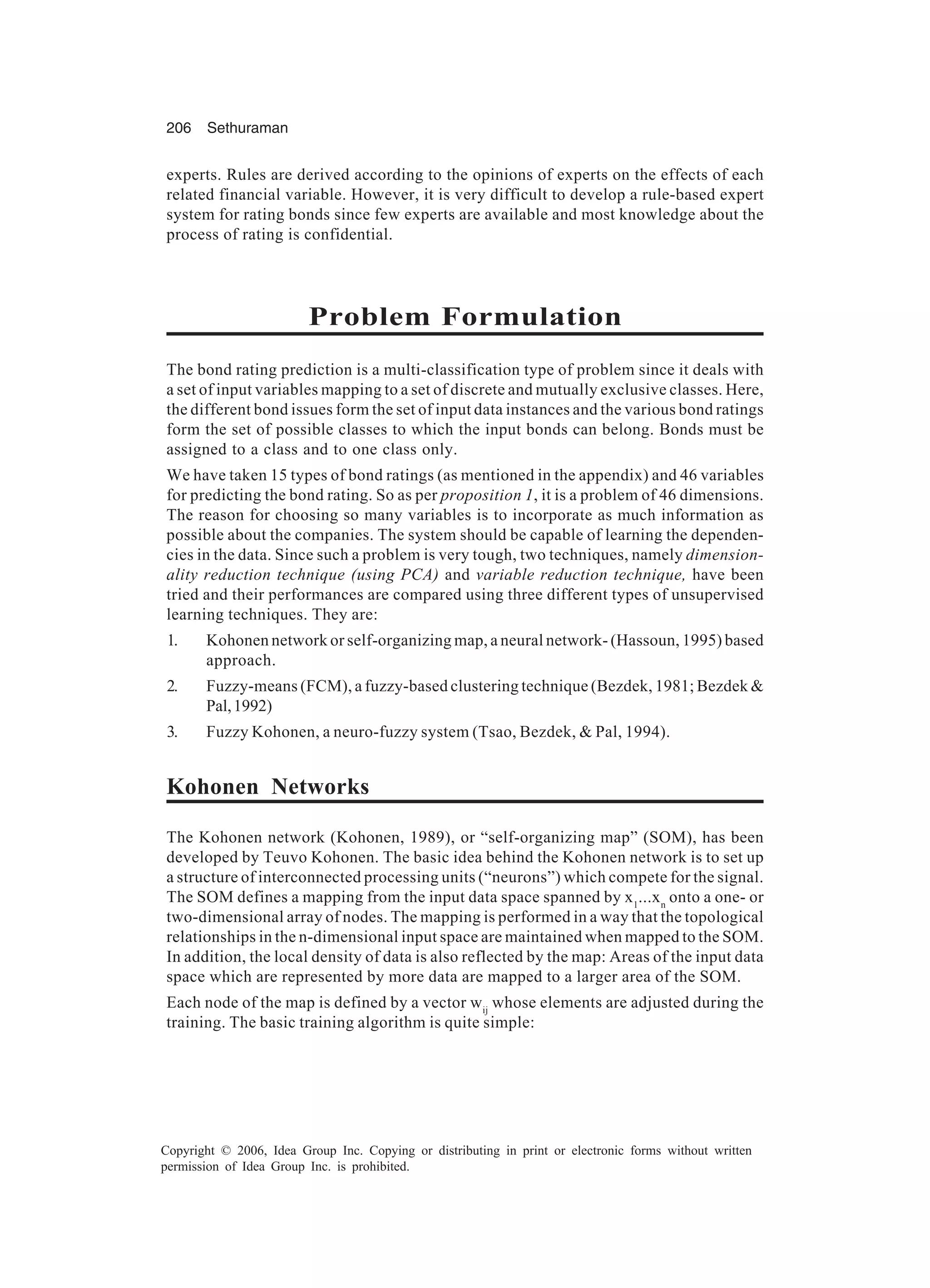 206 Sethuraman Copyright © 2006, Idea Group Inc. Copying or distributing in print or electronic forms without written permission of Idea Group Inc. is prohibited. experts. Rules are derived according to the opinions of experts on the effects of each related financial variable. However, it is very difficult to develop a rule-based expert system for rating bonds since few experts are available and most knowledge about the process of rating is confidential. Problem Formulation The bond rating prediction is a multi-classification type of problem since it deals with a set of input variables mapping to a set of discrete and mutually exclusive classes. Here, the different bond issues form the set of input data instances and the various bond ratings form the set of possible classes to which the input bonds can belong. Bonds must be assigned to a class and to one class only. We have taken 15 types of bond ratings (as mentioned in the appendix) and 46 variables for predicting the bond rating. So as per proposition 1, it is a problem of 46 dimensions. The reason for choosing so many variables is to incorporate as much information as possible about the companies. The system should be capable of learning the dependen- cies in the data. Since such a problem is very tough, two techniques, namely dimension- ality reduction technique (using PCA) and variable reduction technique, have been tried and their performances are compared using three different types of unsupervised learning techniques. They are: 1. Kohonen network or self-organizing map, a neural network- (Hassoun, 1995) based approach. 2. Fuzzy-means (FCM), a fuzzy-based clustering technique (Bezdek, 1981; Bezdek & Pal,1992) 3. Fuzzy Kohonen, a neuro-fuzzy system (Tsao, Bezdek, & Pal, 1994). Kohonen Networks The Kohonen network (Kohonen, 1989), or “self-organizing map” (SOM), has been developed by Teuvo Kohonen. The basic idea behind the Kohonen network is to set up a structure of interconnected processing units (“neurons”) which compete for the signal. The SOM defines a mapping from the input data space spanned by x1 ...xn onto a one- or two-dimensional array of nodes. The mapping is performed in a way that the topological relationships in the n-dimensional input space are maintained when mapped to the SOM. In addition, the local density of data is also reflected by the map: Areas of the input data space which are represented by more data are mapped to a larger area of the SOM. Each node of the map is defined by a vector wij whose elements are adjusted during the training. The basic training algorithm is quite simple: 