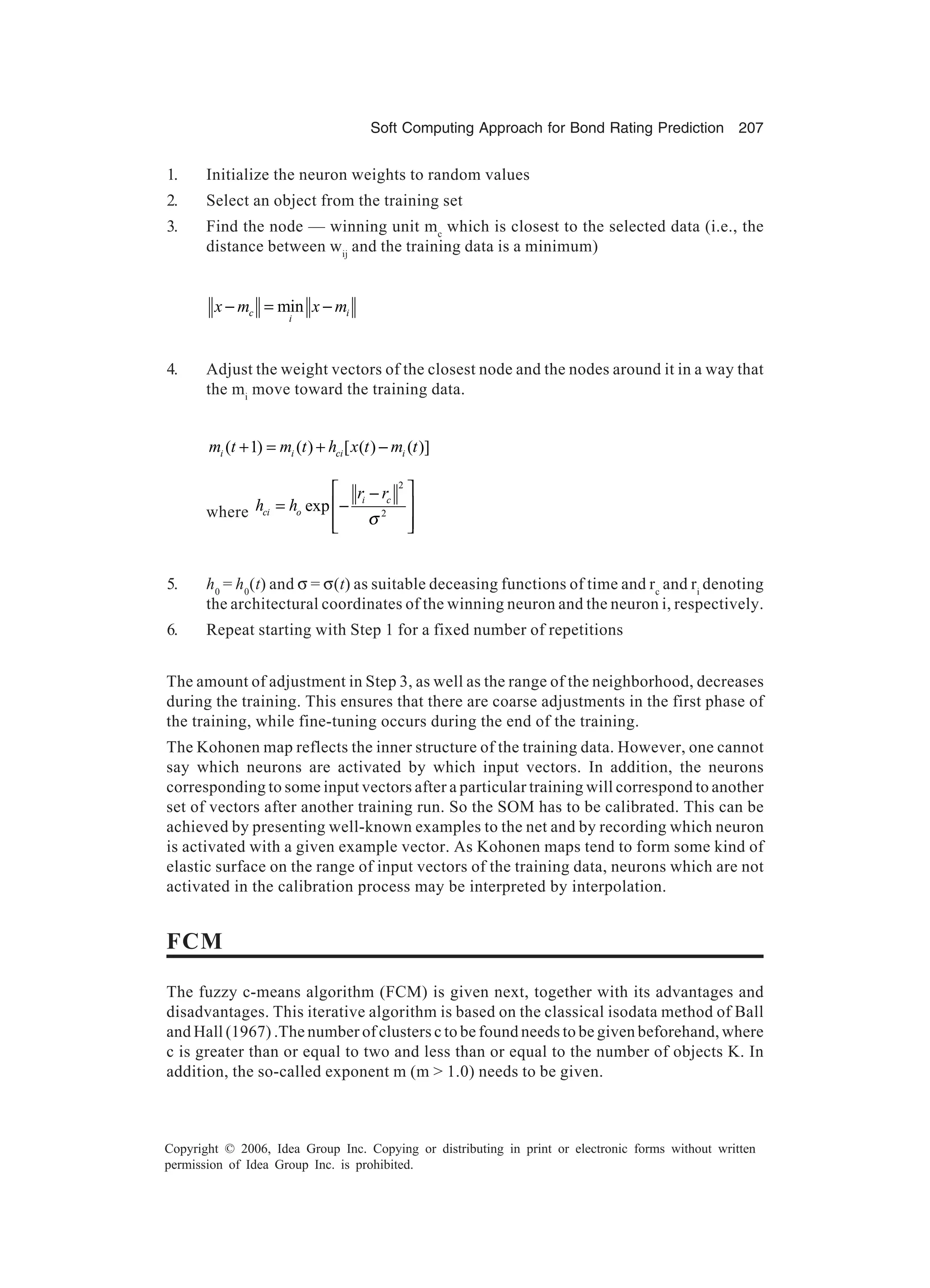 Soft Computing Approach for Bond Rating Prediction 207 Copyright © 2006, Idea Group Inc. Copying or distributing in print or electronic forms without written permission of Idea Group Inc. is prohibited. 1. Initialize the neuron weights to random values 2. Select an object from the training set 3. Find the node — winning unit mc which is closest to the selected data (i.e., the distance between wij and the training data is a minimum) minc i i x m x m− = − 4. Adjust the weight vectors of the closest node and the nodes around it in a way that the mi move toward the training data. ( 1) ( ) [ ( ) ( )]i i ci im t m t h x t m t+ = + − where 2 2 exp i c ci o r r h h σ  − = −     5. h0 = h0 (t) and σ = σ(t) as suitable deceasing functions of time and rc and ri denoting the architectural coordinates of the winning neuron and the neuron i, respectively. 6. Repeat starting with Step 1 for a fixed number of repetitions The amount of adjustment in Step 3, as well as the range of the neighborhood, decreases during the training. This ensures that there are coarse adjustments in the first phase of the training, while fine-tuning occurs during the end of the training. The Kohonen map reflects the inner structure of the training data. However, one cannot say which neurons are activated by which input vectors. In addition, the neurons corresponding to some input vectors after a particular training will correspond to another set of vectors after another training run. So the SOM has to be calibrated. This can be achieved by presenting well-known examples to the net and by recording which neuron is activated with a given example vector. As Kohonen maps tend to form some kind of elastic surface on the range of input vectors of the training data, neurons which are not activated in the calibration process may be interpreted by interpolation. FCM The fuzzy c-means algorithm (FCM) is given next, together with its advantages and disadvantages. This iterative algorithm is based on the classical isodata method of Ball and Hall (1967) .The number of clusters c to be found needs to be given beforehand, where c is greater than or equal to two and less than or equal to the number of objects K. In addition, the so-called exponent m (m > 1.0) needs to be given. 