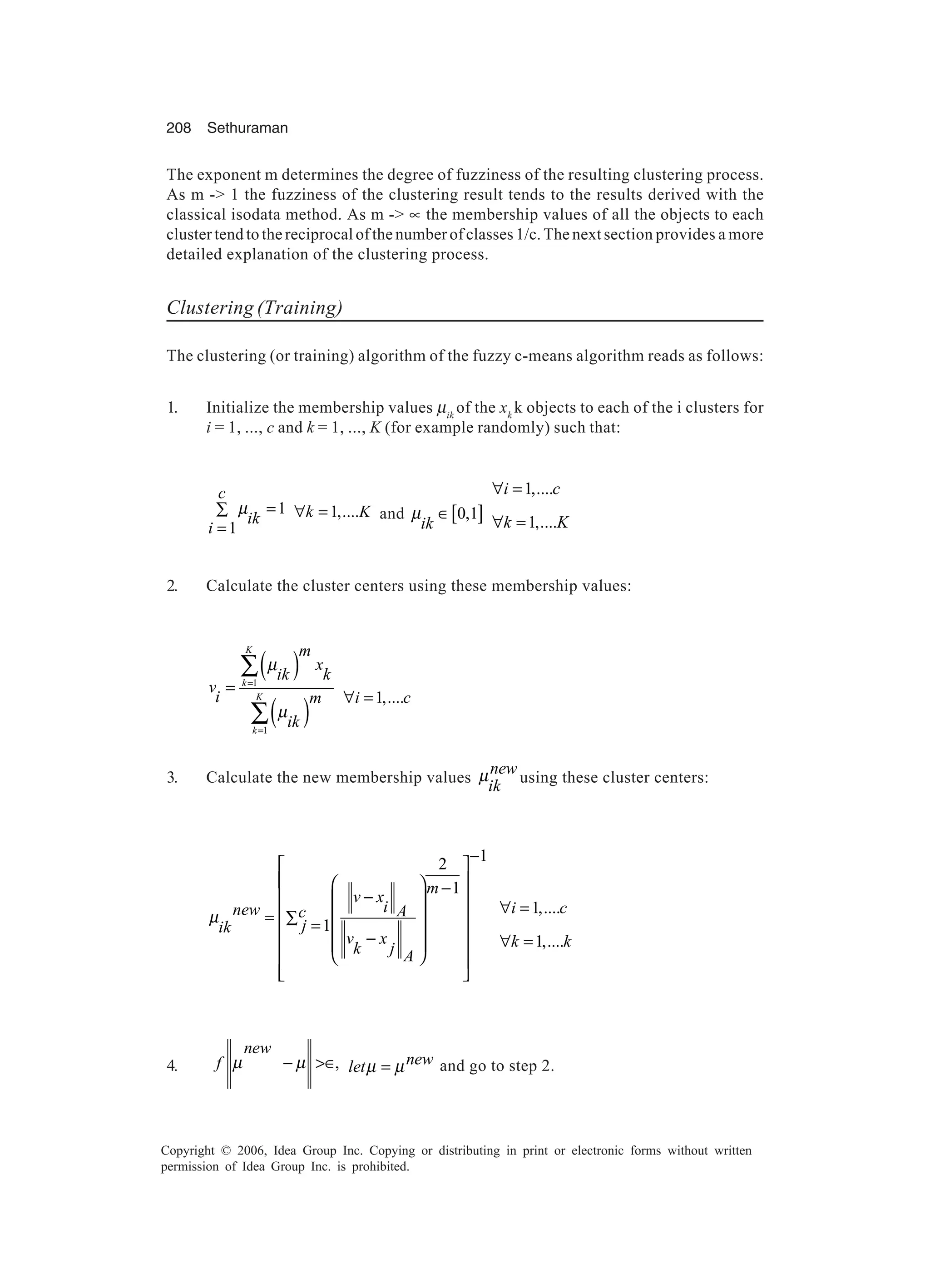 208 Sethuraman Copyright © 2006, Idea Group Inc. Copying or distributing in print or electronic forms without written permission of Idea Group Inc. is prohibited. The exponent m determines the degree of fuzziness of the resulting clustering process. As m -> 1 the fuzziness of the clustering result tends to the results derived with the classical isodata method. As m -> ∝ the membership values of all the objects to each cluster tend to the reciprocal of the number of classes 1/c. The next section provides a more detailed explanation of the clustering process. Clustering (Training) The clustering (or training) algorithm of the fuzzy c-means algorithm reads as follows: 1. Initialize the membership values µik of the xk k objects to each of the i clusters for i = 1, ..., c and k = 1, ..., K (for example randomly) such that: 1 1 c ik i µ =∑ = 1,....k K∀ = and [ ]0,1 ik µ ∈ 1,.... 1,.... i c k K ∀ = ∀ = 2. Calculate the cluster centers using these membership values: ( ) ( ) 1 1 K k K k m x ik k v i m ik µ µ = = = ∑ ∑ 1,....i c∀ = 3. Calculate the new membership values new ik µ using these cluster centers: 12 1 1 m v x inew Ac jik v x k j A µ −      − −     = ∑ =  −        1,.... 1,.... i c k k ∀ = ∀ = 4. , new f µ µ− >∈ newletµ µ= and go to step 2. 
