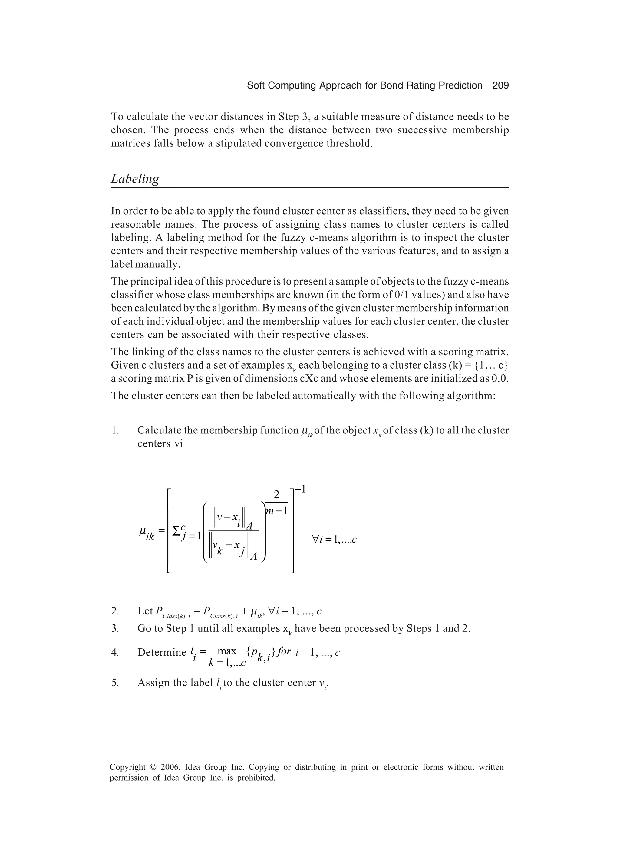 Soft Computing Approach for Bond Rating Prediction 209 Copyright © 2006, Idea Group Inc. Copying or distributing in print or electronic forms without written permission of Idea Group Inc. is prohibited. To calculate the vector distances in Step 3, a suitable measure of distance needs to be chosen. The process ends when the distance between two successive membership matrices falls below a stipulated convergence threshold. Labeling In order to be able to apply the found cluster center as classifiers, they need to be given reasonable names. The process of assigning class names to cluster centers is called labeling. A labeling method for the fuzzy c-means algorithm is to inspect the cluster centers and their respective membership values of the various features, and to assign a label manually. The principal idea of this procedure is to present a sample of objects to the fuzzy c-means classifier whose class memberships are known (in the form of 0/1 values) and also have been calculated by the algorithm. By means of the given cluster membership information of each individual object and the membership values for each cluster center, the cluster centers can be associated with their respective classes. The linking of the class names to the cluster centers is achieved with a scoring matrix. Given c clusters and a set of examples xk each belonging to a cluster class (k) = {1… c} a scoring matrix P is given of dimensions cXc and whose elements are initialized as 0.0. The cluster centers can then be labeled automatically with the following algorithm: 1. Calculate the membership function µik of the object xk of class (k) to all the cluster centers vi 12 1 1 m v x i Ac jik v x k j A µ −      − −     = ∑ =  −        1,....i c∀ = 2. Let PClass(k), i = PClass(k), i + µik , ∀i = 1, ..., c 3. Go to Step 1 until all examples xk have been processed by Steps 1 and 2. 4. Determine max { } ,1,... l p for i k ik c = = i = 1, ..., c 5. Assign the label li to the cluster center vi . 