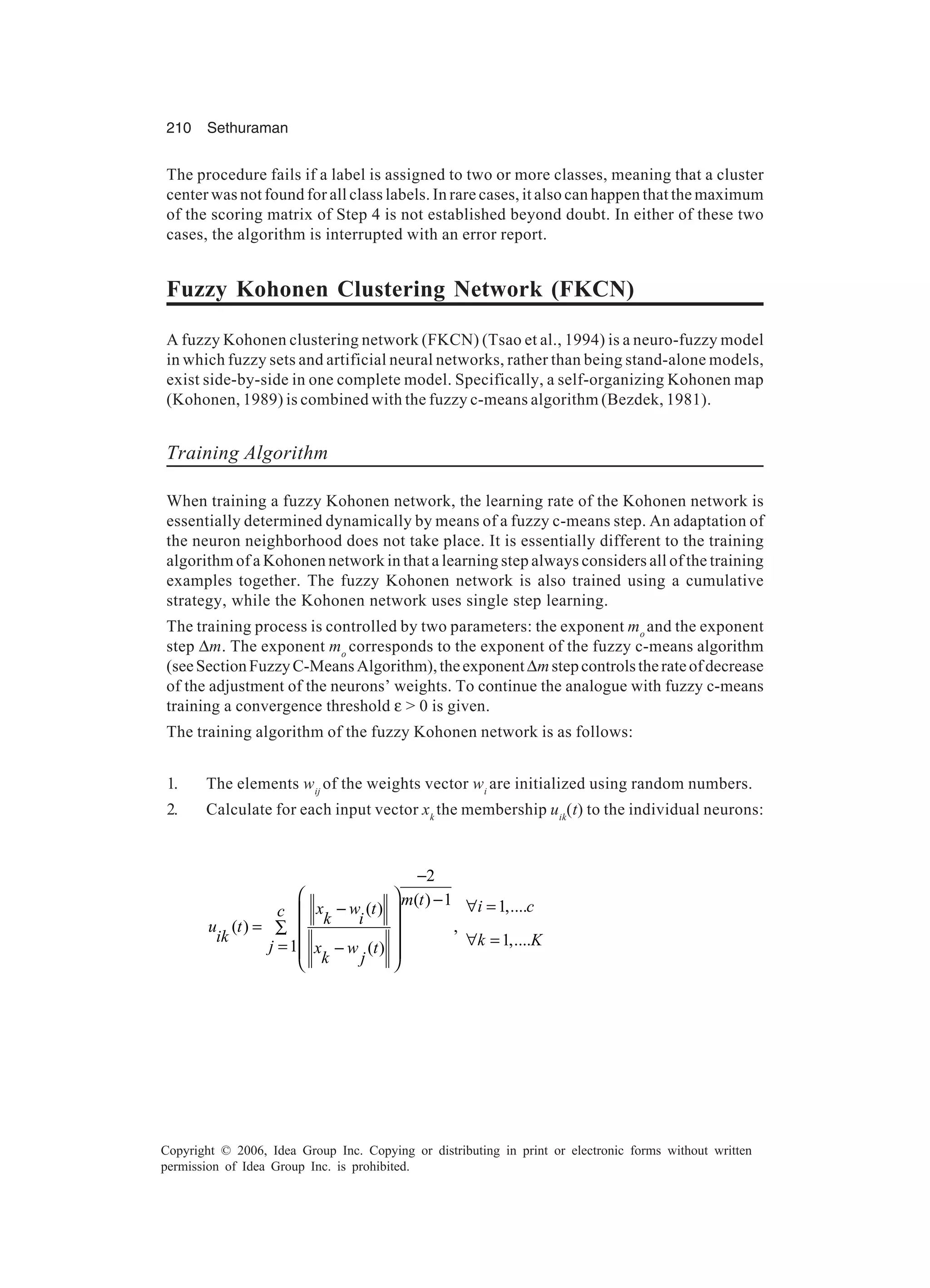 210 Sethuraman Copyright © 2006, Idea Group Inc. Copying or distributing in print or electronic forms without written permission of Idea Group Inc. is prohibited. The procedure fails if a label is assigned to two or more classes, meaning that a cluster center was not found for all class labels. In rare cases, it also can happen that the maximum of the scoring matrix of Step 4 is not established beyond doubt. In either of these two cases, the algorithm is interrupted with an error report. Fuzzy Kohonen Clustering Network (FKCN) A fuzzy Kohonen clustering network (FKCN) (Tsao et al., 1994) is a neuro-fuzzy model in which fuzzy sets and artificial neural networks, rather than being stand-alone models, exist side-by-side in one complete model. Specifically, a self-organizing Kohonen map (Kohonen, 1989) is combined with the fuzzy c-means algorithm (Bezdek, 1981). Training Algorithm When training a fuzzy Kohonen network, the learning rate of the Kohonen network is essentially determined dynamically by means of a fuzzy c-means step. An adaptation of the neuron neighborhood does not take place. It is essentially different to the training algorithm of a Kohonen network in that a learning step always considers all of the training examples together. The fuzzy Kohonen network is also trained using a cumulative strategy, while the Kohonen network uses single step learning. The training process is controlled by two parameters: the exponent mo and the exponent step ∆m. The exponent mo corresponds to the exponent of the fuzzy c-means algorithm (seeSectionFuzzyC-MeansAlgorithm),theexponent∆mstepcontrolstherateofdecrease of the adjustment of the neurons’ weights. To continue the analogue with fuzzy c-means training a convergence threshold ε > 0 is given. The training algorithm of the fuzzy Kohonen network is as follows: 1. The elements wij of the weights vector wi are initialized using random numbers. 2. Calculate for each input vector xk the membership uik (t) to the individual neurons: 2 ( ) 1 ( ) ( ) , 1 ( ) m t x w tc k iu t ik j x w t k j −   − −  = ∑    = −    1,.... 1,.... i c k K ∀ = ∀ = 
