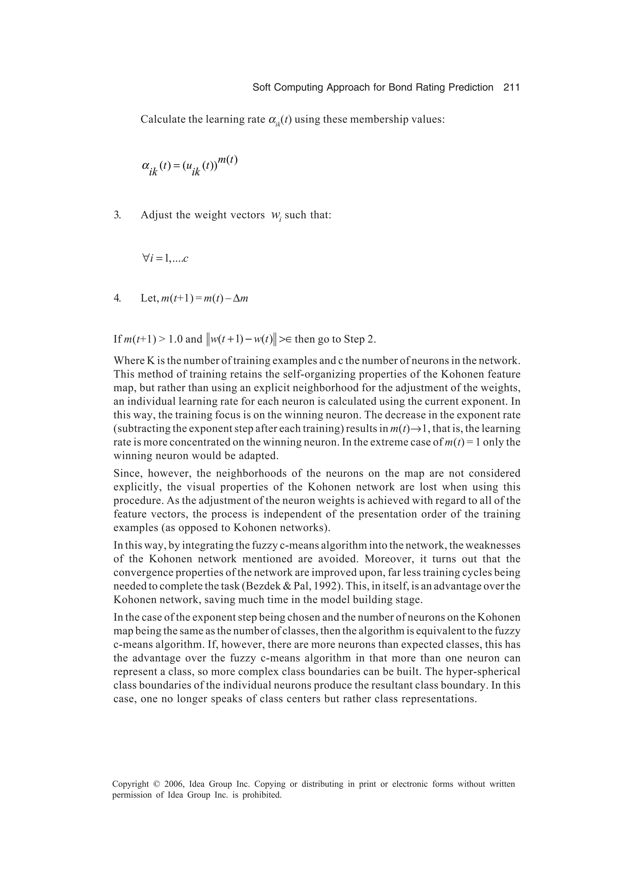 Soft Computing Approach for Bond Rating Prediction 211 Copyright © 2006, Idea Group Inc. Copying or distributing in print or electronic forms without written permission of Idea Group Inc. is prohibited. Calculate the learning rate αik (t) using these membership values: ( ) ( ) ( ( )) m t t u t ik ik α = 3. Adjust the weight vectors iw such that: 1,....i c∀ = 4. Let, m(t+1) = m(t) – ∆m If m(t+1) > 1.0 and ( 1) ( )w t w t+ − >∈then go to Step 2. Where K is the number of training examples and c the number of neurons in the network. This method of training retains the self-organizing properties of the Kohonen feature map, but rather than using an explicit neighborhood for the adjustment of the weights, an individual learning rate for each neuron is calculated using the current exponent. In this way, the training focus is on the winning neuron. The decrease in the exponent rate (subtracting the exponent step after each training) results in m(t)→1, that is, the learning rate is more concentrated on the winning neuron. In the extreme case of m(t) = 1 only the winning neuron would be adapted. Since, however, the neighborhoods of the neurons on the map are not considered explicitly, the visual properties of the Kohonen network are lost when using this procedure. As the adjustment of the neuron weights is achieved with regard to all of the feature vectors, the process is independent of the presentation order of the training examples (as opposed to Kohonen networks). In this way, by integrating the fuzzy c-means algorithm into the network, the weaknesses of the Kohonen network mentioned are avoided. Moreover, it turns out that the convergence properties of the network are improved upon, far less training cycles being needed to complete the task (Bezdek & Pal, 1992). This, in itself, is an advantage over the Kohonen network, saving much time in the model building stage. In the case of the exponent step being chosen and the number of neurons on the Kohonen map being the same as the number of classes, then the algorithm is equivalent to the fuzzy c-means algorithm. If, however, there are more neurons than expected classes, this has the advantage over the fuzzy c-means algorithm in that more than one neuron can represent a class, so more complex class boundaries can be built. The hyper-spherical class boundaries of the individual neurons produce the resultant class boundary. In this case, one no longer speaks of class centers but rather class representations. 