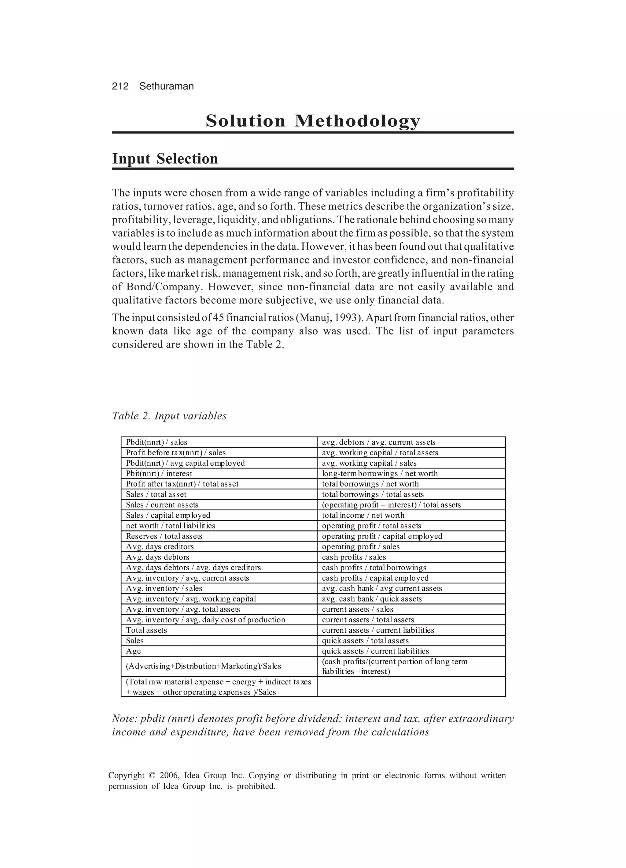 212 Sethuraman Copyright © 2006, Idea Group Inc. Copying or distributing in print or electronic forms without written permission of Idea Group Inc. is prohibited. Solution Methodology Input Selection The inputs were chosen from a wide range of variables including a firm’s profitability ratios, turnover ratios, age, and so forth. These metrics describe the organization’s size, profitability, leverage, liquidity, and obligations. The rationale behind choosing so many variables is to include as much information about the firm as possible, so that the system would learn the dependencies in the data. However, it has been found out that qualitative factors, such as management performance and investor confidence, and non-financial factors, like market risk, management risk, and so forth, are greatly influential in the rating of Bond/Company. However, since non-financial data are not easily available and qualitative factors become more subjective, we use only financial data. The input consisted of 45 financial ratios (Manuj, 1993). Apart from financial ratios, other known data like age of the company also was used. The list of input parameters considered are shown in the Table 2. Table 2. Input variables Pbdit(nnrt) / sales avg. debtors / avg. current assets Profit before tax(nnrt) / sales avg. working capital / total assets Pbdit(nnrt) / avg capital employed avg. working capital / sales Pbit(nnrt) / interest long-termborrowings / net worth Profit after tax(nnrt) / total asset total borrowings / net worth Sales / total asset total borrowings / total assets Sales / current assets (operating profit – interest) / total assets Sales / capital employed total income / net worth net worth / total liabilities operating profit / total assets Reserves / total assets operating profit / capital employed Avg. days creditors operating profit / sales Avg. days debtors cash profits / sales Avg. days debtors / avg. days creditors cash profits / total borrowings Avg. inventory / avg. current assets cash profits / capital employed Avg. inventory / sales avg. cash bank / avg current assets Avg. inventory / avg. working capital avg. cash bank / quick assets Avg. inventory / avg. total assets current assets / sales Avg. inventory / avg. daily cost of production current assets / total assets Total assets current assets / current liabilities Sales quick assets / total assets Age quick assets / current liabilities (Advertising+Distribution+Marketing)/Sales (cash profits/(current portion of long term liabilities +interest) (Total raw material expense + energy + indirect taxes + wages + other operating expenses )/Sales Note: pbdit (nnrt) denotes profit before dividend; interest and tax, after extraordinary income and expenditure, have been removed from the calculations 