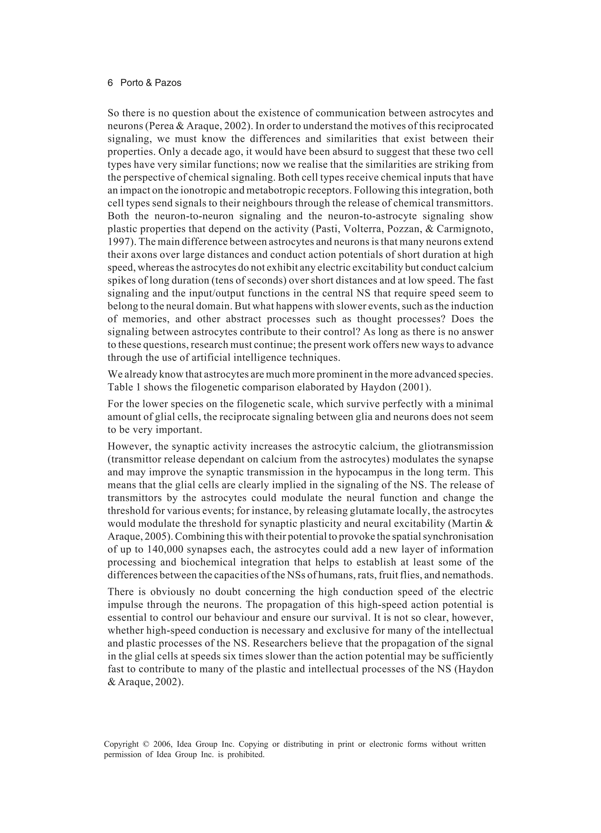 6 Porto & Pazos Copyright © 2006, Idea Group Inc. Copying or distributing in print or electronic forms without written permission of Idea Group Inc. is prohibited. So there is no question about the existence of communication between astrocytes and neurons (Perea & Araque, 2002). In order to understand the motives of this reciprocated signaling, we must know the differences and similarities that exist between their properties. Only a decade ago, it would have been absurd to suggest that these two cell types have very similar functions; now we realise that the similarities are striking from the perspective of chemical signaling. Both cell types receive chemical inputs that have an impact on the ionotropic and metabotropic receptors. Following this integration, both cell types send signals to their neighbours through the release of chemical transmittors. Both the neuron-to-neuron signaling and the neuron-to-astrocyte signaling show plastic properties that depend on the activity (Pasti, Volterra, Pozzan, & Carmignoto, 1997). The main difference between astrocytes and neurons is that many neurons extend their axons over large distances and conduct action potentials of short duration at high speed, whereas the astrocytes do not exhibit any electric excitability but conduct calcium spikes of long duration (tens of seconds) over short distances and at low speed. The fast signaling and the input/output functions in the central NS that require speed seem to belong to the neural domain. But what happens with slower events, such as the induction of memories, and other abstract processes such as thought processes? Does the signaling between astrocytes contribute to their control? As long as there is no answer to these questions, research must continue; the present work offers new ways to advance through the use of artificial intelligence techniques. We already know that astrocytes are much more prominent in the more advanced species. Table 1 shows the filogenetic comparison elaborated by Haydon (2001). For the lower species on the filogenetic scale, which survive perfectly with a minimal amount of glial cells, the reciprocate signaling between glia and neurons does not seem to be very important. However, the synaptic activity increases the astrocytic calcium, the gliotransmission (transmittor release dependant on calcium from the astrocytes) modulates the synapse and may improve the synaptic transmission in the hypocampus in the long term. This means that the glial cells are clearly implied in the signaling of the NS. The release of transmittors by the astrocytes could modulate the neural function and change the threshold for various events; for instance, by releasing glutamate locally, the astrocytes would modulate the threshold for synaptic plasticity and neural excitability (Martin & Araque, 2005). Combining this with their potential to provoke the spatial synchronisation of up to 140,000 synapses each, the astrocytes could add a new layer of information processing and biochemical integration that helps to establish at least some of the differences between the capacities of the NSs of humans, rats, fruit flies, and nemathods. There is obviously no doubt concerning the high conduction speed of the electric impulse through the neurons. The propagation of this high-speed action potential is essential to control our behaviour and ensure our survival. It is not so clear, however, whether high-speed conduction is necessary and exclusive for many of the intellectual and plastic processes of the NS. Researchers believe that the propagation of the signal in the glial cells at speeds six times slower than the action potential may be sufficiently fast to contribute to many of the plastic and intellectual processes of the NS (Haydon & Araque, 2002). 