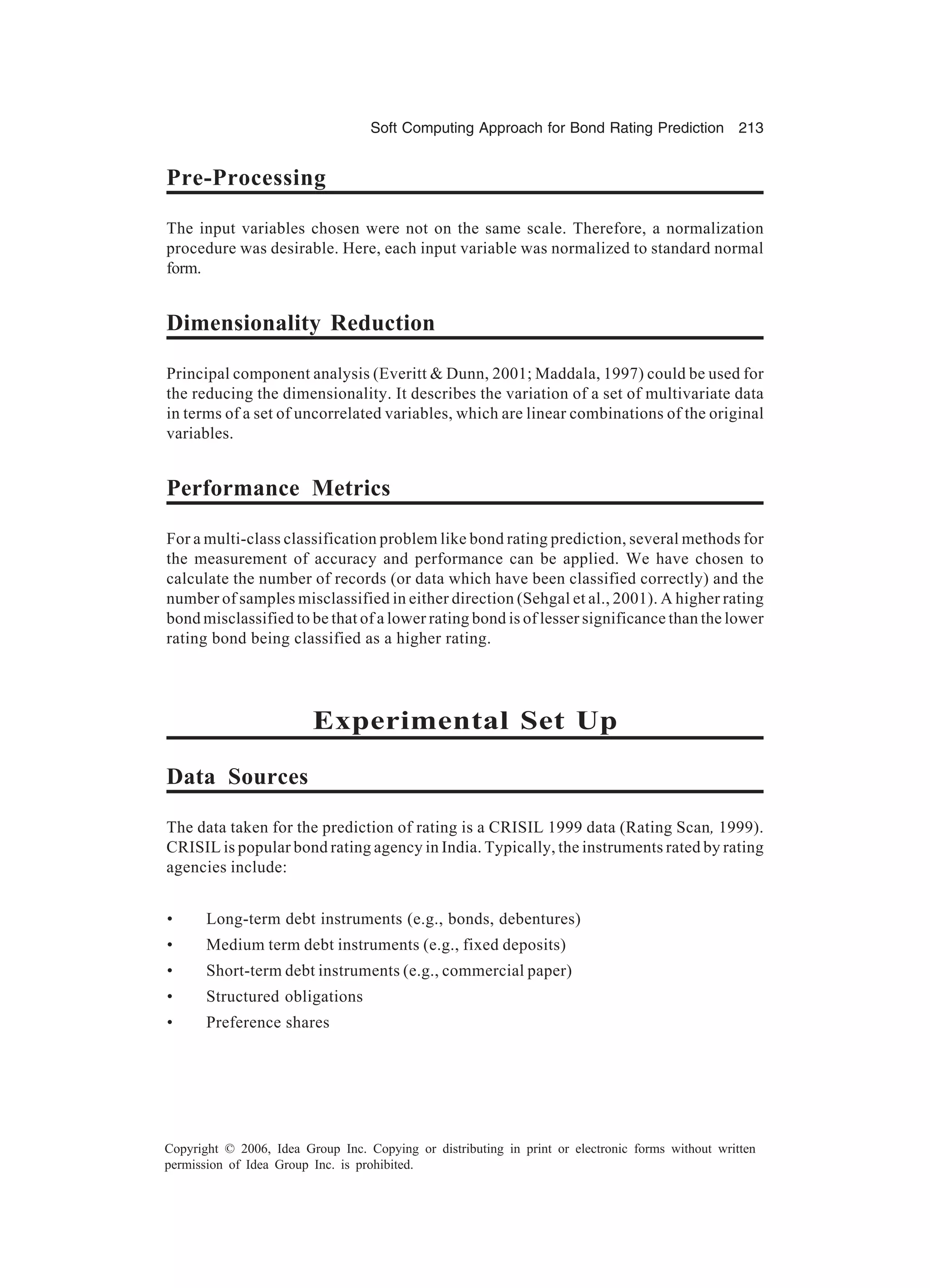 Soft Computing Approach for Bond Rating Prediction 213 Copyright © 2006, Idea Group Inc. Copying or distributing in print or electronic forms without written permission of Idea Group Inc. is prohibited. Pre-Processing The input variables chosen were not on the same scale. Therefore, a normalization procedure was desirable. Here, each input variable was normalized to standard normal form. Dimensionality Reduction Principal component analysis (Everitt & Dunn, 2001; Maddala, 1997) could be used for the reducing the dimensionality. It describes the variation of a set of multivariate data in terms of a set of uncorrelated variables, which are linear combinations of the original variables. Performance Metrics For a multi-class classification problem like bond rating prediction, several methods for the measurement of accuracy and performance can be applied. We have chosen to calculate the number of records (or data which have been classified correctly) and the number of samples misclassified in either direction (Sehgal et al., 2001). A higher rating bond misclassified to be that of a lower rating bond is of lesser significance than the lower rating bond being classified as a higher rating. Experimental Set Up Data Sources The data taken for the prediction of rating is a CRISIL 1999 data (Rating Scan, 1999). CRISIL is popular bond rating agency in India. Typically, the instruments rated by rating agencies include: • Long-term debt instruments (e.g., bonds, debentures) • Medium term debt instruments (e.g., fixed deposits) • Short-term debt instruments (e.g., commercial paper) • Structured obligations • Preference shares 