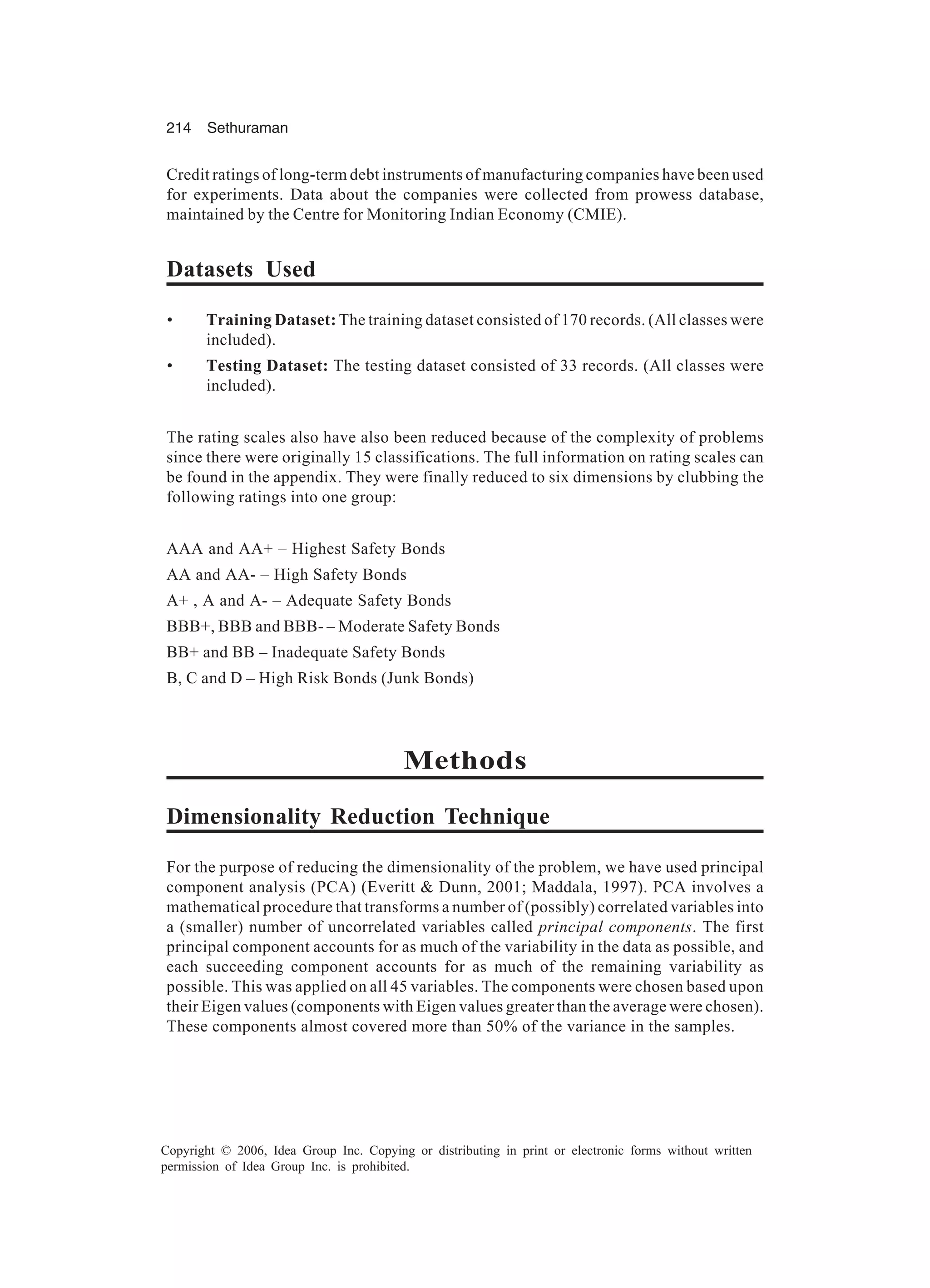 214 Sethuraman Copyright © 2006, Idea Group Inc. Copying or distributing in print or electronic forms without written permission of Idea Group Inc. is prohibited. Credit ratings of long-term debt instruments of manufacturing companies have been used for experiments. Data about the companies were collected from prowess database, maintained by the Centre for Monitoring Indian Economy (CMIE). Datasets Used • Training Dataset: The training dataset consisted of 170 records. (All classes were included). • Testing Dataset: The testing dataset consisted of 33 records. (All classes were included). The rating scales also have also been reduced because of the complexity of problems since there were originally 15 classifications. The full information on rating scales can be found in the appendix. They were finally reduced to six dimensions by clubbing the following ratings into one group: AAA and AA+ – Highest Safety Bonds AA and AA- – High Safety Bonds A+ , A and A- – Adequate Safety Bonds BBB+, BBB and BBB- – Moderate Safety Bonds BB+ and BB – Inadequate Safety Bonds B, C and D – High Risk Bonds (Junk Bonds) Methods Dimensionality Reduction Technique For the purpose of reducing the dimensionality of the problem, we have used principal component analysis (PCA) (Everitt & Dunn, 2001; Maddala, 1997). PCA involves a mathematical procedure that transforms a number of (possibly) correlated variables into a (smaller) number of uncorrelated variables called principal components. The first principal component accounts for as much of the variability in the data as possible, and each succeeding component accounts for as much of the remaining variability as possible. This was applied on all 45 variables. The components were chosen based upon their Eigen values (components with Eigen values greater than the average were chosen). These components almost covered more than 50% of the variance in the samples. 