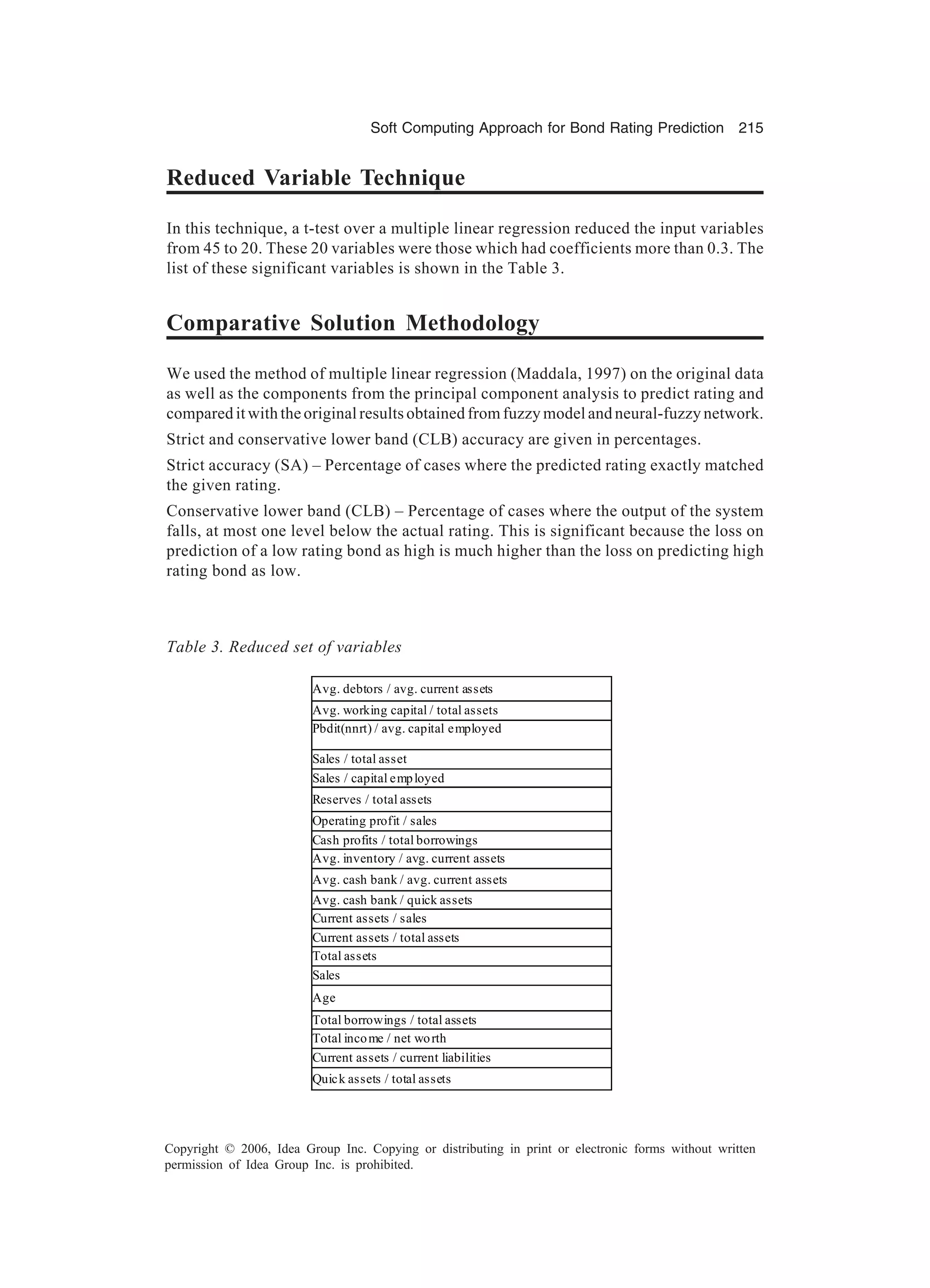 Soft Computing Approach for Bond Rating Prediction 215 Copyright © 2006, Idea Group Inc. Copying or distributing in print or electronic forms without written permission of Idea Group Inc. is prohibited. Reduced Variable Technique In this technique, a t-test over a multiple linear regression reduced the input variables from 45 to 20. These 20 variables were those which had coefficients more than 0.3. The list of these significant variables is shown in the Table 3. Comparative Solution Methodology We used the method of multiple linear regression (Maddala, 1997) on the original data as well as the components from the principal component analysis to predict rating and compared it with the original results obtained from fuzzy model and neural-fuzzy network. Strict and conservative lower band (CLB) accuracy are given in percentages. Strict accuracy (SA) – Percentage of cases where the predicted rating exactly matched the given rating. Conservative lower band (CLB) – Percentage of cases where the output of the system falls, at most one level below the actual rating. This is significant because the loss on prediction of a low rating bond as high is much higher than the loss on predicting high rating bond as low. Table 3. Reduced set of variables Avg. debtors / avg. current assets Avg. working capital / total assets Pbdit(nnrt) / avg. capital employed Sales / total asset Sales / capital employed Reserves / total assets Operating profit / sales Cash profits / total borrowings Avg. inventory / avg. current assets Avg. cash bank / avg. current assets Avg. cash bank / quick assets Current assets / sales Current assets / total assets Total assets Sales Age Total borrowings / total assets Total income / net worth Current assets / current liabilities Quick assets / total assets 