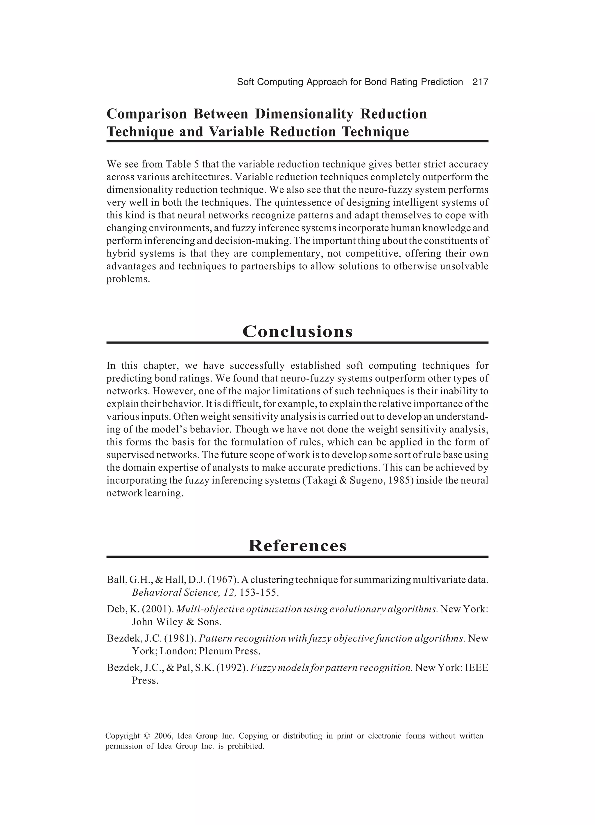 Soft Computing Approach for Bond Rating Prediction 217 Copyright © 2006, Idea Group Inc. Copying or distributing in print or electronic forms without written permission of Idea Group Inc. is prohibited. Comparison Between Dimensionality Reduction Technique and Variable Reduction Technique We see from Table 5 that the variable reduction technique gives better strict accuracy across various architectures. Variable reduction techniques completely outperform the dimensionality reduction technique. We also see that the neuro-fuzzy system performs very well in both the techniques. The quintessence of designing intelligent systems of this kind is that neural networks recognize patterns and adapt themselves to cope with changing environments, and fuzzy inference systems incorporate human knowledge and perform inferencing and decision-making. The important thing about the constituents of hybrid systems is that they are complementary, not competitive, offering their own advantages and techniques to partnerships to allow solutions to otherwise unsolvable problems. Conclusions In this chapter, we have successfully established soft computing techniques for predicting bond ratings. We found that neuro-fuzzy systems outperform other types of networks. However, one of the major limitations of such techniques is their inability to explain their behavior. It is difficult, for example, to explain the relative importance of the various inputs. Often weight sensitivity analysis is carried out to develop an understand- ing of the model’s behavior. Though we have not done the weight sensitivity analysis, this forms the basis for the formulation of rules, which can be applied in the form of supervised networks. The future scope of work is to develop some sort of rule base using the domain expertise of analysts to make accurate predictions. This can be achieved by incorporating the fuzzy inferencing systems (Takagi & Sugeno, 1985) inside the neural network learning. References Ball, G.H., & Hall, D.J. (1967). A clustering technique for summarizing multivariate data. Behavioral Science, 12, 153-155. Deb, K. (2001). Multi-objective optimization using evolutionary algorithms. New York: John Wiley & Sons. Bezdek, J.C. (1981). Pattern recognition with fuzzy objective function algorithms. New York; London: Plenum Press. Bezdek, J.C., & Pal, S.K. (1992). Fuzzy models for pattern recognition. New York: IEEE Press. 