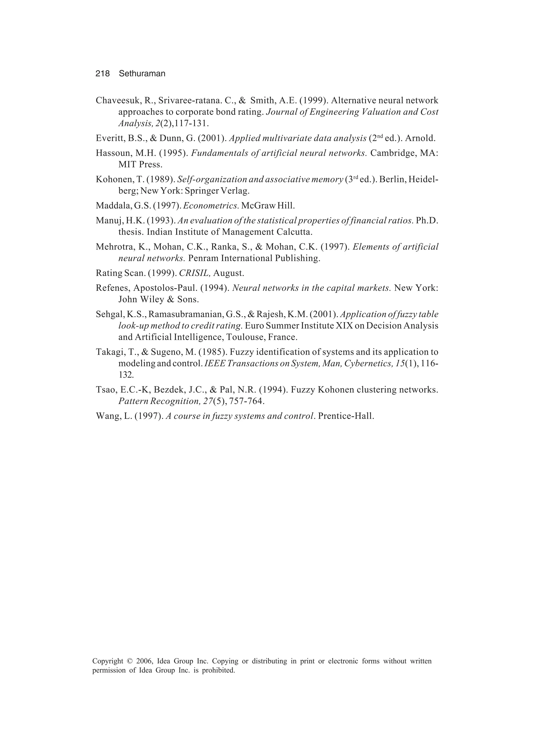 218 Sethuraman Copyright © 2006, Idea Group Inc. Copying or distributing in print or electronic forms without written permission of Idea Group Inc. is prohibited. Chaveesuk, R., Srivaree-ratana. C., & Smith, A.E. (1999). Alternative neural network approaches to corporate bond rating. Journal of Engineering Valuation and Cost Analysis,2(2),117-131. Everitt, B.S., & Dunn, G. (2001). Applied multivariate data analysis (2nd ed.). Arnold. Hassoun, M.H. (1995). Fundamentals of artificial neural networks. Cambridge, MA: MIT Press. Kohonen, T. (1989). Self-organization and associative memory (3rd ed.). Berlin, Heidel- berg; New York: Springer Verlag. Maddala, G.S. (1997). Econometrics. McGraw Hill. Manuj, H.K. (1993). An evaluation of the statistical properties of financial ratios. Ph.D. thesis. Indian Institute of Management Calcutta. Mehrotra, K., Mohan, C.K., Ranka, S., & Mohan, C.K. (1997). Elements of artificial neural networks. Penram International Publishing. Rating Scan. (1999). CRISIL, August. Refenes, Apostolos-Paul. (1994). Neural networks in the capital markets. New York: John Wiley & Sons. Sehgal, K.S., Ramasubramanian, G.S., & Rajesh, K.M. (2001). Application of fuzzy table look-up method to credit rating. Euro Summer Institute XIX on Decision Analysis and Artificial Intelligence, Toulouse, France. Takagi, T., & Sugeno, M. (1985). Fuzzy identification of systems and its application to modeling and control. IEEE Transactions on System, Man, Cybernetics, 15(1), 116- 132. Tsao, E.C.-K, Bezdek, J.C., & Pal, N.R. (1994). Fuzzy Kohonen clustering networks. Pattern Recognition, 27(5), 757-764. Wang, L. (1997). A course in fuzzy systems and control. Prentice-Hall. 