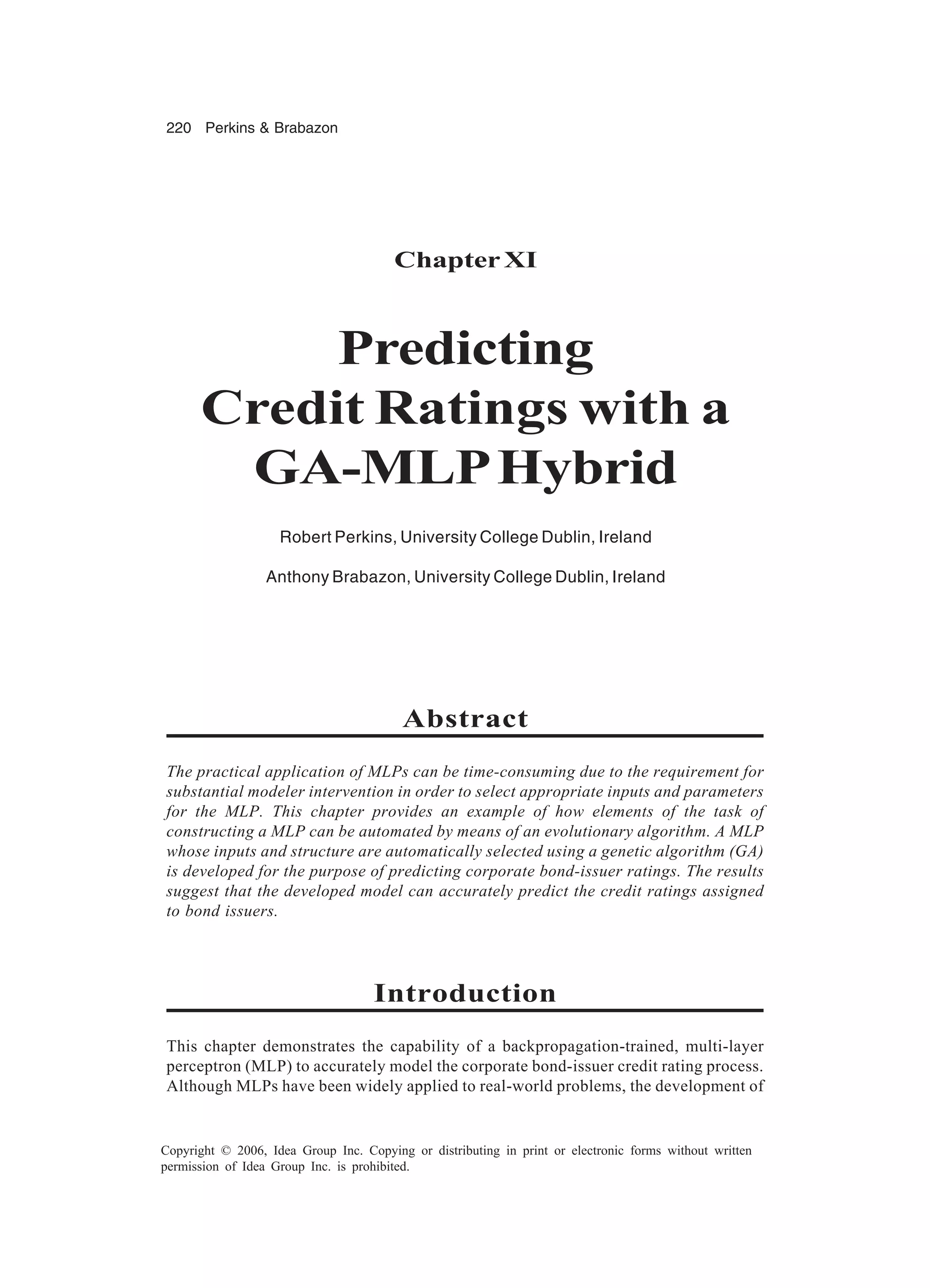 220 Perkins & Brabazon Copyright © 2006, Idea Group Inc. Copying or distributing in print or electronic forms without written permission of Idea Group Inc. is prohibited. ChapterXI Predicting Credit Ratings with a GA-MLPHybrid Robert Perkins, University College Dublin, Ireland Anthony Brabazon, University College Dublin, Ireland Abstract The practical application of MLPs can be time-consuming due to the requirement for substantial modeler intervention in order to select appropriate inputs and parameters for the MLP. This chapter provides an example of how elements of the task of constructing a MLP can be automated by means of an evolutionary algorithm. A MLP whose inputs and structure are automatically selected using a genetic algorithm (GA) is developed for the purpose of predicting corporate bond-issuer ratings. The results suggest that the developed model can accurately predict the credit ratings assigned to bond issuers. Introduction This chapter demonstrates the capability of a backpropagation-trained, multi-layer perceptron (MLP) to accurately model the corporate bond-issuer credit rating process. Although MLPs have been widely applied to real-world problems, the development of 