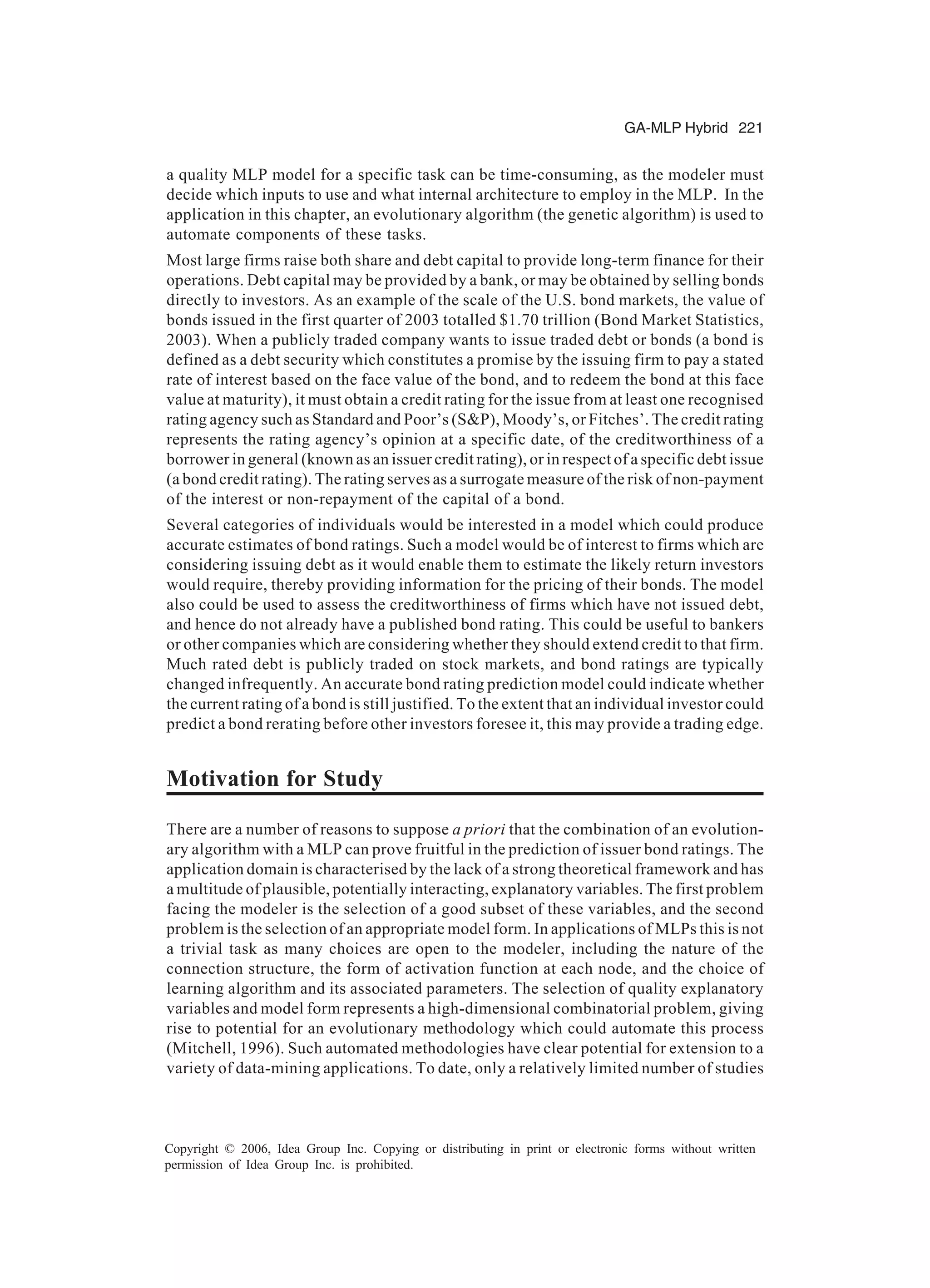 GA-MLP Hybrid 221 Copyright © 2006, Idea Group Inc. Copying or distributing in print or electronic forms without written permission of Idea Group Inc. is prohibited. a quality MLP model for a specific task can be time-consuming, as the modeler must decide which inputs to use and what internal architecture to employ in the MLP. In the application in this chapter, an evolutionary algorithm (the genetic algorithm) is used to automate components of these tasks. Most large firms raise both share and debt capital to provide long-term finance for their operations. Debt capital may be provided by a bank, or may be obtained by selling bonds directly to investors. As an example of the scale of the U.S. bond markets, the value of bonds issued in the first quarter of 2003 totalled $1.70 trillion (Bond Market Statistics, 2003). When a publicly traded company wants to issue traded debt or bonds (a bond is defined as a debt security which constitutes a promise by the issuing firm to pay a stated rate of interest based on the face value of the bond, and to redeem the bond at this face value at maturity), it must obtain a credit rating for the issue from at least one recognised rating agency such as Standard and Poor’s (S&P), Moody’s, or Fitches’. The credit rating represents the rating agency’s opinion at a specific date, of the creditworthiness of a borrower in general (known as an issuer credit rating), or in respect of a specific debt issue (a bond credit rating). The rating serves as a surrogate measure of the risk of non-payment of the interest or non-repayment of the capital of a bond. Several categories of individuals would be interested in a model which could produce accurate estimates of bond ratings. Such a model would be of interest to firms which are considering issuing debt as it would enable them to estimate the likely return investors would require, thereby providing information for the pricing of their bonds. The model also could be used to assess the creditworthiness of firms which have not issued debt, and hence do not already have a published bond rating. This could be useful to bankers or other companies which are considering whether they should extend credit to that firm. Much rated debt is publicly traded on stock markets, and bond ratings are typically changed infrequently. An accurate bond rating prediction model could indicate whether the current rating of a bond is still justified. To the extent that an individual investor could predict a bond rerating before other investors foresee it, this may provide a trading edge. Motivation for Study There are a number of reasons to suppose a priori that the combination of an evolution- ary algorithm with a MLP can prove fruitful in the prediction of issuer bond ratings. The application domain is characterised by the lack of a strong theoretical framework and has a multitude of plausible, potentially interacting, explanatory variables. The first problem facing the modeler is the selection of a good subset of these variables, and the second problem is the selection of an appropriate model form. In applications of MLPs this is not a trivial task as many choices are open to the modeler, including the nature of the connection structure, the form of activation function at each node, and the choice of learning algorithm and its associated parameters. The selection of quality explanatory variables and model form represents a high-dimensional combinatorial problem, giving rise to potential for an evolutionary methodology which could automate this process (Mitchell, 1996). Such automated methodologies have clear potential for extension to a variety of data-mining applications. To date, only a relatively limited number of studies 