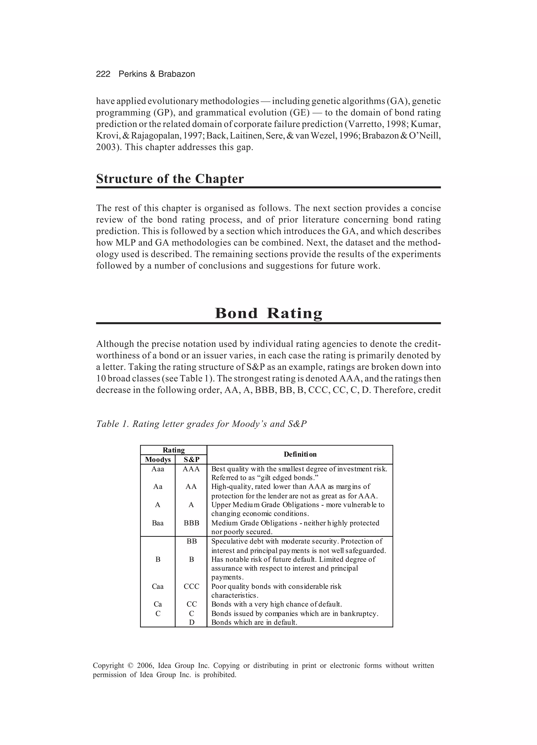 222 Perkins & Brabazon Copyright © 2006, Idea Group Inc. Copying or distributing in print or electronic forms without written permission of Idea Group Inc. is prohibited. Rating Moodys S&P Definition Aaa AAA Best quality with the smallest degree of investment risk. Referred to as “gilt edged bonds.” Aa AA High-quality, rated lower than AAA as margins of protection for the lender are not as great as for AAA. A A Upper Medium Grade Obligations - more vulnerable to changing economic conditions. Baa BBB Medium Grade Obligations - neither highly protected nor poorly secured. BB Speculative debt with moderate security. Protection of interest and principal payments is not well safeguarded. B B Has notable risk of future default. Limited degree of assurance with respect to interest and principal payments. Caa CCC Poor quality bonds with considerable risk characteristics. Ca CC Bonds with a very high chance of default. C C Bonds issued by companies which are in bankruptcy. D Bonds which are in default. Table 1. Rating letter grades for Moody’s and S&P have applied evolutionary methodologies — including genetic algorithms (GA), genetic programming (GP), and grammatical evolution (GE) — to the domain of bond rating prediction or the related domain of corporate failure prediction (Varretto, 1998; Kumar, Krovi,&Rajagopalan,1997;Back,Laitinen,Sere,&vanWezel,1996;Brabazon&O’Neill, 2003). This chapter addresses this gap. Structure of the Chapter The rest of this chapter is organised as follows. The next section provides a concise review of the bond rating process, and of prior literature concerning bond rating prediction. This is followed by a section which introduces the GA, and which describes how MLP and GA methodologies can be combined. Next, the dataset and the method- ology used is described. The remaining sections provide the results of the experiments followed by a number of conclusions and suggestions for future work. Bond Rating Although the precise notation used by individual rating agencies to denote the credit- worthiness of a bond or an issuer varies, in each case the rating is primarily denoted by a letter. Taking the rating structure of S&P as an example, ratings are broken down into 10 broad classes (see Table 1). The strongest rating is denoted AAA, and the ratings then decrease in the following order, AA, A, BBB, BB, B, CCC, CC, C, D. Therefore, credit 