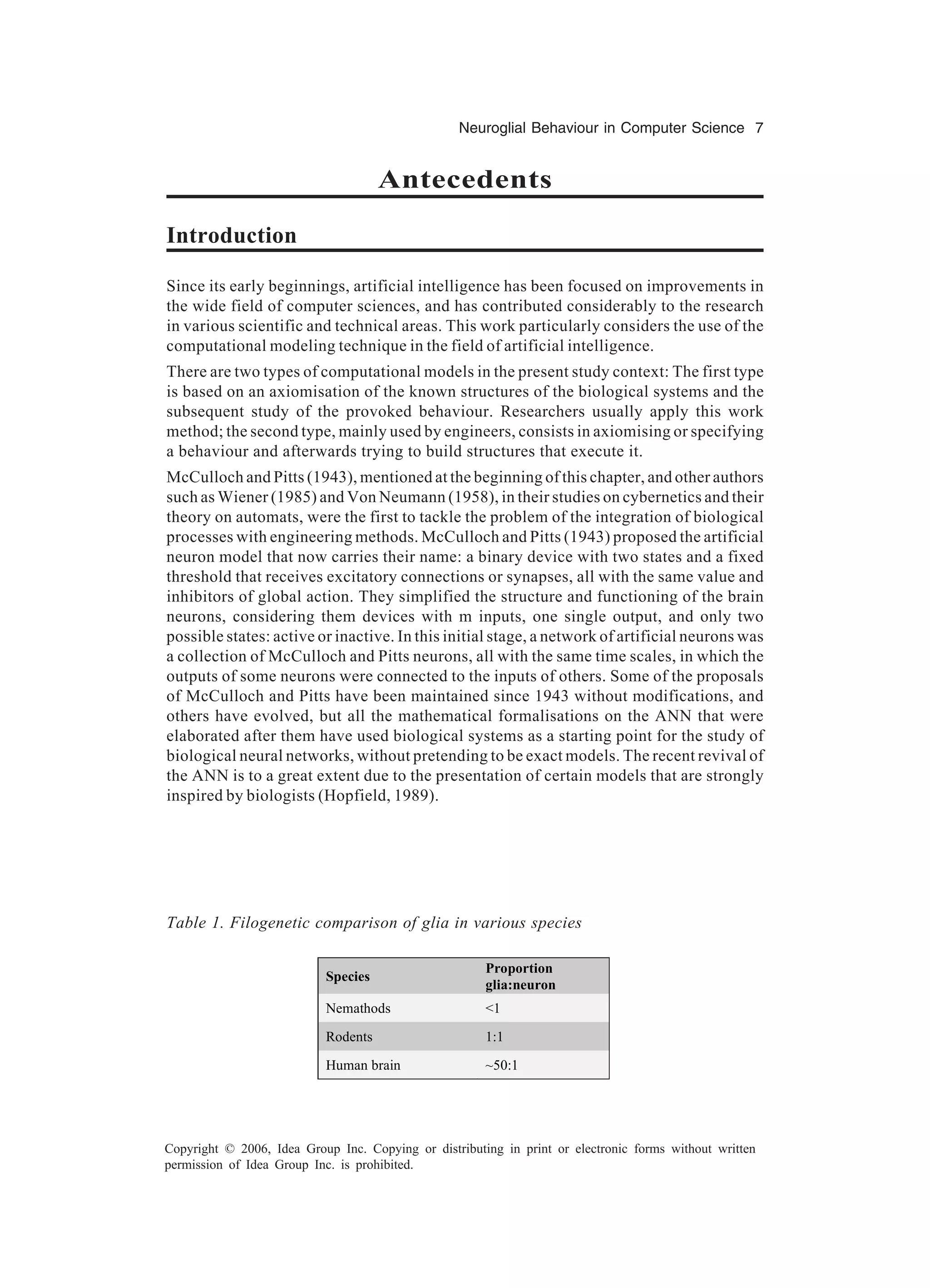 Neuroglial Behaviour in Computer Science 7 Copyright © 2006, Idea Group Inc. Copying or distributing in print or electronic forms without written permission of Idea Group Inc. is prohibited. Antecedents Introduction Since its early beginnings, artificial intelligence has been focused on improvements in the wide field of computer sciences, and has contributed considerably to the research in various scientific and technical areas. This work particularly considers the use of the computational modeling technique in the field of artificial intelligence. There are two types of computational models in the present study context: The first type is based on an axiomisation of the known structures of the biological systems and the subsequent study of the provoked behaviour. Researchers usually apply this work method; the second type, mainly used by engineers, consists in axiomising or specifying a behaviour and afterwards trying to build structures that execute it. McCulloch and Pitts (1943), mentioned at the beginning of this chapter, and other authors such as Wiener (1985) and Von Neumann (1958), in their studies on cybernetics and their theory on automats, were the first to tackle the problem of the integration of biological processes with engineering methods. McCulloch and Pitts (1943) proposed the artificial neuron model that now carries their name: a binary device with two states and a fixed threshold that receives excitatory connections or synapses, all with the same value and inhibitors of global action. They simplified the structure and functioning of the brain neurons, considering them devices with m inputs, one single output, and only two possible states: active or inactive. In this initial stage, a network of artificial neurons was a collection of McCulloch and Pitts neurons, all with the same time scales, in which the outputs of some neurons were connected to the inputs of others. Some of the proposals of McCulloch and Pitts have been maintained since 1943 without modifications, and others have evolved, but all the mathematical formalisations on the ANN that were elaborated after them have used biological systems as a starting point for the study of biological neural networks, without pretending to be exact models. The recent revival of the ANN is to a great extent due to the presentation of certain models that are strongly inspired by biologists (Hopfield, 1989). Species Proportion glia:neuron Nemathods <1 Rodents 1:1 Human brain ~50:1 Table 1. Filogenetic comparison of glia in various species 