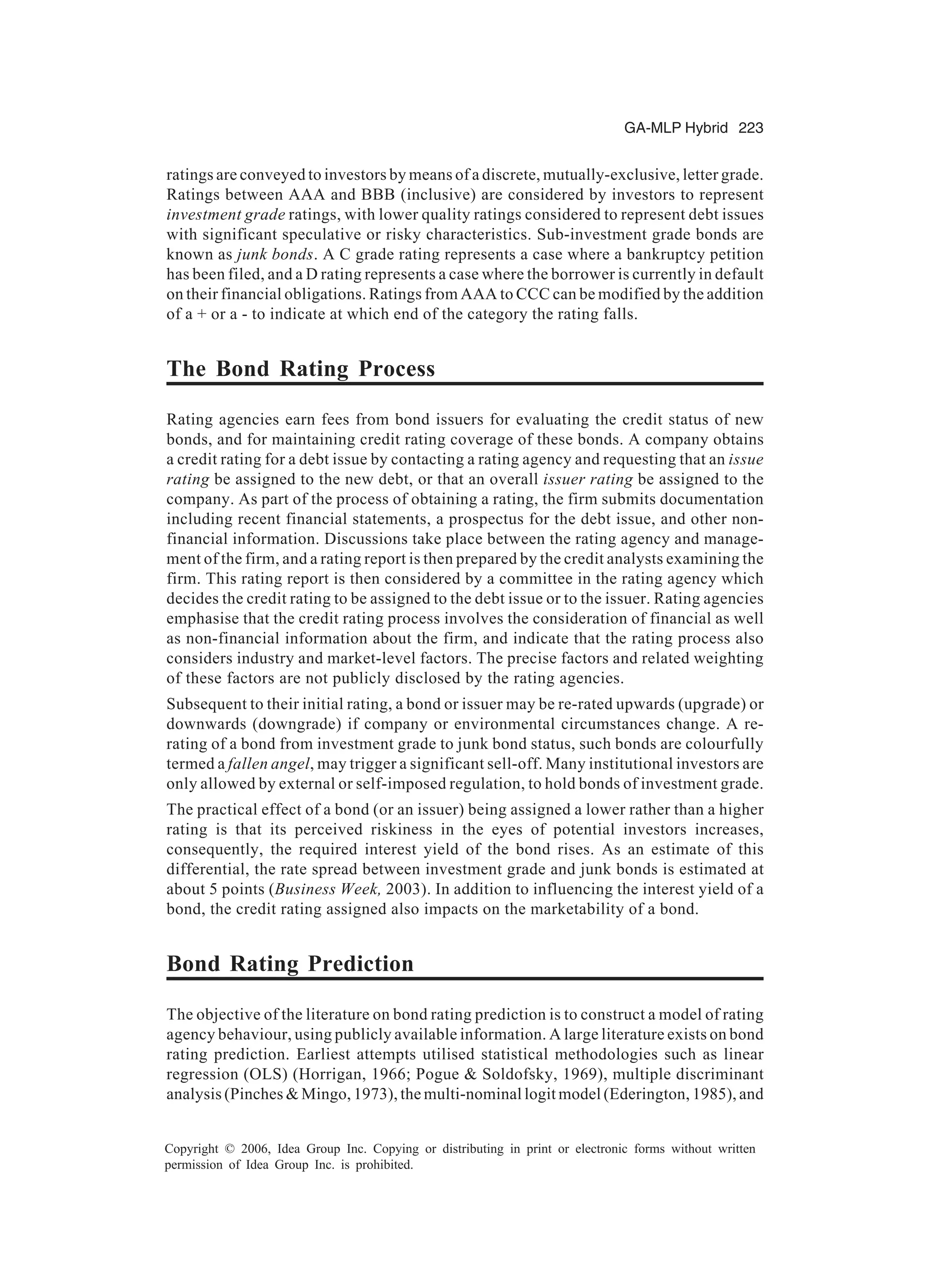 GA-MLP Hybrid 223 Copyright © 2006, Idea Group Inc. Copying or distributing in print or electronic forms without written permission of Idea Group Inc. is prohibited. ratings are conveyed to investors by means of a discrete, mutually-exclusive, letter grade. Ratings between AAA and BBB (inclusive) are considered by investors to represent investment grade ratings, with lower quality ratings considered to represent debt issues with significant speculative or risky characteristics. Sub-investment grade bonds are known as junk bonds. A C grade rating represents a case where a bankruptcy petition has been filed, and a D rating represents a case where the borrower is currently in default on their financial obligations. Ratings from AAA to CCC can be modified by the addition of a + or a - to indicate at which end of the category the rating falls. The Bond Rating Process Rating agencies earn fees from bond issuers for evaluating the credit status of new bonds, and for maintaining credit rating coverage of these bonds. A company obtains a credit rating for a debt issue by contacting a rating agency and requesting that an issue rating be assigned to the new debt, or that an overall issuer rating be assigned to the company. As part of the process of obtaining a rating, the firm submits documentation including recent financial statements, a prospectus for the debt issue, and other non- financial information. Discussions take place between the rating agency and manage- ment of the firm, and a rating report is then prepared by the credit analysts examining the firm. This rating report is then considered by a committee in the rating agency which decides the credit rating to be assigned to the debt issue or to the issuer. Rating agencies emphasise that the credit rating process involves the consideration of financial as well as non-financial information about the firm, and indicate that the rating process also considers industry and market-level factors. The precise factors and related weighting of these factors are not publicly disclosed by the rating agencies. Subsequent to their initial rating, a bond or issuer may be re-rated upwards (upgrade) or downwards (downgrade) if company or environmental circumstances change. A re- rating of a bond from investment grade to junk bond status, such bonds are colourfully termed a fallen angel, may trigger a significant sell-off. Many institutional investors are only allowed by external or self-imposed regulation, to hold bonds of investment grade. The practical effect of a bond (or an issuer) being assigned a lower rather than a higher rating is that its perceived riskiness in the eyes of potential investors increases, consequently, the required interest yield of the bond rises. As an estimate of this differential, the rate spread between investment grade and junk bonds is estimated at about 5 points (Business Week, 2003). In addition to influencing the interest yield of a bond, the credit rating assigned also impacts on the marketability of a bond. Bond Rating Prediction The objective of the literature on bond rating prediction is to construct a model of rating agency behaviour, using publicly available information. A large literature exists on bond rating prediction. Earliest attempts utilised statistical methodologies such as linear regression (OLS) (Horrigan, 1966; Pogue & Soldofsky, 1969), multiple discriminant analysis (Pinches & Mingo, 1973), the multi-nominal logit model (Ederington, 1985), and 