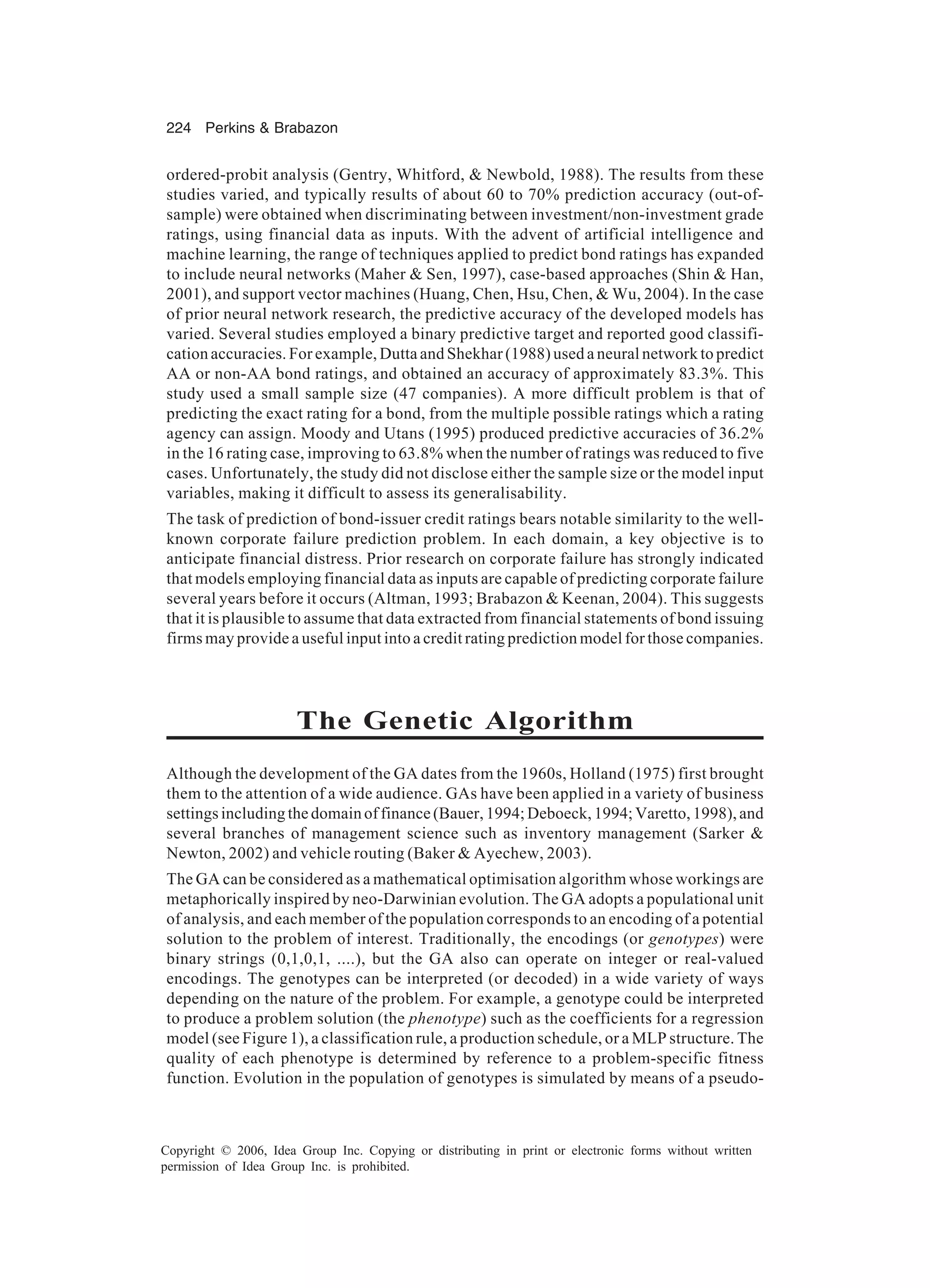 224 Perkins & Brabazon Copyright © 2006, Idea Group Inc. Copying or distributing in print or electronic forms without written permission of Idea Group Inc. is prohibited. ordered-probit analysis (Gentry, Whitford, & Newbold, 1988). The results from these studies varied, and typically results of about 60 to 70% prediction accuracy (out-of- sample) were obtained when discriminating between investment/non-investment grade ratings, using financial data as inputs. With the advent of artificial intelligence and machine learning, the range of techniques applied to predict bond ratings has expanded to include neural networks (Maher & Sen, 1997), case-based approaches (Shin & Han, 2001), and support vector machines (Huang, Chen, Hsu, Chen, & Wu, 2004). In the case of prior neural network research, the predictive accuracy of the developed models has varied. Several studies employed a binary predictive target and reported good classifi- cation accuracies. For example, Dutta and Shekhar (1988) used a neural network to predict AA or non-AA bond ratings, and obtained an accuracy of approximately 83.3%. This study used a small sample size (47 companies). A more difficult problem is that of predicting the exact rating for a bond, from the multiple possible ratings which a rating agency can assign. Moody and Utans (1995) produced predictive accuracies of 36.2% in the 16 rating case, improving to 63.8% when the number of ratings was reduced to five cases. Unfortunately, the study did not disclose either the sample size or the model input variables, making it difficult to assess its generalisability. The task of prediction of bond-issuer credit ratings bears notable similarity to the well- known corporate failure prediction problem. In each domain, a key objective is to anticipate financial distress. Prior research on corporate failure has strongly indicated that models employing financial data as inputs are capable of predicting corporate failure several years before it occurs (Altman, 1993; Brabazon & Keenan, 2004). This suggests that it is plausible to assume that data extracted from financial statements of bond issuing firms may provide a useful input into a credit rating prediction model for those companies. The Genetic Algorithm Although the development of the GA dates from the 1960s, Holland (1975) first brought them to the attention of a wide audience. GAs have been applied in a variety of business settingsincludingthedomainoffinance(Bauer,1994;Deboeck,1994;Varetto,1998),and several branches of management science such as inventory management (Sarker & Newton, 2002) and vehicle routing (Baker & Ayechew, 2003). The GA can be considered as a mathematical optimisation algorithm whose workings are metaphorically inspired by neo-Darwinian evolution. The GA adopts a populational unit of analysis, and each member of the population corresponds to an encoding of a potential solution to the problem of interest. Traditionally, the encodings (or genotypes) were binary strings (0,1,0,1, ....), but the GA also can operate on integer or real-valued encodings. The genotypes can be interpreted (or decoded) in a wide variety of ways depending on the nature of the problem. For example, a genotype could be interpreted to produce a problem solution (the phenotype) such as the coefficients for a regression model (see Figure 1), a classification rule, a production schedule, or a MLP structure. The quality of each phenotype is determined by reference to a problem-specific fitness function. Evolution in the population of genotypes is simulated by means of a pseudo- 
