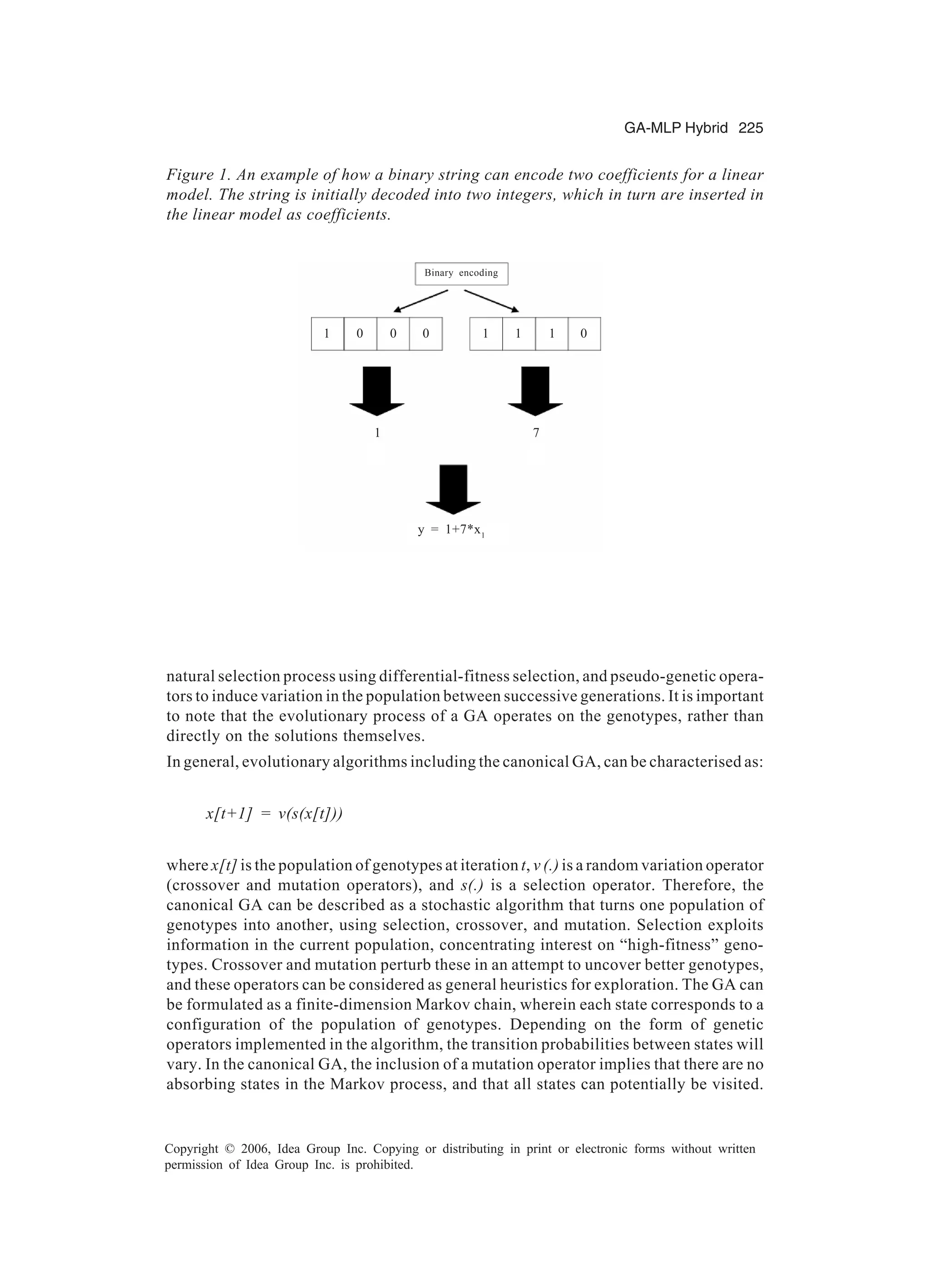 GA-MLP Hybrid 225 Copyright © 2006, Idea Group Inc. Copying or distributing in print or electronic forms without written permission of Idea Group Inc. is prohibited. natural selection process using differential-fitness selection, and pseudo-genetic opera- tors to induce variation in the population between successive generations. It is important to note that the evolutionary process of a GA operates on the genotypes, rather than directly on the solutions themselves. In general, evolutionary algorithms including the canonical GA, can be characterised as: x[t+1] = v(s(x[t])) where x[t] is the population of genotypes at iteration t, v (.) is a random variation operator (crossover and mutation operators), and s(.) is a selection operator. Therefore, the canonical GA can be described as a stochastic algorithm that turns one population of genotypes into another, using selection, crossover, and mutation. Selection exploits information in the current population, concentrating interest on “high-fitness” geno- types. Crossover and mutation perturb these in an attempt to uncover better genotypes, and these operators can be considered as general heuristics for exploration. The GA can be formulated as a finite-dimension Markov chain, wherein each state corresponds to a configuration of the population of genotypes. Depending on the form of genetic operators implemented in the algorithm, the transition probabilities between states will vary. In the canonical GA, the inclusion of a mutation operator implies that there are no absorbing states in the Markov process, and that all states can potentially be visited. Figure 1. An example of how a binary string can encode two coefficients for a linear model. The string is initially decoded into two integers, which in turn are inserted in the linear model as coefficients. 10 0 0 1 11 0 1 7 Binary encoding y = 1+7*x1 