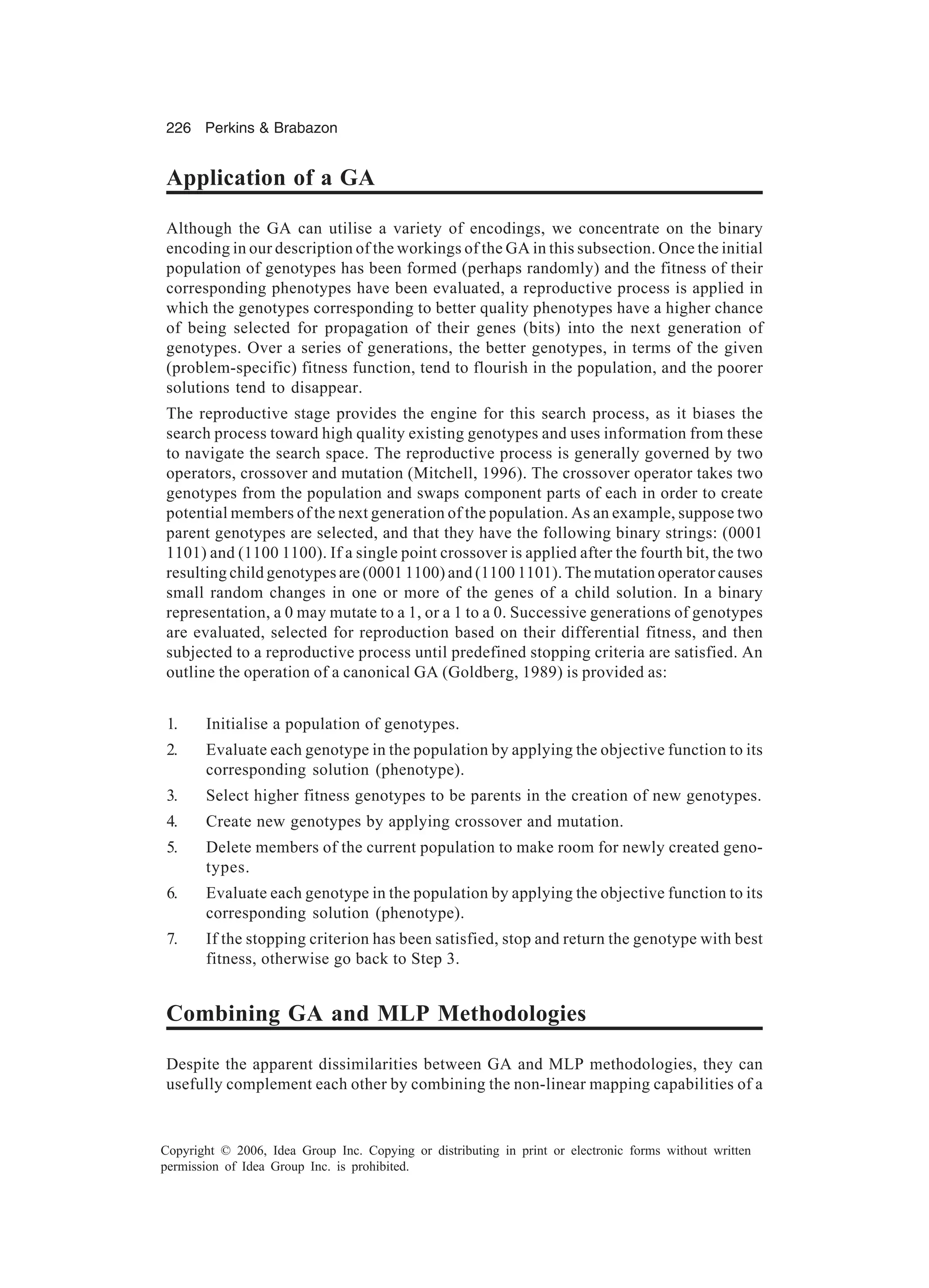 226 Perkins & Brabazon Copyright © 2006, Idea Group Inc. Copying or distributing in print or electronic forms without written permission of Idea Group Inc. is prohibited. Application of a GA Although the GA can utilise a variety of encodings, we concentrate on the binary encoding in our description of the workings of the GA in this subsection. Once the initial population of genotypes has been formed (perhaps randomly) and the fitness of their corresponding phenotypes have been evaluated, a reproductive process is applied in which the genotypes corresponding to better quality phenotypes have a higher chance of being selected for propagation of their genes (bits) into the next generation of genotypes. Over a series of generations, the better genotypes, in terms of the given (problem-specific) fitness function, tend to flourish in the population, and the poorer solutions tend to disappear. The reproductive stage provides the engine for this search process, as it biases the search process toward high quality existing genotypes and uses information from these to navigate the search space. The reproductive process is generally governed by two operators, crossover and mutation (Mitchell, 1996). The crossover operator takes two genotypes from the population and swaps component parts of each in order to create potential members of the next generation of the population. As an example, suppose two parent genotypes are selected, and that they have the following binary strings: (0001 1101) and (1100 1100). If a single point crossover is applied after the fourth bit, the two resulting child genotypes are (0001 1100) and (1100 1101). The mutation operator causes small random changes in one or more of the genes of a child solution. In a binary representation, a 0 may mutate to a 1, or a 1 to a 0. Successive generations of genotypes are evaluated, selected for reproduction based on their differential fitness, and then subjected to a reproductive process until predefined stopping criteria are satisfied. An outline the operation of a canonical GA (Goldberg, 1989) is provided as: 1. Initialise a population of genotypes. 2. Evaluate each genotype in the population by applying the objective function to its corresponding solution (phenotype). 3. Select higher fitness genotypes to be parents in the creation of new genotypes. 4. Create new genotypes by applying crossover and mutation. 5. Delete members of the current population to make room for newly created geno- types. 6. Evaluate each genotype in the population by applying the objective function to its corresponding solution (phenotype). 7. If the stopping criterion has been satisfied, stop and return the genotype with best fitness, otherwise go back to Step 3. Combining GA and MLP Methodologies Despite the apparent dissimilarities between GA and MLP methodologies, they can usefully complement each other by combining the non-linear mapping capabilities of a 