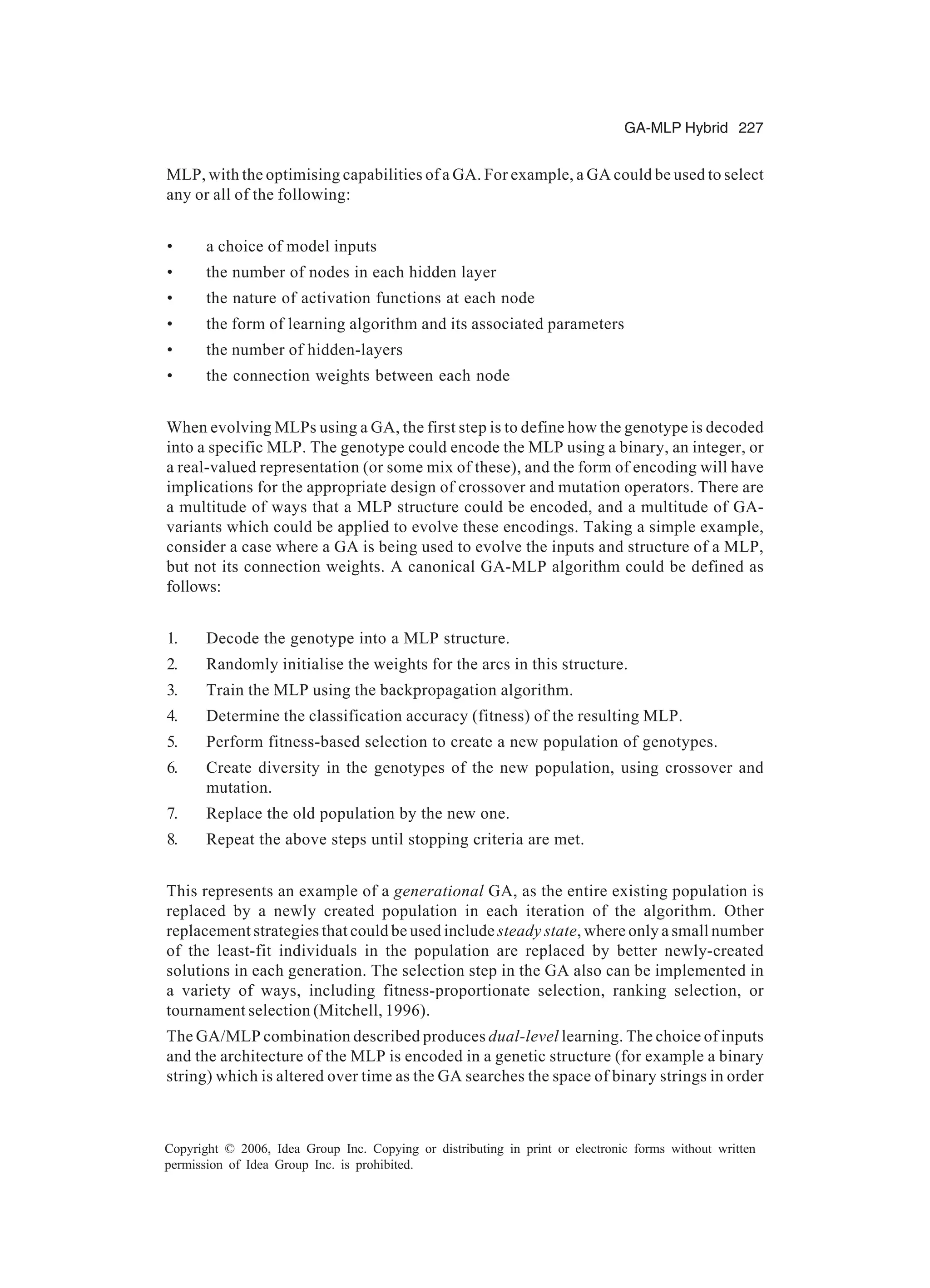 GA-MLP Hybrid 227 Copyright © 2006, Idea Group Inc. Copying or distributing in print or electronic forms without written permission of Idea Group Inc. is prohibited. MLP, with the optimising capabilities of a GA. For example, a GA could be used to select any or all of the following: • a choice of model inputs • the number of nodes in each hidden layer • the nature of activation functions at each node • the form of learning algorithm and its associated parameters • the number of hidden-layers • the connection weights between each node When evolving MLPs using a GA, the first step is to define how the genotype is decoded into a specific MLP. The genotype could encode the MLP using a binary, an integer, or a real-valued representation (or some mix of these), and the form of encoding will have implications for the appropriate design of crossover and mutation operators. There are a multitude of ways that a MLP structure could be encoded, and a multitude of GA- variants which could be applied to evolve these encodings. Taking a simple example, consider a case where a GA is being used to evolve the inputs and structure of a MLP, but not its connection weights. A canonical GA-MLP algorithm could be defined as follows: 1. Decode the genotype into a MLP structure. 2. Randomly initialise the weights for the arcs in this structure. 3. Train the MLP using the backpropagation algorithm. 4. Determine the classification accuracy (fitness) of the resulting MLP. 5. Perform fitness-based selection to create a new population of genotypes. 6. Create diversity in the genotypes of the new population, using crossover and mutation. 7. Replace the old population by the new one. 8. Repeat the above steps until stopping criteria are met. This represents an example of a generational GA, as the entire existing population is replaced by a newly created population in each iteration of the algorithm. Other replacement strategies that could be used include steady state, where only a small number of the least-fit individuals in the population are replaced by better newly-created solutions in each generation. The selection step in the GA also can be implemented in a variety of ways, including fitness-proportionate selection, ranking selection, or tournament selection (Mitchell, 1996). The GA/MLP combination described produces dual-level learning. The choice of inputs and the architecture of the MLP is encoded in a genetic structure (for example a binary string) which is altered over time as the GA searches the space of binary strings in order 