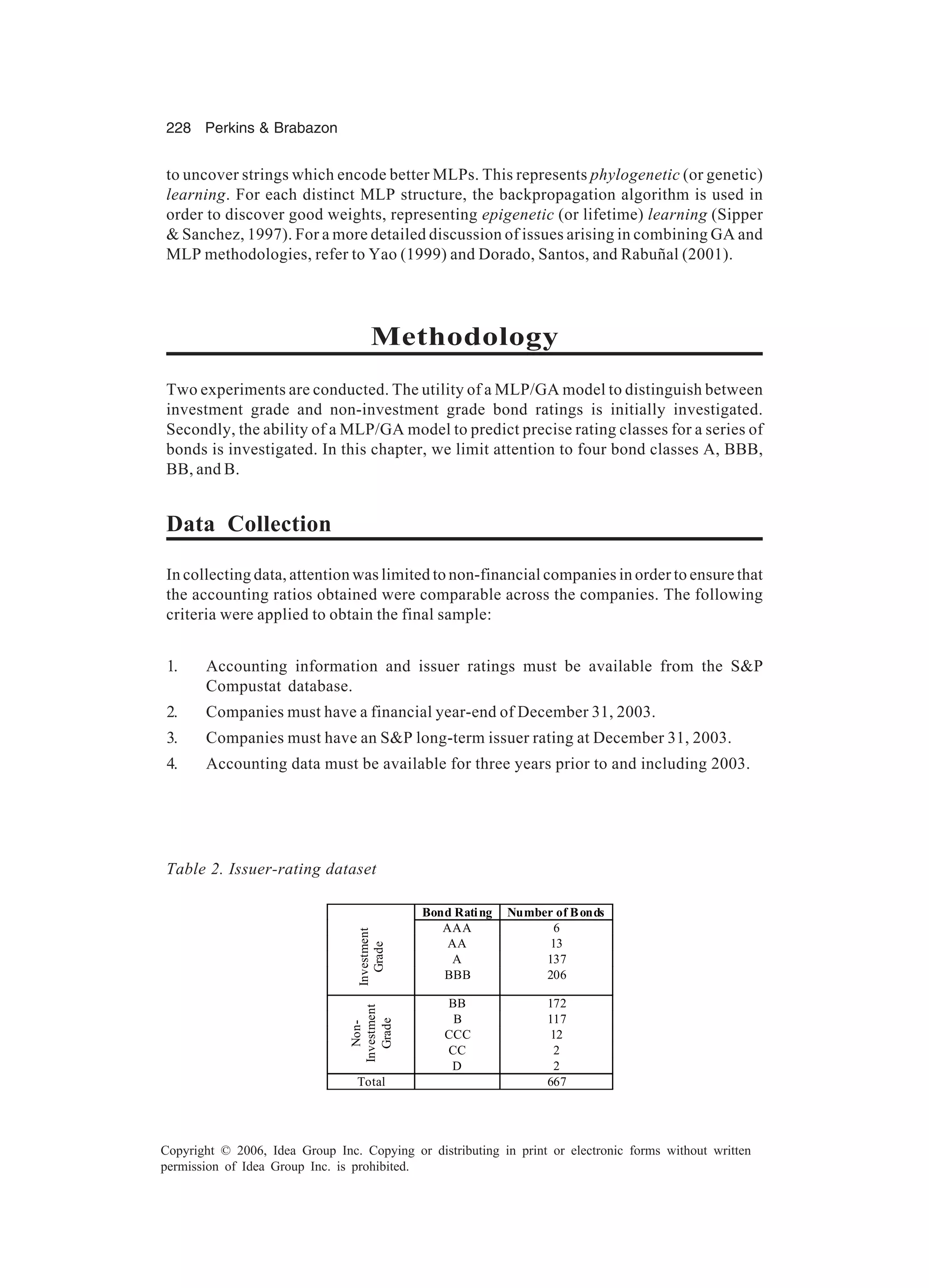 228 Perkins & Brabazon Copyright © 2006, Idea Group Inc. Copying or distributing in print or electronic forms without written permission of Idea Group Inc. is prohibited. to uncover strings which encode better MLPs. This represents phylogenetic (or genetic) learning. For each distinct MLP structure, the backpropagation algorithm is used in order to discover good weights, representing epigenetic (or lifetime) learning (Sipper & Sanchez, 1997). For a more detailed discussion of issues arising in combining GA and MLP methodologies, refer to Yao (1999) and Dorado, Santos, and Rabuñal (2001). Methodology Two experiments are conducted. The utility of a MLP/GA model to distinguish between investment grade and non-investment grade bond ratings is initially investigated. Secondly, the ability of a MLP/GA model to predict precise rating classes for a series of bonds is investigated. In this chapter, we limit attention to four bond classes A, BBB, BB, and B. Data Collection In collecting data, attention was limited to non-financial companies in order to ensure that the accounting ratios obtained were comparable across the companies. The following criteria were applied to obtain the final sample: 1. Accounting information and issuer ratings must be available from the S&P Compustat database. 2. Companies must have a financial year-end of December 31, 2003. 3. Companies must have an S&P long-term issuer rating at December 31, 2003. 4. Accounting data must be available for three years prior to and including 2003. Table 2. Issuer-rating dataset Bond Rating Number of Bonds AAA 6 AA 13 A 137 Investment Grade BBB 206 BB 172 B 117 CCC 12 CC 2 Non- Investment Grade D 2 Total 667 