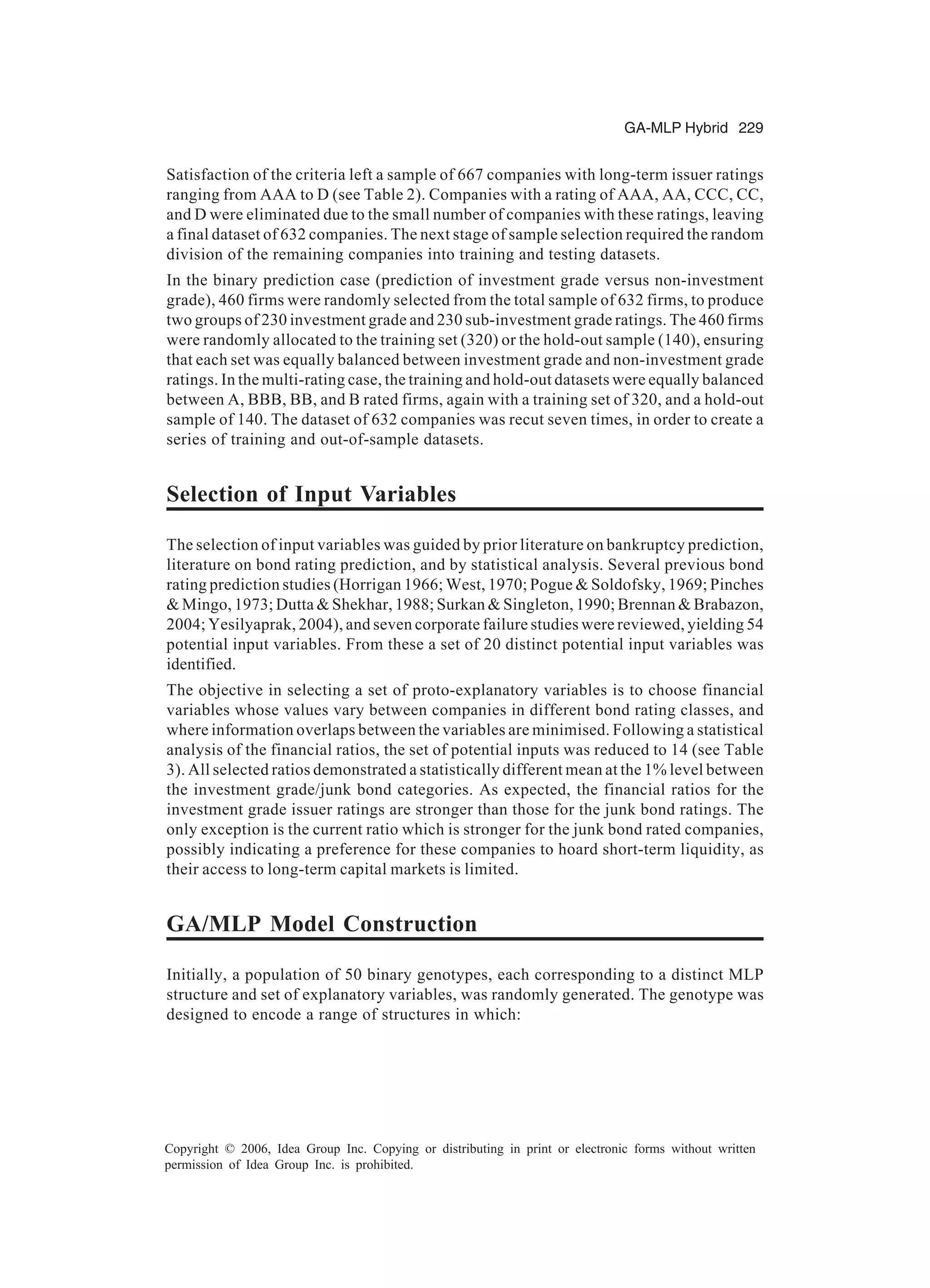 GA-MLP Hybrid 229 Copyright © 2006, Idea Group Inc. Copying or distributing in print or electronic forms without written permission of Idea Group Inc. is prohibited. Satisfaction of the criteria left a sample of 667 companies with long-term issuer ratings ranging from AAA to D (see Table 2). Companies with a rating of AAA, AA, CCC, CC, and D were eliminated due to the small number of companies with these ratings, leaving a final dataset of 632 companies. The next stage of sample selection required the random division of the remaining companies into training and testing datasets. In the binary prediction case (prediction of investment grade versus non-investment grade), 460 firms were randomly selected from the total sample of 632 firms, to produce two groups of 230 investment grade and 230 sub-investment grade ratings. The 460 firms were randomly allocated to the training set (320) or the hold-out sample (140), ensuring that each set was equally balanced between investment grade and non-investment grade ratings. In the multi-rating case, the training and hold-out datasets were equally balanced between A, BBB, BB, and B rated firms, again with a training set of 320, and a hold-out sample of 140. The dataset of 632 companies was recut seven times, in order to create a series of training and out-of-sample datasets. Selection of Input Variables The selection of input variables was guided by prior literature on bankruptcy prediction, literature on bond rating prediction, and by statistical analysis. Several previous bond rating prediction studies (Horrigan 1966; West, 1970; Pogue & Soldofsky, 1969; Pinches & Mingo, 1973; Dutta & Shekhar, 1988; Surkan & Singleton, 1990; Brennan & Brabazon, 2004; Yesilyaprak, 2004), and seven corporate failure studies were reviewed, yielding 54 potential input variables. From these a set of 20 distinct potential input variables was identified. The objective in selecting a set of proto-explanatory variables is to choose financial variables whose values vary between companies in different bond rating classes, and where information overlaps between the variables are minimised. Following a statistical analysis of the financial ratios, the set of potential inputs was reduced to 14 (see Table 3). All selected ratios demonstrated a statistically different mean at the 1% level between the investment grade/junk bond categories. As expected, the financial ratios for the investment grade issuer ratings are stronger than those for the junk bond ratings. The only exception is the current ratio which is stronger for the junk bond rated companies, possibly indicating a preference for these companies to hoard short-term liquidity, as their access to long-term capital markets is limited. GA/MLP Model Construction Initially, a population of 50 binary genotypes, each corresponding to a distinct MLP structure and set of explanatory variables, was randomly generated. The genotype was designed to encode a range of structures in which: 