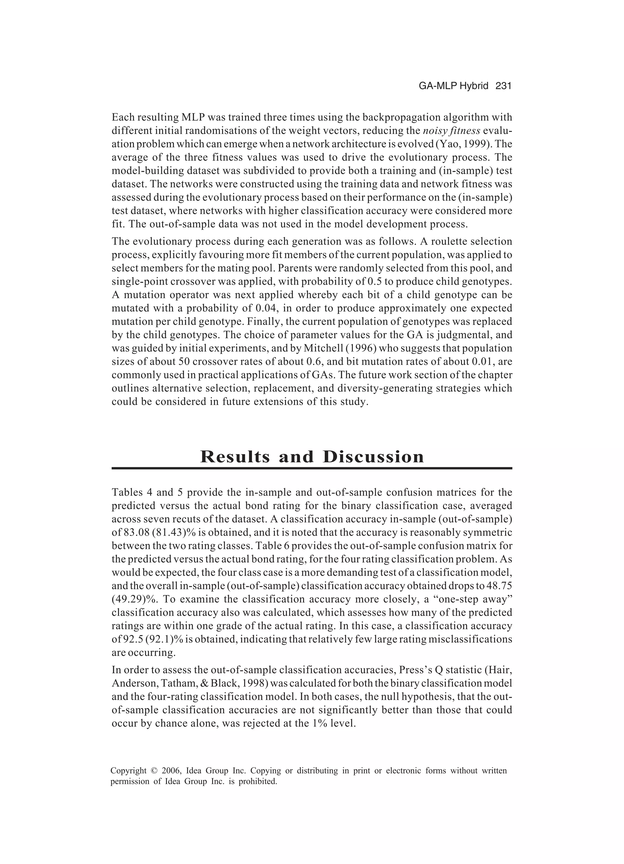 GA-MLP Hybrid 231 Copyright © 2006, Idea Group Inc. Copying or distributing in print or electronic forms without written permission of Idea Group Inc. is prohibited. Each resulting MLP was trained three times using the backpropagation algorithm with different initial randomisations of the weight vectors, reducing the noisy fitness evalu- ation problem which can emerge when a network architecture is evolved (Yao, 1999). The average of the three fitness values was used to drive the evolutionary process. The model-building dataset was subdivided to provide both a training and (in-sample) test dataset. The networks were constructed using the training data and network fitness was assessed during the evolutionary process based on their performance on the (in-sample) test dataset, where networks with higher classification accuracy were considered more fit. The out-of-sample data was not used in the model development process. The evolutionary process during each generation was as follows. A roulette selection process, explicitly favouring more fit members of the current population, was applied to select members for the mating pool. Parents were randomly selected from this pool, and single-point crossover was applied, with probability of 0.5 to produce child genotypes. A mutation operator was next applied whereby each bit of a child genotype can be mutated with a probability of 0.04, in order to produce approximately one expected mutation per child genotype. Finally, the current population of genotypes was replaced by the child genotypes. The choice of parameter values for the GA is judgmental, and was guided by initial experiments, and by Mitchell (1996) who suggests that population sizes of about 50 crossover rates of about 0.6, and bit mutation rates of about 0.01, are commonly used in practical applications of GAs. The future work section of the chapter outlines alternative selection, replacement, and diversity-generating strategies which could be considered in future extensions of this study. Results and Discussion Tables 4 and 5 provide the in-sample and out-of-sample confusion matrices for the predicted versus the actual bond rating for the binary classification case, averaged across seven recuts of the dataset. A classification accuracy in-sample (out-of-sample) of 83.08 (81.43)% is obtained, and it is noted that the accuracy is reasonably symmetric between the two rating classes. Table 6 provides the out-of-sample confusion matrix for the predicted versus the actual bond rating, for the four rating classification problem. As would be expected, the four class case is a more demanding test of a classification model, and the overall in-sample (out-of-sample) classification accuracy obtained drops to 48.75 (49.29)%. To examine the classification accuracy more closely, a “one-step away” classification accuracy also was calculated, which assesses how many of the predicted ratings are within one grade of the actual rating. In this case, a classification accuracy of 92.5 (92.1)% is obtained, indicating that relatively few large rating misclassifications are occurring. In order to assess the out-of-sample classification accuracies, Press’s Q statistic (Hair, Anderson, Tatham, & Black, 1998) was calculated for both the binary classification model and the four-rating classification model. In both cases, the null hypothesis, that the out- of-sample classification accuracies are not significantly better than those that could occur by chance alone, was rejected at the 1% level. 