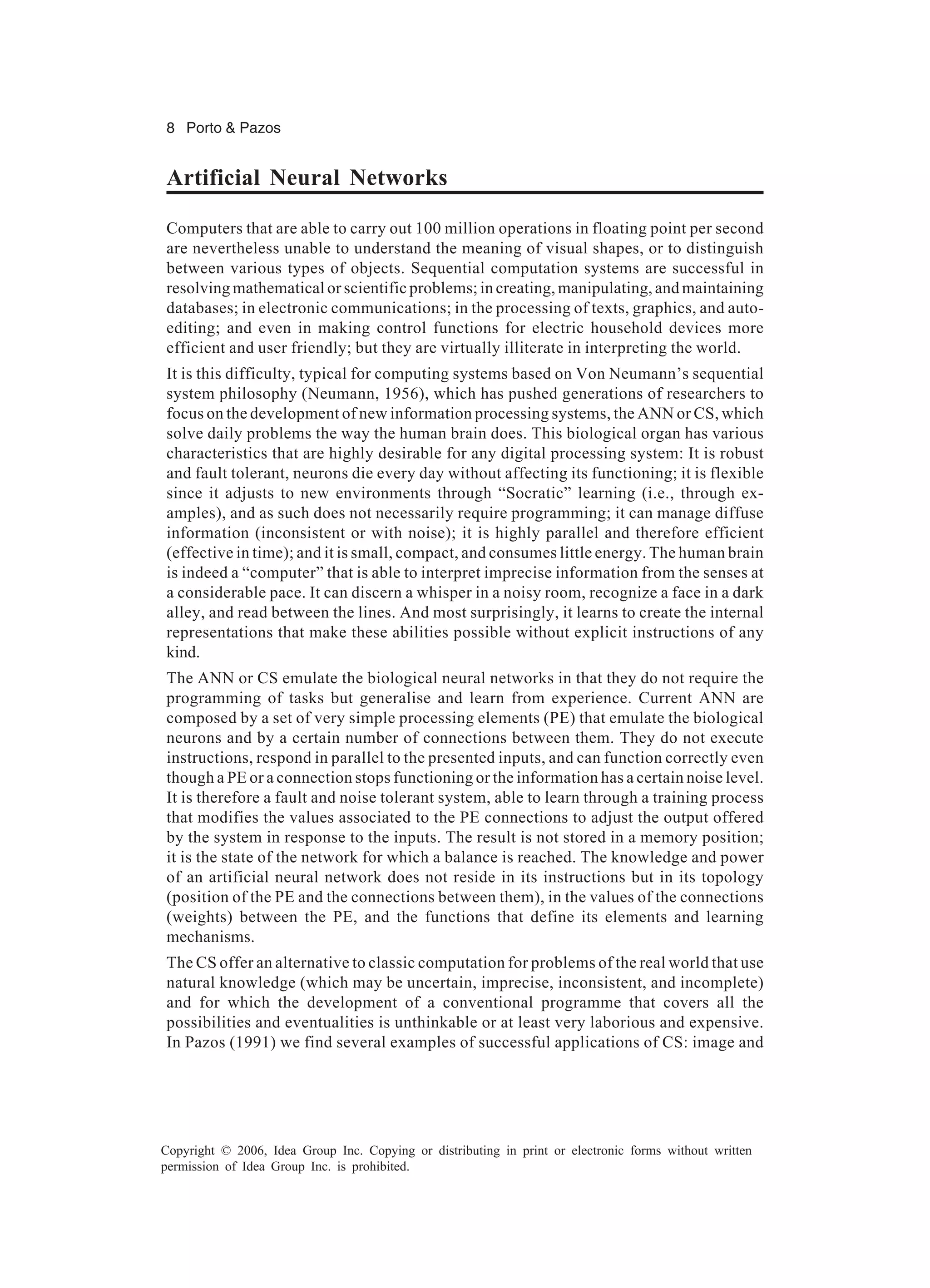 8 Porto & Pazos Copyright © 2006, Idea Group Inc. Copying or distributing in print or electronic forms without written permission of Idea Group Inc. is prohibited. Artificial Neural Networks Computers that are able to carry out 100 million operations in floating point per second are nevertheless unable to understand the meaning of visual shapes, or to distinguish between various types of objects. Sequential computation systems are successful in resolving mathematical or scientific problems; in creating, manipulating, and maintaining databases; in electronic communications; in the processing of texts, graphics, and auto- editing; and even in making control functions for electric household devices more efficient and user friendly; but they are virtually illiterate in interpreting the world. It is this difficulty, typical for computing systems based on Von Neumann’s sequential system philosophy (Neumann, 1956), which has pushed generations of researchers to focus on the development of new information processing systems, the ANN or CS, which solve daily problems the way the human brain does. This biological organ has various characteristics that are highly desirable for any digital processing system: It is robust and fault tolerant, neurons die every day without affecting its functioning; it is flexible since it adjusts to new environments through “Socratic” learning (i.e., through ex- amples), and as such does not necessarily require programming; it can manage diffuse information (inconsistent or with noise); it is highly parallel and therefore efficient (effective in time); and it is small, compact, and consumes little energy. The human brain is indeed a “computer” that is able to interpret imprecise information from the senses at a considerable pace. It can discern a whisper in a noisy room, recognize a face in a dark alley, and read between the lines. And most surprisingly, it learns to create the internal representations that make these abilities possible without explicit instructions of any kind. The ANN or CS emulate the biological neural networks in that they do not require the programming of tasks but generalise and learn from experience. Current ANN are composed by a set of very simple processing elements (PE) that emulate the biological neurons and by a certain number of connections between them. They do not execute instructions, respond in parallel to the presented inputs, and can function correctly even though a PE or a connection stops functioning or the information has a certain noise level. It is therefore a fault and noise tolerant system, able to learn through a training process that modifies the values associated to the PE connections to adjust the output offered by the system in response to the inputs. The result is not stored in a memory position; it is the state of the network for which a balance is reached. The knowledge and power of an artificial neural network does not reside in its instructions but in its topology (position of the PE and the connections between them), in the values of the connections (weights) between the PE, and the functions that define its elements and learning mechanisms. The CS offer an alternative to classic computation for problems of the real world that use natural knowledge (which may be uncertain, imprecise, inconsistent, and incomplete) and for which the development of a conventional programme that covers all the possibilities and eventualities is unthinkable or at least very laborious and expensive. In Pazos (1991) we find several examples of successful applications of CS: image and 