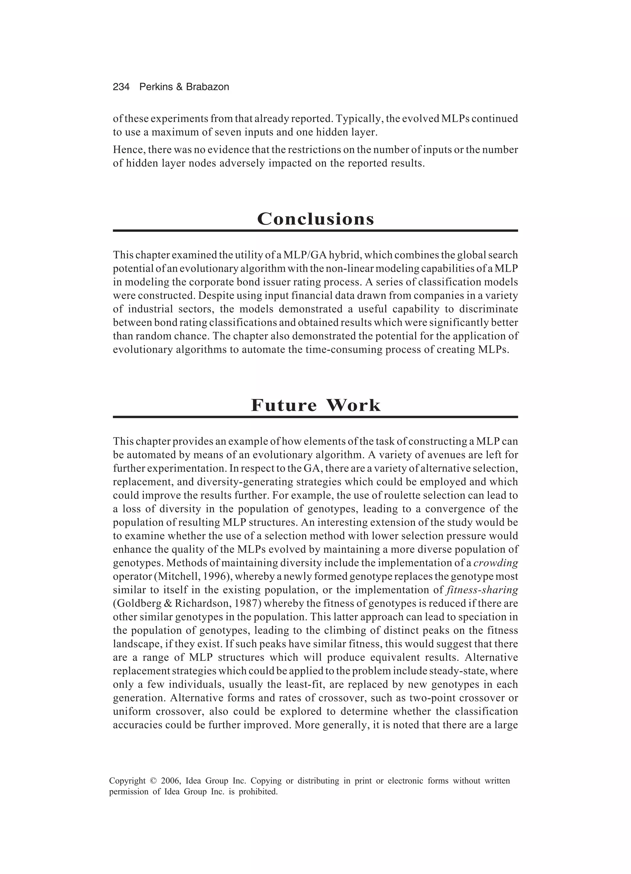 234 Perkins & Brabazon Copyright © 2006, Idea Group Inc. Copying or distributing in print or electronic forms without written permission of Idea Group Inc. is prohibited. of these experiments from that already reported. Typically, the evolved MLPs continued to use a maximum of seven inputs and one hidden layer. Hence, there was no evidence that the restrictions on the number of inputs or the number of hidden layer nodes adversely impacted on the reported results. Conclusions This chapter examined the utility of a MLP/GA hybrid, which combines the global search potential of an evolutionary algorithm with the non-linear modeling capabilities of a MLP in modeling the corporate bond issuer rating process. A series of classification models were constructed. Despite using input financial data drawn from companies in a variety of industrial sectors, the models demonstrated a useful capability to discriminate between bond rating classifications and obtained results which were significantly better than random chance. The chapter also demonstrated the potential for the application of evolutionary algorithms to automate the time-consuming process of creating MLPs. Future Work This chapter provides an example of how elements of the task of constructing a MLP can be automated by means of an evolutionary algorithm. A variety of avenues are left for further experimentation. In respect to the GA, there are a variety of alternative selection, replacement, and diversity-generating strategies which could be employed and which could improve the results further. For example, the use of roulette selection can lead to a loss of diversity in the population of genotypes, leading to a convergence of the population of resulting MLP structures. An interesting extension of the study would be to examine whether the use of a selection method with lower selection pressure would enhance the quality of the MLPs evolved by maintaining a more diverse population of genotypes. Methods of maintaining diversity include the implementation of a crowding operator (Mitchell, 1996), whereby a newly formed genotype replaces the genotype most similar to itself in the existing population, or the implementation of fitness-sharing (Goldberg & Richardson, 1987) whereby the fitness of genotypes is reduced if there are other similar genotypes in the population. This latter approach can lead to speciation in the population of genotypes, leading to the climbing of distinct peaks on the fitness landscape, if they exist. If such peaks have similar fitness, this would suggest that there are a range of MLP structures which will produce equivalent results. Alternative replacement strategies which could be applied to the problem include steady-state, where only a few individuals, usually the least-fit, are replaced by new genotypes in each generation. Alternative forms and rates of crossover, such as two-point crossover or uniform crossover, also could be explored to determine whether the classification accuracies could be further improved. More generally, it is noted that there are a large 