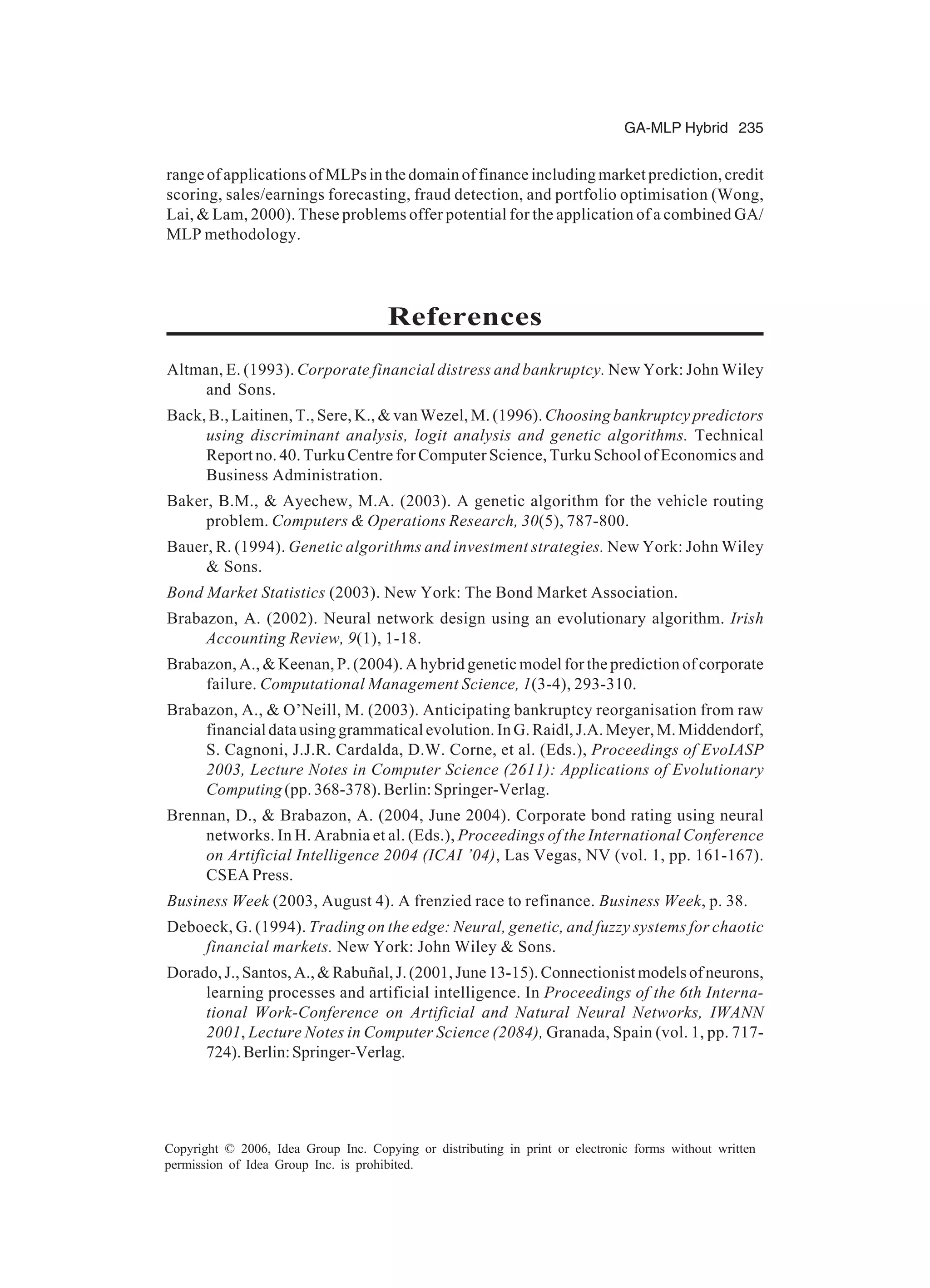 GA-MLP Hybrid 235 Copyright © 2006, Idea Group Inc. Copying or distributing in print or electronic forms without written permission of Idea Group Inc. is prohibited. range of applications of MLPs in the domain of finance including market prediction, credit scoring, sales/earnings forecasting, fraud detection, and portfolio optimisation (Wong, Lai, & Lam, 2000). These problems offer potential for the application of a combined GA/ MLP methodology. References Altman, E. (1993). Corporate financial distress and bankruptcy. New York: John Wiley and Sons. Back, B., Laitinen, T., Sere, K., & van Wezel, M. (1996). Choosing bankruptcy predictors using discriminant analysis, logit analysis and genetic algorithms. Technical Report no. 40. Turku Centre for Computer Science, Turku School of Economics and Business Administration. Baker, B.M., & Ayechew, M.A. (2003). A genetic algorithm for the vehicle routing problem. Computers & Operations Research, 30(5), 787-800. Bauer, R. (1994). Genetic algorithms and investment strategies. New York: John Wiley & Sons. Bond Market Statistics (2003). New York: The Bond Market Association. Brabazon, A. (2002). Neural network design using an evolutionary algorithm. Irish Accounting Review, 9(1), 1-18. Brabazon, A., & Keenan, P. (2004). A hybrid genetic model for the prediction of corporate failure. Computational Management Science, 1(3-4), 293-310. Brabazon, A., & O’Neill, M. (2003). Anticipating bankruptcy reorganisation from raw financialdatausinggrammaticalevolution.InG.Raidl,J.A.Meyer,M.Middendorf, S. Cagnoni, J.J.R. Cardalda, D.W. Corne, et al. (Eds.), Proceedings of EvoIASP 2003, Lecture Notes in Computer Science (2611): Applications of Evolutionary Computing (pp. 368-378). Berlin: Springer-Verlag. Brennan, D., & Brabazon, A. (2004, June 2004). Corporate bond rating using neural networks. In H. Arabnia et al. (Eds.), Proceedings of the International Conference on Artificial Intelligence 2004 (ICAI ’04), Las Vegas, NV (vol. 1, pp. 161-167). CSEA Press. Business Week (2003, August 4). A frenzied race to refinance. Business Week, p. 38. Deboeck, G. (1994). Trading on the edge: Neural, genetic, and fuzzy systems for chaotic financial markets. New York: John Wiley & Sons. Dorado,J.,Santos,A.,&Rabuñal,J.(2001,June13-15).Connectionistmodelsofneurons, learning processes and artificial intelligence. In Proceedings of the 6th Interna- tional Work-Conference on Artificial and Natural Neural Networks, IWANN 2001, Lecture Notes in Computer Science (2084), Granada, Spain (vol. 1, pp. 717- 724).Berlin:Springer-Verlag. 