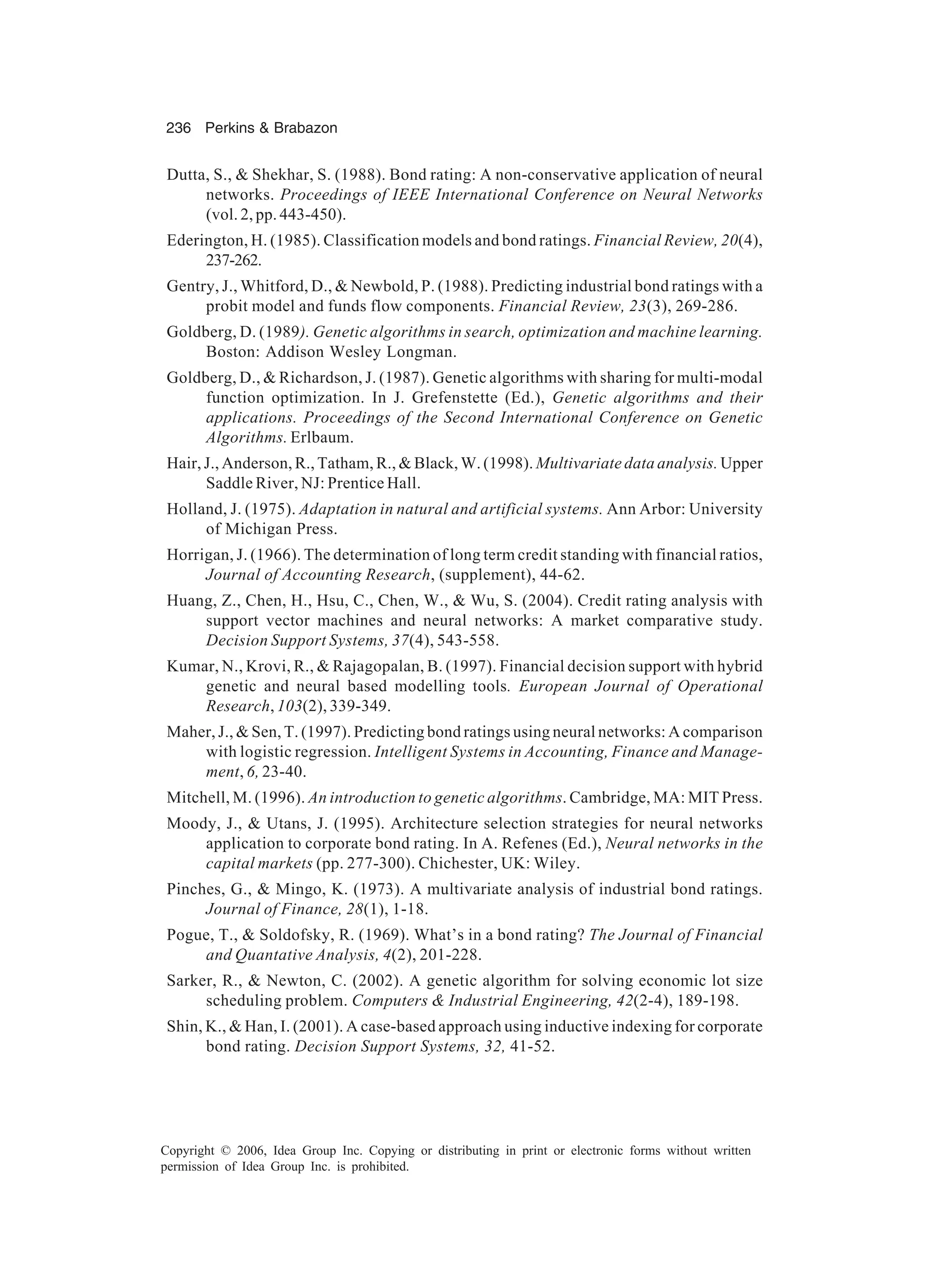 236 Perkins & Brabazon Copyright © 2006, Idea Group Inc. Copying or distributing in print or electronic forms without written permission of Idea Group Inc. is prohibited. Dutta, S., & Shekhar, S. (1988). Bond rating: A non-conservative application of neural networks. Proceedings of IEEE International Conference on Neural Networks (vol. 2, pp. 443-450). Ederington, H. (1985). Classification models and bond ratings. Financial Review, 20(4), 237-262. Gentry, J., Whitford, D., & Newbold, P. (1988). Predicting industrial bond ratings with a probit model and funds flow components. Financial Review, 23(3), 269-286. Goldberg, D. (1989). Genetic algorithms in search, optimization and machine learning. Boston: Addison Wesley Longman. Goldberg, D., & Richardson, J. (1987). Genetic algorithms with sharing for multi-modal function optimization. In J. Grefenstette (Ed.), Genetic algorithms and their applications. Proceedings of the Second International Conference on Genetic Algorithms. Erlbaum. Hair, J., Anderson, R., Tatham, R., & Black, W. (1998). Multivariate data analysis. Upper Saddle River, NJ: Prentice Hall. Holland, J. (1975). Adaptation in natural and artificial systems. Ann Arbor: University of Michigan Press. Horrigan, J. (1966). The determination of long term credit standing with financial ratios, Journal of Accounting Research, (supplement), 44-62. Huang, Z., Chen, H., Hsu, C., Chen, W., & Wu, S. (2004). Credit rating analysis with support vector machines and neural networks: A market comparative study. Decision Support Systems, 37(4), 543-558. Kumar, N., Krovi, R., & Rajagopalan, B. (1997). Financial decision support with hybrid genetic and neural based modelling tools. European Journal of Operational Research, 103(2), 339-349. Maher, J., & Sen, T. (1997). Predicting bond ratings using neural networks: A comparison with logistic regression. Intelligent Systems in Accounting, Finance and Manage- ment, 6, 23-40. Mitchell, M. (1996). An introduction to genetic algorithms. Cambridge, MA: MIT Press. Moody, J., & Utans, J. (1995). Architecture selection strategies for neural networks application to corporate bond rating. In A. Refenes (Ed.), Neural networks in the capital markets (pp. 277-300). Chichester, UK: Wiley. Pinches, G., & Mingo, K. (1973). A multivariate analysis of industrial bond ratings. Journal of Finance, 28(1), 1-18. Pogue, T., & Soldofsky, R. (1969). What’s in a bond rating? The Journal of Financial and Quantative Analysis, 4(2), 201-228. Sarker, R., & Newton, C. (2002). A genetic algorithm for solving economic lot size scheduling problem. Computers & Industrial Engineering, 42(2-4), 189-198. Shin, K., & Han, I. (2001). A case-based approach using inductive indexing for corporate bond rating. Decision Support Systems, 32, 41-52. 
